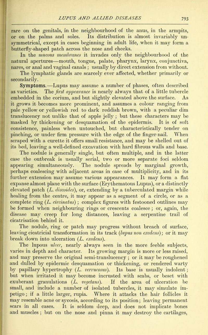 rare on the genitals, in the neighbourhood of the anus, in the armpits, or on the palms and soles. Its distribution is almost invariably un- symmetrical, except in cases beginning in adult life, when it may form a butterfly-shaped patch across the nose and cheeks. In the mucous membranes it invades only the neighbourhood of the natural apertures—mouth, tongue, palate, pharynx, larynx, conjunctiva, nares, or anal and vaginal canals ; usually by direct extension from without. The lymphatic glands are scarcely ever affected, whether primarily or secondarily. Symptoms.—Lupus may assume a number of phases, often described as varieties. The first appearance is nearly always that of a little tubercle j embedded in the corium, and but slightly elevated above the surface. As it grows it becomes more prominent, and assumes a colour ranging from pale yellow or yellowish red to dark reddish brown, with a peculiar dim translucency not unlike that of apple jelly; but these characters may be masked by thickening or desquamation of the epidermis. It is of soft consistence, painless when untouched, but characteristically tender on I pinching, or under firm pressure with the edge of the finger-nail. When scraped with a curette it offers small resistance, and may be shelled out of its bed, leaving a well-defined excavation with hard fibrous walls and base. The nodule is generally single, but often multiple, and in the latter case the outbreak is usually serial, two or more separate foci seldom appearing simultaneously. The nodule spreads by marginal growth, perhaps coalescing with adjacent areas in case of multiplicity, and in its further extension may assume various appearances. It may form a flat expanse almost plane with the surface (Erythematous Lupus), or a distinctly elevated patch (L. discoides), or, extending by a tuberculated margin while healing from the centre, it may appear as a segment of a circle, or as a complete ring (L. circinatus); complex figures with festooned outlines may be formed when neighbouring rings or crescents coalesce; or, again, the disease may creep for long distances, leaving a serpentine trail of cicatrisation behind it. The nodule, ring or patch may progress without breach of surface, leaving cicatricial transformation in its track (lupus non exedens); or it may break down into ulceration (L. exedens). The lupous ulcer, nearly always seen in the more feeble subjects, varies in depth and character. Its growing margin is more or less raised, and may preserve the original semi-translucency ; or it may be roughened and dulled by epidermic desquamation or thickening, or rendered warty by papillary hypertrophy (L. verrucosus). Its base is usually indolent; but when irritated it may become incrusted with scabs, or beset with exuberant granulations (L. vegetans). If the area of ulceration be small, and include a number of isolated tubercles, it may simulate im- petigo ; if a little larger, rupia. Where it attacks the hair follicles it may resemble acne or sycosis, according to its position; leaving permanent I scars in all cases. It is seldom deep, and does not implicate bones and muscles ; but on the nose and pinna it may destroy the cartilages,