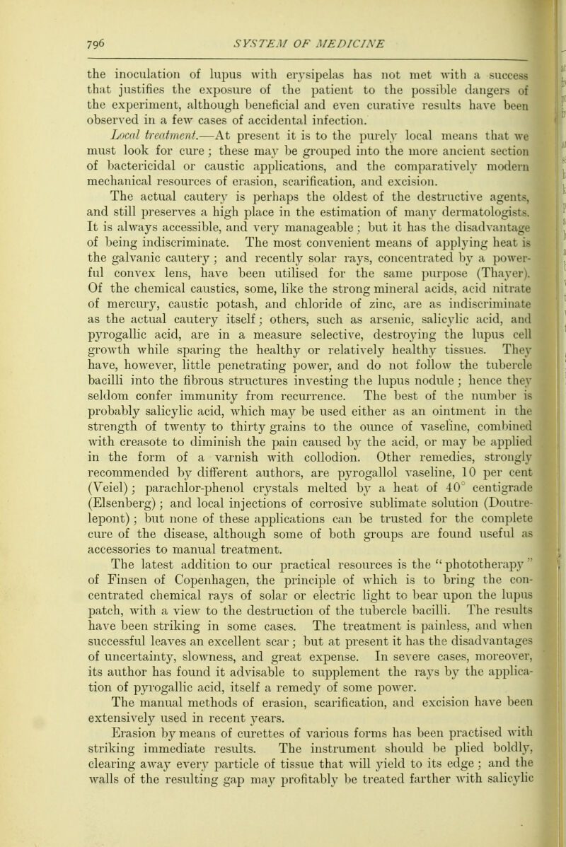 the inoculation of lupus with erysipelas has not met with a succesj that justifies the exposure of the patient to the possible clangers of the experiment, although beneficial and even curative results have been observed in a few cases of accidental infection. Local treatment.—At present it is to the purely local means that we must look for cure; these may be grouped into the more ancient section of bactericidal or caustic applications, and the comparatively modern mechanical resources of erasion, scarification, and excision. The actual cautery is perhaps the oldest of the destructive agent-, and still preserves a high place in the estimation of many dermatologists. It is always accessible, and very manageable; but it has the disadvantage of being indiscriminate. The most convenient means of applying heat is the galvanic cautery; and recently solar rays, concentrated by a powes ful convex lens, have been utilised for the same purpose (Thayer i. Of the chemical caustics, some, like the strong mineral acids, acid nitrate of mercury, caustic potash, and chloride of zinc, are as indiscriminate as the actual cautery itself; others, such as arsenic, salicylic acid, and pyrogallic acid, are in a measure selective, destroying the lupus cell growth while sparing the healthy or relatively healthy tissues. They have, however, little penetrating power, and do not follow the tubercle bacilli into the fibrous structures investing the lupus nodule; hence they seldom confer immunity from recurrence. The best of the number is probably salicylic acid, which may be used either as an ointment in the strength of twenty to thirty grains to the ounce of vaseline, combined with creasote to diminish the pain caused by the acid, or may be applied in the form of a varnish with collodion. Other remedies, strongly recommended by different authors, are pyrogallol vaseline, 10 per cent (Veiel); parachlor-phenol crystals melted by a heat of 40° centigrade (Elsenberg); and local injections of corrosive sublimate solution (Doutre- lepont); but none of these applications can be trusted for the complete cure of the disease, although some of both groups are found useful as accessories to manual treatment. The latest addition to our practical resources is the  phototherapj^ of Finsen of Copenhagen, the principle of which is to bring the con- centrated chemical rays of solar or electric light to bear upon the lupus patch, with a view to the destruction of the tubercle bacilli. The results have been striking in some cases. The treatment is painless, and when successful leaves an excellent scar ; but at present it has the disadvantages of uncertainty, slowness, and great expense. In severe cases, moreover, its author has found it advisable to supplement the rays by the applica- tion of pyrogallic acid, itself a remedy of some power. The manual methods of erasion, scarification, and excision have been extensively used in recent years. Erasion by means of curettes of various forms has been practised with striking immediate results. The instrument should be plied boldly, clearing away every particle of tissue that will yield to its edge ; and the walls of the resulting gap may profitably be treated farther with salicylic