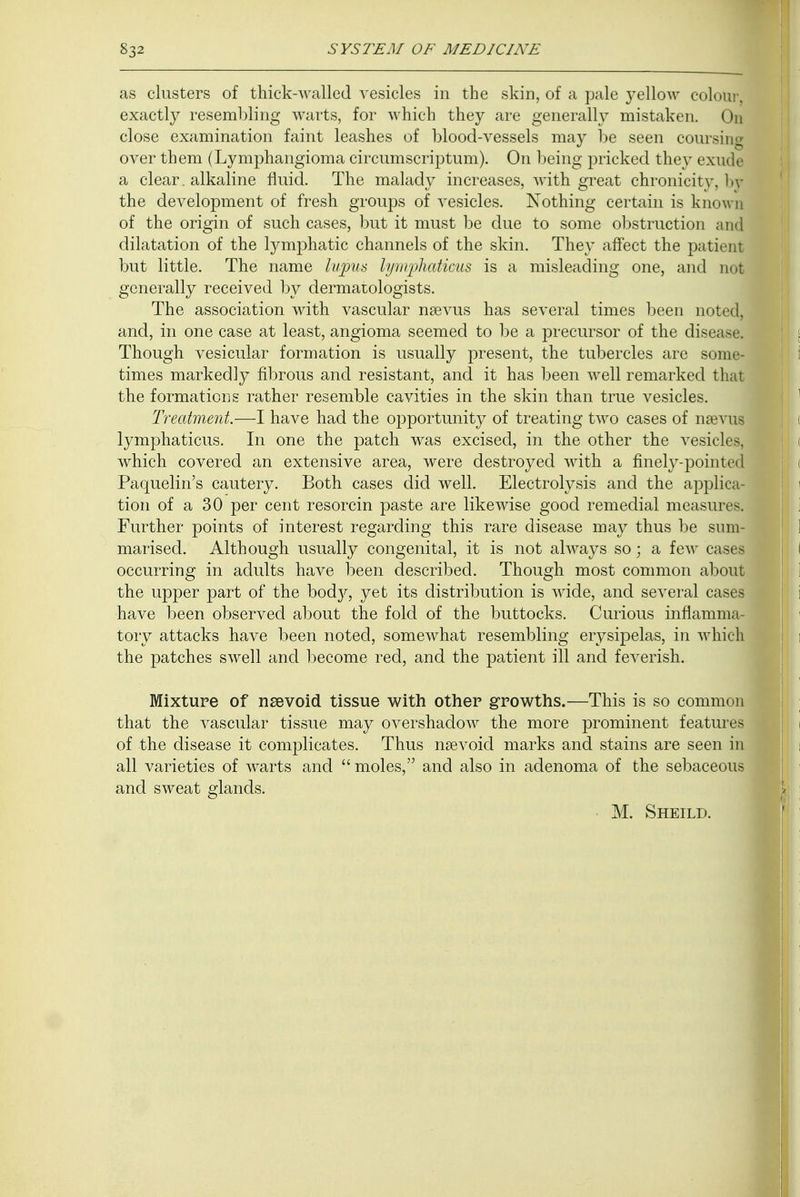 as clusters of thick-walled vesicles in the skin, of a pale }Tellow colotua exactly resembling warts, for which they are generally mistaken. On close examination faint leashes of blood-vessels may be seen coursim over them (Lymphangioma circumscriptum). On being pricked they exude a clear. alkaline fluid. The malady increases, with great chronicity, bj the development of fresh groups of vesicles. Nothing certain is know! of the origin of such cases, but it must be due to some obstruction an| dilatation of the lymphatic channels of the skin. They affect the patient but little. The name lupus lyrnphaticus is a misleading one, and not generally received by dermatologists. The association with vascular nsevus has several times been noted, and, in one case at least, angioma seemed to be a precursor of the disease. Though vesicular formation is usually present, the tubercles are some- times markedly fibrous and resistant, and it has been well remarked that the formations rather resemble cavities in the skin than true vesicles. Treatment.—I have had the opportunity of treating two cases of nsevus lyrnphaticus. In one the patch was excised, in the other the vesicles, which covered an extensive area, were destroyed with a finely-pointed Paquelin's cautery. Both cases did well. Electrolysis and the applica- tion of a 30 per cent resorcin paste are likewise good remedial measures. Further points of interest regarding this rare disease may thus be sum- marised. Although usually congenital, it is not always so • a few cases occurring in adults have been described. Though most common about the upper part of the ho&y, yet its distribution is wide, and several cases have been observed about the fold of the buttocks. Curious inflamma- tory attacks have been noted, somewhat resembling erysipelas, in which the patches swell and become red, and the patient ill and feverish. Mixture of nsevoid tissue with other growths.—This is so common that the vascular tissue may overshadow the more prominent features of the disease it complicates. Thus naevoid marks and stains are seen in all varieties of warts and  moles, and also in adenoma of the sebaceous and sweat glands. M. Sheild.