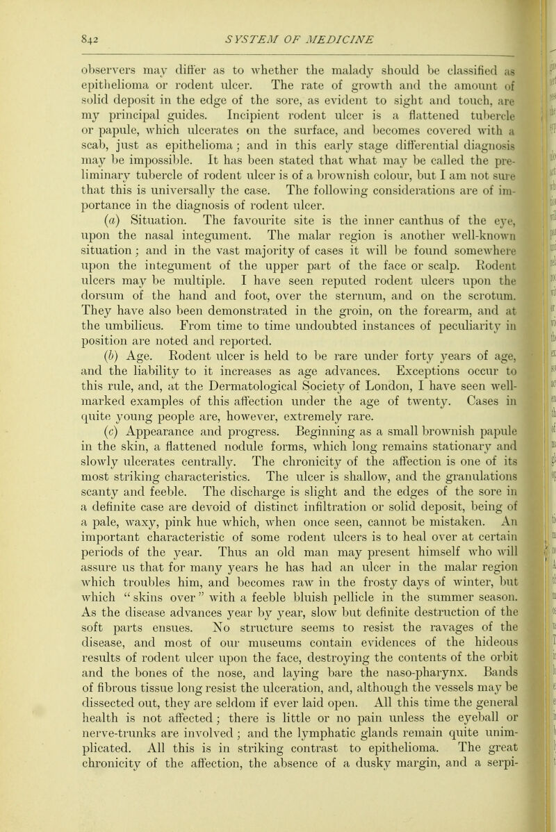 observers may differ as to whether the malady should be classified a| epithelioma or rodent ulcer. The rate of growth and the amount oj solid deposit in the edge of the sore, as evident to sight and touch, are my principal guides. Incipient rodent ulcer is a flattened tuberclj or papule, which ulcerates on the surface, and becomes covered with a scab, just as epithelioma; and in this early stage differential diagnosis may be impossible. It has been stated that what may be called the pre- liminary tubercle of rodent ulcer is of a brownish colour, but I am not sure that this is universally the case. The following considerations are of im- portance in the diagnosis of rodent ulcer. (a) Situation. The favourite site is the inner canthus of the eye, upon the nasal integument. The malar region is another well-known situation; and in the vast majority of cases it will be found somewhere upon the integument of the upper part of the face or scalp. Rodent ulcers may be multiple. I have seen reputed rodent ulcers upon the dorsum of the hand and foot, over the sternum, and on the scrotum. They have also been demonstrated in the groin, on the forearm, and at the umbilicus. From time to time undoubted instances of peculiarity in position are noted and reported. (b) Age. Eodent ulcer is held to be rare under forty years of age, and the liability to it increases as age advances. Exceptions occur to this rule, and, at the Dermatological Society of London, I have seen well- marked examples of this affection under the age of twenty. Cases in quite young people are, however, extremely rare. (c) Appearance and progress. Beginning as a small brownish papule in the skin, a flattened nodule forms, which long remains stationary and slowly ulcerates centrally. The chronicity of the affection is one of its most striking characteristics. The ulcer is shallow, and the granulations scanty and feeble. The discharge is slight and the edges of the sore in a definite case are devoid of distinct infiltration or solid deposit, being of a pale, waxy, pink hue which, when once seen, cannot be mistaken. An important characteristic of some rodent ulcers is to heal over at certain periods of the year. Thus an old man may present himself who will assure us that for many years he has had an ulcer in the malar region which troubles him, and becomes raw in the frosty days of winter, but which  skins over  with a feeble bluish pellicle in the summer season. As the disease advances year by year, slow but definite destruction of the soft parts ensues. No structure seems to resist the ravages of the disease, and most of our museums contain evidences of the hideous results of rodent ulcer upon the face, destroying the contents of the orbit and the bones of the nose, and laying bare the naso-pharynx. Bands of fibrous tissue long resist the ulceration, and, although the vessels may be dissected out, they are seldom if ever laid open. All this time the general health is not affected; there is little or no pain unless the eyeball or nerve-trunks are involved; and the lymphatic glands remain quite unim- plicated. All this is in striking contrast to epithelioma. The great chronicity of the affection, the absence of a dusky margin, and a serpi-