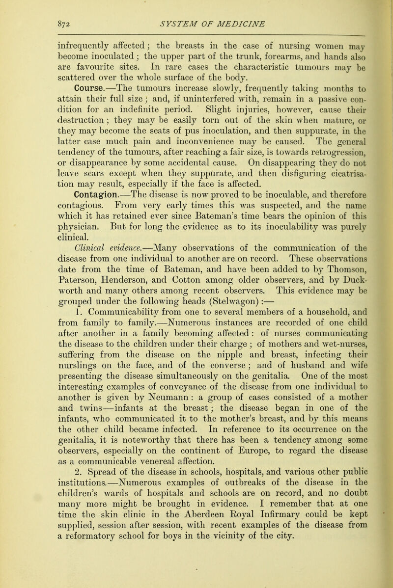 infrequently affected; the breasts in the case of nursing women may become inoculated; the upper part of the trunk, forearms, and hands also are favourite sites. In rare cases the characteristic tumours may be scattered over the whole surface of the body. Course.—The tumours increase slowly, frequently taking months to attain their full size\ and, if uninterfered with, remain in a passive con- dition for an indefinite period. Slight injuries, however, cause their destruction ; they may be easily torn out of the skin when mature, or they may become the seats of pus inoculation, and then suppurate, in the latter case much pain and inconvenience may be caused. The general tendency of the tumours, after reaching a fair size, is towards retrogression, or disappearance by some accidental cause. On disappearing they do not leave scars except when they suppurate, and then disfiguring cicatrisa- tion may result, especially if the face is affected. Contagion.—The disease is now proved to be inoculable, and therefore contagious. From very early times this was suspected, and the name which it has retained ever since Bateman's time bears the opinion of this physician. But for long the evidence as to its inoculability was purely clinical. Clinical evidence.—Many observations of the communication of the disease from one individual to another are on record. These observations date from the time of Bateman, and have been added to by Thomson, Paterson, Henderson, and Cotton among older observers, and by Duck- worth and many others among recent observers. This evidence may be grouped under the following heads (Stelwagon):— 1. Communicability from one to several members of a household, and from family to family.—Numerous instances are recorded of one child after another in a family becoming affected : of nurses communicating the disease to the children under their charge ; of mothers and wet-nurses, suffering from the disease on the nipple and breast, infecting their nurslings on the face, and of the converse; and of husband and wife presenting the disease simultaneously on the genitalia. One of the most interesting examples of conveyance of the disease from one individual to another is given by Neumann : a group of cases consisted of a mother and twins—infants at the breast; the disease began in one of the infants, who communicated it to the mother's breast, and by this means the other child became infected. In reference to its occurrence on the genitalia, it is noteworthy that there has been a tendency among some observers, especially on the continent of Europe, to regard the disease as a communicable venereal affection. 2. Spread of the disease in schools, hospitals, and various other public institutions.—Numerous examples of outbreaks of the disease in the children's wards of hospitals and schools are on record, and no doubt many more might be brought in evidence. I remember that at one time the skin clinic in the Aberdeen Royal Infirmary could be kept supplied, session after session, with recent examples of the disease from a reformatory school for boys in the vicinity of the city.