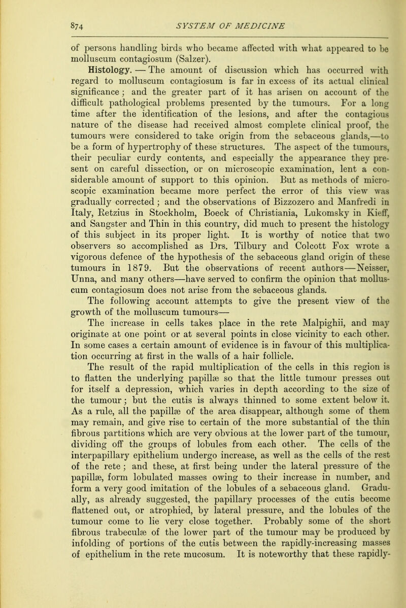 of persons handling birds who became affected with what appeared to be molluscura contagiosum (Salzer). Histology. — The amount of discussion which has occurred with regard to molluscum contagiosum is far in excess of its actual clinical significance ; and the greater part of it has arisen on account of the difficult pathological problems presented by the tumours. For a long time after the identification of the lesions, and after the contagious nature of the disease had received almost complete clinical proof, the tumours were considered to take origin from the sebaceous glands,—to be a form of hypertrophy of these structures. The aspect of the tumours, their peculiar curdy contents, and especially the appearance they pre- sent on careful dissection, or on microscopic examination, lent a con- siderable amount of support to this opinion. But as methods of micro- scopic examination became more perfect the error of this view was gradually corrected; and the observations of Bizzozero and Manfredi in Italy, Eetzius in Stockholm, Boeck of Christiania, Lukomsky in Kieff, and Sangster and Thin in this country, did much to present the histology of this subject in its proper light. It is worthy of notice that two observers so accomplished as Drs. Tilbury and Colcott Fox wrote a vigorous defence of the hypothesis of the sebaceous gland origin of these tumours in 1879. But the observations of recent authors—Neisser, Unna, and many others—have served to confirm the opinion that mollus- cum contagiosum does not arise from the sebaceous glands. The following account attempts to give the present view of the growth of the molluscum tumours— The increase in cells takes place in the rete Malpighii, and may originate at one point or at several points in close vicinity to each other. In some cases a certain amount of evidence is in favour of this multiplica- tion occurring at first in the walls of a hair follicle. The result of the rapid multiplication of the cells in this region is to flatten the underlying papillae so that the little tumour presses out for itself a depression, which varies in depth according to the size of the tumour; but the cutis is always thinned to some extent below it. As a rule, all the papillae of the area disappear, although some of them may remain, and give rise to certain of the more substantial of the thin fibrous partitions which are very obvious at the lower part of the tumour, dividing off the groups of lobules from each other. The cells of the interpapillary epithelium undergo increase, as well as the cells of the rest of the rete ; and these, at first being under the lateral pressure of the papillae, form lobulated masses owing to their increase in number, and form a very good imitation of the lobules of a sebaceous gland. Gradu- ally, as already suggested, the papillary processes of the cutis become flattened out, or atrophied, by lateral pressure, and the lobules of the tumour come to lie very close together. Probably some of the short fibrous trabecular of the lower part of the tumour may be produced by infolding of portions of the cutis between the rapidly-increasing masses of epithelium in the rete mucosum. It is noteworthy that these rapidly-