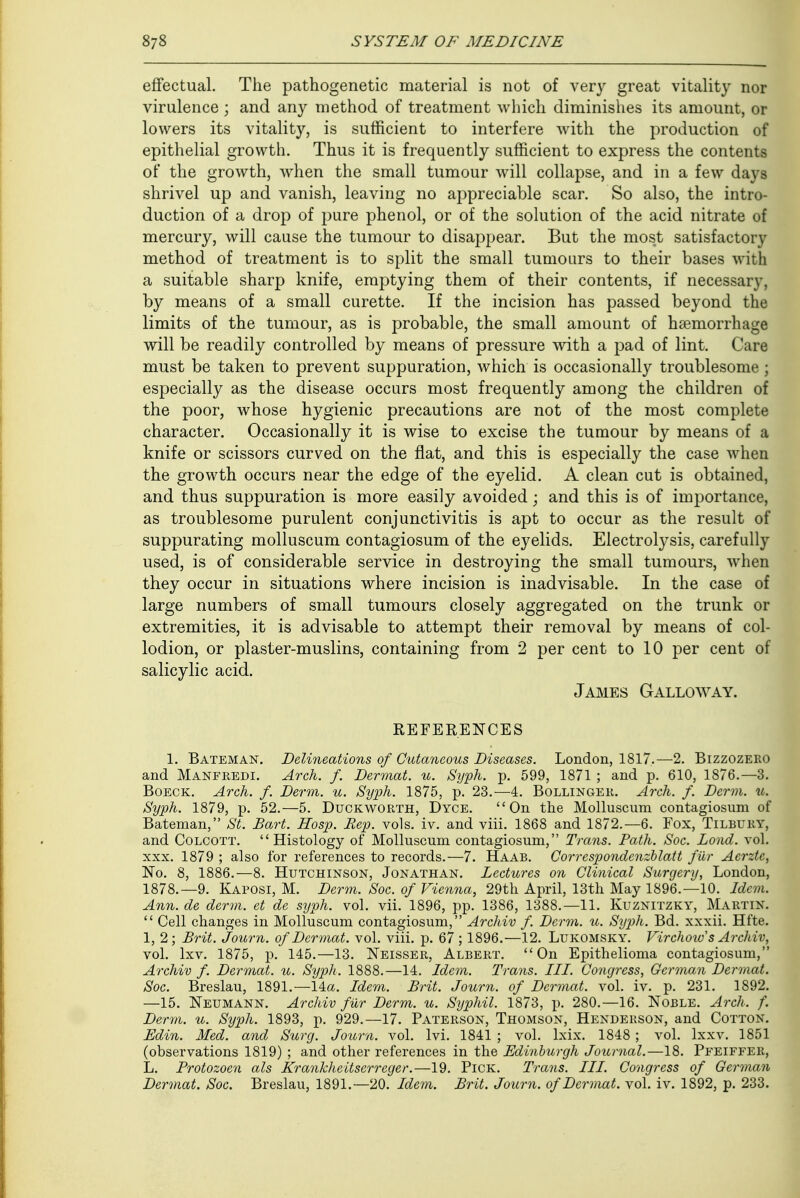 effectual. The pathogenetic material is not of very great vitality nor virulence ; and any method of treatment which diminishes its amount, or lowers its vitality, is sufficient to interfere with the production of epithelial growth. Thus it is frequently sufficient to express the contents of the growth, when the small tumour will collapse, and in a few days shrivel up and vanish, leaving no appreciable scar. So also, the intro- duction of a drop of pure phenol, or of the solution of the acid nitrate of mercury, will cause the tumour to disappear. But the most satisfactory method of treatment is to split the small tumours to their bases with a suitable sharp knife, emptying them of their contents, if necessary, by means of a small curette. If the incision has passed beyond the limits of the tumour, as is probable, the small amount of haemorrhage will be readily controlled by means of pressure with a pad of lint. ('are must be taken to prevent suppuration, which is occasionally troublesome; especially as the disease occurs most frequently among the children of the poor, whose hygienic precautions are not of the most complete character. Occasionally it is wise to excise the tumour by means of a knife or scissors curved on the flat, and this is especially the case when the growth occurs near the edge of the eyelid. A clean cut is obtained, and thus suppuration is more easily avoided; and this is of importance, as troublesome purulent conjunctivitis is apt to occur as the result of suppurating molluscum contagiosum of the eyelids. Electrolysis, carefully used, is of considerable service in destroying the small tumours, when they occur in situations where incision is inadvisable. In the case of large numbers of small tumours closely aggregated on the trunk or extremities, it is advisable to attempt their removal by means of col- lodion, or plaster-muslins, containing from 2 per cent to 10 per cent of salicylic acid. James Galloway. REFERENCES 1. Bateman. Delineations of Cutaneous Diseases. London, 1817.—2. Bizzozero and Manfredi. Arch. f. Dermat. u. Syph. p. 599, 1871 ; and p. 610, 1876.—3. Boeck. Arch. f. Derm. u. Syph. 1875, p. 23.-4. Bollinger. Arch. f. Derm. u. Syph. 1879, p. 52.—5. Duckworth, Dyce. On the Molluscum contagiosum of Bateman, St. Bart. Hosp. Rep. vols. iv. and viii. 1868 and 1872.—6. Fox, Tilbury, and Colcott. Histology of Molluscum contagiosum, Trans. Path. Soc. Lond. vol. xxx. 1879 ; also for references to records.—7. Haab. Corrcspondcnzblatt fur Aerztc, No. 8, 1886.—8. Hutchinson, Jonathan. Lectures on Clinical Surgery, London, 1878.—9. Kaposi, M. Derm. Soc. of Vienna, 29th April, 13th May 1896.—10. Idem. Ann. de derm, et de syph. vol. vii. 1896, pp. 1386, 1388.—11. Kuznitzky, Martin.  Cell changes in Molluscum contagiosum, Archiv f. Derm. u. Syph. Bd. xxxii. Hfte. 1, 2 ; Brit. Journ. of Dermat. vol. viii. p. 67 ; 1896.—12. Lukomsky. Virchoio s Archiv, vol. lxv. 1875, p. 145.—13. Neisser, Albert. On Epithelioma contagiosum, Archiv f. Dermat. u. Syph. 1888.—14. Idem. Trans. III. Congress, German Dermat. Soc. Breslau, 1891.—14a. Idem. Brit. Journ. of Dermat. vol. iv. p. 231. 1892. —15. Neumann. Archiv fur Derm. u. Syphil. 1873, p. 280.—16. Noble. Arch. f. Derm. u. Syph. 1893, p. 929.—17. Paterson, Thomson, Henderson, and Cotton. Edin. Med. and Surg. Journ. vol. lvi. 1841 ; vol. lxix. 1848 ; vol. lxxv. 1851 (observations 1819) ; and other references in the Edinburgh Journal.—18. Pfeiffer, L. Frotozoen als Krankheitserreger.—19. Pick. Trans. III. Congress of German Dermat. Soc. Breslau, 1891.—20. Idem. Brit. Journ. of Dermat. vol. iv. 1892, p. 233.