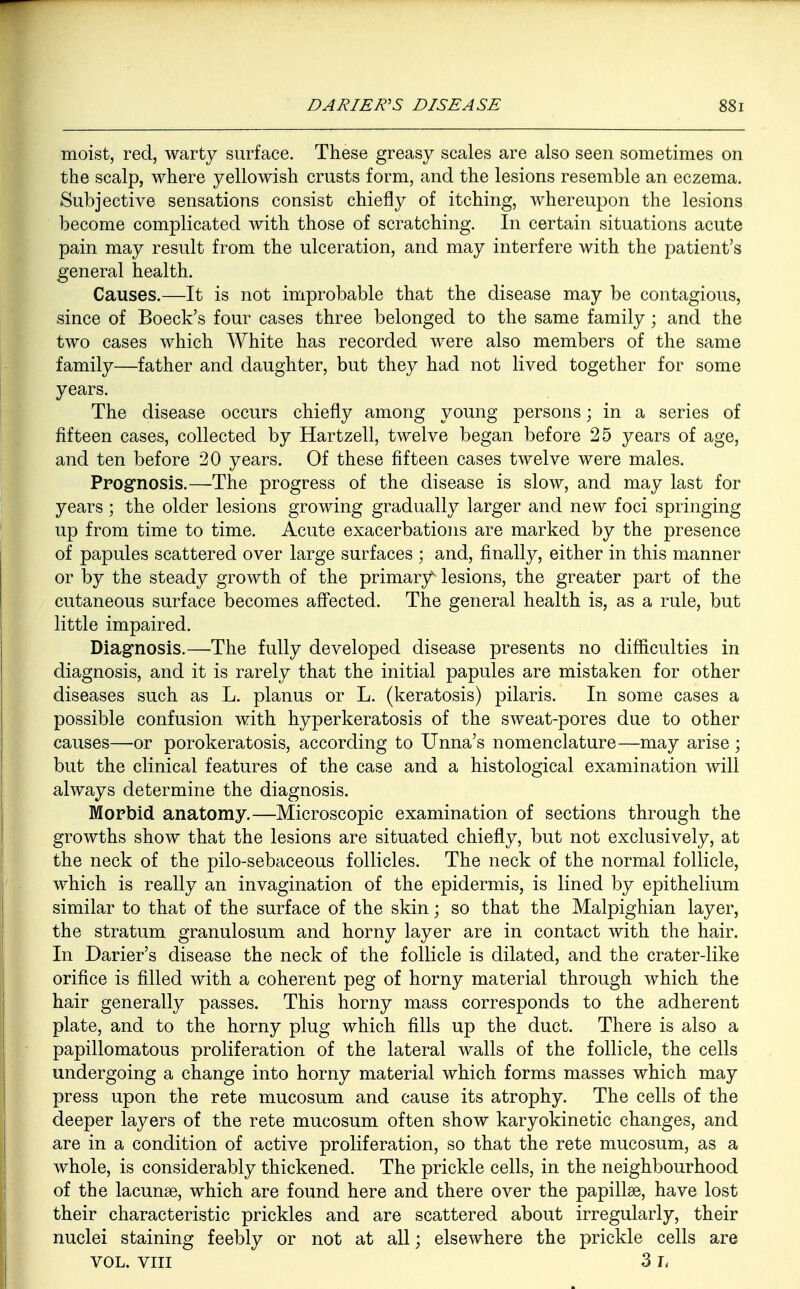 moist, red, warty surface. These greasy scales are also seen sometimes on the scalp, where yellowish crusts form, and the lesions resemble an eczema. Subjective sensations consist chiefly of itching, whereupon the lesions become complicated with those of scratching. In certain situations acute pain may result from the ulceration, and may interfere with the patient's general health. Causes.—It is not improbable that the disease may be contagious, since of Boeck's four cases three belonged to the same family; and the two cases which White has recorded were also members of the same family—father and daughter, but they had not lived together for some years. The disease occurs chiefly among young persons; in a series of fifteen cases, collected by Hartzell, twelve began before 25 years of age, and ten before 20 years. Of these fifteen cases twelve were males. Prognosis.—The progress of the disease is slow, and may last for years; the older lesions growing gradually larger and new foci springing up from time to time. Acute exacerbations are marked by the presence of papules scattered over large surfaces ; and, finally, either in this manner or by the steady growth of the primary^ lesions, the greater part of the cutaneous surface becomes affected. The general health is, as a rule, but little impaired. Diagnosis.—The fully developed disease presents no difficulties in diagnosis, and it is rarely that the initial papules are mistaken for other diseases such as L. planus or L. (keratosis) pilaris. In some cases a possible confusion with hyperkeratosis of the sweat-pores due to other causes—or porokeratosis, according to Unna's nomenclature—may arise ; but the clinical features of the case and a histological examination will always determine the diagnosis. Morbid anatomy.—Microscopic examination of sections through the growths show that the lesions are situated chiefly, but not exclusively, at the neck of the pilo-sebaceous follicles. The neck of the normal follicle, which is really an invagination of the epidermis, is lined by epithelium similar to that of the surface of the skin; so that the Malpighian layer, the stratum granulosum and horny layer are in contact with the hair. In Darier's disease the neck of the follicle is dilated, and the crater-like orifice is filled with a coherent peg of horny material through which the hair generally passes. This horny mass corresponds to the adherent plate, and to the horny plug which fills up the duct. There is also a papillomatous proliferation of the lateral walls of the follicle, the cells undergoing a change into horny material which forms masses which may press upon the rete mucosum and cause its atrophy. The cells of the deeper layers of the rete mucosum often show karyokinetic changes, and are in a condition of active proliferation, so that the rete mucosum, as a whole, is considerably thickened. The prickle cells, in the neighbourhood of the lacunae, which are found here and there over the papillae, have lost their characteristic prickles and are scattered about irregularly, their nuclei staining feebly or not at all; elsewhere the prickle cells are VOL. viii 3 h