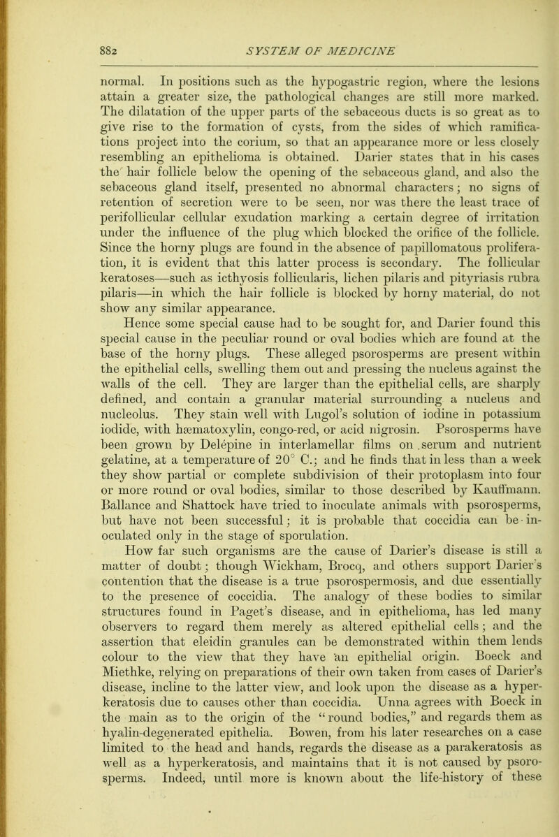 normal. In positions such as the hypogastric region, where the lesions attain a greater size, the pathological changes are still more marked. The dilatation of the upper parts of the sebaceous ducts is so great as to give rise to the formation of cysts, from the sides of which ramifica- tions project into the corium, so that an appearance more or less closely resembling an epithelioma is obtained. Darier states that in his cases the hair follicle below the opening of the sebaceous gland, and also the sebaceous gland itself, presented no abnormal characters; no signs of retention of secretion were to be seen, nor was there the least trace of perifollicular cellular exudation marking a certain degree of irritation under the influence of the plug which blocked the orifice of the follicle. Since the horny plugs are found in the absence of papillomatous prolifera- tion, it is evident that this latter process is secondary. The follicular keratoses—such as icthyosis follicularis, lichen pilaris and pityriasis rubra pilaris—in which the hair follicle is blocked by horny material, do not show any similar appearance. Hence some special cause had to be sought for, and Darier found this special cause in the peculiar round or oval bodies which are found at the base of the horny plugs. These alleged psorosperms are present within the epithelial cells, swelling them out and pressing the nucleus against the walls of the cell. They are larger than the epithelial cells, are sharply defined, and contain a granular material surrounding a nucleus and nucleolus. They stain well with Lugol's solution of iodine in potassium iodide, with hematoxylin, congo-red, or acid nigrosin. Psorosperms have been grown by Delepine in interlamellar films on .serum and nutrient gelatine, at a temperature of 20° C; and he finds that in less than a week they show partial or complete subdivision of their protoplasm into four or more round or oval bodies, similar to those described by Kautfmann. Ballance and Shattock have tried to inoculate animals with psorosperms, but have not been successful; it is probable that coccidia can be - in- oculated only in the stage of sporulation. How far such organisms are the cause of Darier's disease is still a matter of doubt; though Wickham, Brocq, and others support Darier's contention that the disease is a true psorospermosis, and due essentially to the presence of coccidia. The analogy of these bodies to similar structures found in Paget's disease, and in epithelioma, has led many observers to regard them merely as altered epithelial cells; and the assertion that eleidin granules can be demonstrated within them lends colour to the view that they have 'an epithelial origin. Boeck and Miethke, relying on preparations of their own taken from cases of Darier's disease, incline to the latter view, and look upon the disease as a hyper- keratosis due to causes other than coccidia. Unna agrees with Boeck in the main as to the origin of the round bodies, and regards them as hyalin-degenerated epithelia. Bowen, from his later researches on a case limited to the head and hands, regards the disease as a parakeratosis as well as a hyperkeratosis, and maintains that it is not caused by psoro- sperms. Indeed, until more is known about the life-history of these