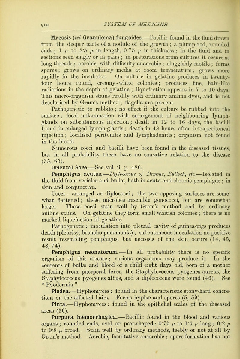 Mycosis (vel Granuloma) fungoides.—Bacilli: found in the fluid draw n from the deeper parts of a nodule of the growth; a plump rod, rounded ends; 1 /x to 2*5 ^ in length, 0*75 /x in thickness; in the fluid and in sections seen singly or in pairs ; in preparations from cultures it occurs as long threads ; aerobic, with difficulty anaerobic ; sluggishly motile ; forms spores; grows on ordinary media at room temperature; grows more rapidly in the incubator. On culture in gelatine produces in twenty- four hours round, creamy-white colonies; produces fine, hair-like radiations in the depth of gelatine ; liquefaction appears in 7 to 10 days. This micro-organism stains readily with ordinary aniline dyes, and is not decolorised by Gram's method; flagella are present. Pathogenetic to rabbits; no effect if the culture be rubbed into the surface ; local inflammation with enlargement of neighbouring lymph- glands on subcutaneous injection; death in 12 to 16 days, the bacilli found in enlarged lymph-glands; death in 48 hours after intraperitoneal injection; localised peritonitis and lymphadenitis; organism not found in the blood. Numerous cocci and bacilli have been found in the diseased tissues, but in all probability these have no causative relation to the disease (35, 65). Oriental Sore.—See vol. ii. p. 486. Pemphigus aeutus.—Diplococcus of Demme, Bulloch, etc.—Isolated in the fluid from vesicles and bulla?, both in acute and chronic pemphigus ; in skin and conjunctiva. Cocci: arranged as diplococci; the two opposing surfaces are some- what flattened; these microbes resemble gonococci, but are somewhat larger. These cocci stain well by Gram's method and by ordinary aniline stains. On gelatine they form small whitish colonies ; there is no marked liquefaction of gelatine. Pathogenetic: inoculation into pleural cavity of guinea-pigs produces death (pleurisy, broncho-pneumonia); subcutaneous inoculation no positive result resembling pemphigus, but necrosis of the skin occurs (14, 45, 48, 74). Pemphigus neonatorum. — In all probability there is no specific organism of this disease; various organisms may produce it. In the contents of bullae and blood of a child eight days old, born of a mother suffering from puerperal fever, the Staphylococcus pyogenes aureus, the Staphylococcus pyogenes albus, and a diplococcus were found (46). See  Pyodermia. Piedra.—Hyphomyces : found in the characteristic stony-hard concre- tions on the affected hairs. Forms hyphae and spores (5, 59). Pinta.—Hyphomyces : found in the epithelial scales of the diseased areas (36). Purpura hemorrhagica.—Bacilli: found in the blood and various organs; rounded ends, oval or pear-shaped: 0*75 /x to 1*5 /x long; 0*2 /x to 0*8 /x broad. Stain well by ordinary methods, feebly or not at all by Gram's method. Aerobic, facultative anaerobic; spore-formation has not