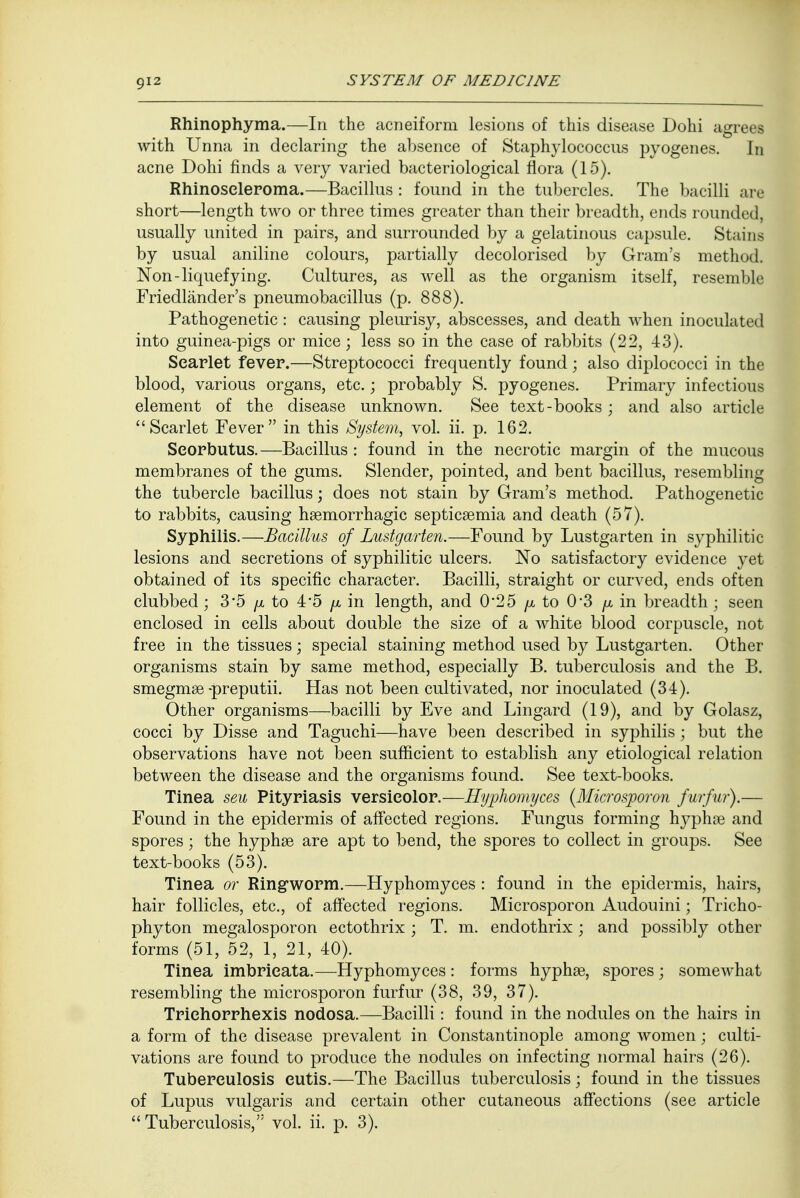 Rhinophyma.—In the acneiform lesions of this disease Dohi agrees with Unna in declaring the absence of Staphylococcus pyogenes. In acne Dohi finds a very varied bacteriological flora (15). Rhinoseleroma.—Bacillus : found in the tubercles. The bacilli are short—length two or three times greater than their breadth, ends rounded, usually united in pairs, and surrounded by a gelatinous capsule. Stains by usual aniline colours, partially decolorised by Gram's method. Non-liquefying. Cultures, as well as the organism itself, resemble Friedlander's pneumobacillus (p. 888). Pathogenetic: causing pleurisy, abscesses, and death when inoculated into guinea-pigs or mice; less so in the case of rabbits (22, 43). Scarlet fever.—Streptococci frequently found; also diplococci in the blood, various organs, etc.; probably S. pyogenes. Primary infectious element of the disease unknown. See text-books; and also article Scarlet Fever in this System, vol. ii. p. 162. Scorbutus.—Bacillus : found in the necrotic margin of the mucous membranes of the gums. Slender, pointed, and bent bacillus, resembling the tubercle bacillus; does not stain by Gram's method. Pathogenetic to rabbits, causing hsemorrhagic septicaemia and death (57). Syphilis.—Bacillus of Lustgarten.—Found by Lustgarten in syphilitic lesions and secretions of syphilitic ulcers. No satisfactory evidence yet obtained of its specific character. Bacilli, straight or curved, ends often clubbed; 3*5 /x to 4-5 //, in length, and 0'25 /x to 0*3 /a in breadth ; seen enclosed in cells about double the size of a white blood corpuscle, not free in the tissues; special staining method used by Lustgarten. Other organisms stain by same method, especially B. tuberculosis and the B. smegmse -preputii. Has not been cultivated, nor inoculated (34). Other organisms—bacilli by Eve and Lingard (19), and by Golasz, cocci by Disse and Taguchi—have been described in syphilis; but the observations have not been sufficient to establish any etiological relation between the disease and the organisms found. See text-books. Tinea seu Pityriasis versicolor.—Hyphomyces {Microsporon furfur).— Found in the epidermis of affected regions. Fungus forming hyphae and spores; the hyphse are apt to bend, the spores to collect in groups. See text-books (53). Tinea or Ringworm.—Hyphomyces : found in the epidermis, hairs, hair follicles, etc., of affected regions. Microsporon Audouini; Tricho- phyton megalosporon ectothrix ; T. m. endothrix; and possibly other forms (51, 52, 1, 21, 40). Tinea imbricata.—Hyphomyces : forms hyphae, spores ; somewhat resembling the microsporon furfur (38, 39, 37). Trichorrhexis nodosa.—Bacilli: found in the nodules on the hairs in a form of the disease prevalent in Constantinople among women; culti- vations are found to produce the nodules on infecting normal hairs (26). Tuberculosis cutis.—The Bacillus tuberculosis • found in the tissues of Lupus vulgaris and certain other cutaneous affections (see article Tuberculosis, vol. ii. p. 3).