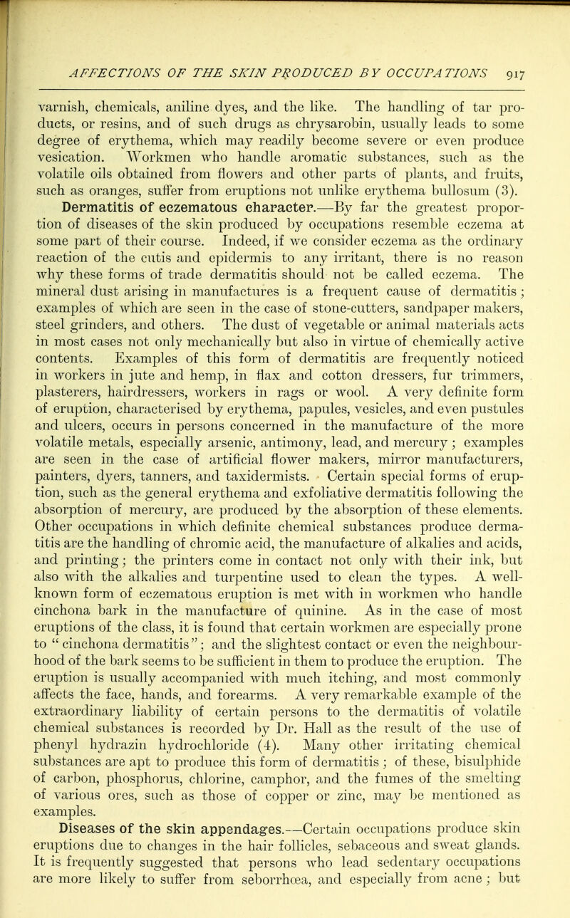 varnish, chemicals, aniline dyes, and the like. The handling of tar pro- ducts, or resins, and of such drugs as chrysarobin, usually leads to some degree of erythema, which may readily become severe or even produce vesication. Workmen who handle aromatic substances, such as the volatile oils obtained from flowers and other parts of plants, and fruits, such as oranges, suffer from eruptions not unlike erythema bullosum (3). Dermatitis of eezematous character.—By far the greatest propor- tion of diseases of the skin produced by occupations resemble eczema at some part of their course. Indeed, if we consider eczema as the ordinary reaction of the cutis and epidermis to any irritant, there is no reason why these forms of trade dermatitis should not be called eczema. The mineral dust arising in manufactures is a frequent cause of dermatitis; examples of which are seen in the case of stone-cutters, sandpaper makers, steel grinders, and others. The dust of vegetable or animal materials acts in most cases not only mechanically but also in virtue of chemically active contents. Examples of this form of dermatitis are frequently noticed in workers in jute and hemp, in flax and cotton dressers, fur trimmers, plasterers, hairdressers, workers in rags or wool. A very definite form of eruption, characterised by erythema, papules, vesicles, and even pustules and ulcers, occurs in persons concerned in the manufacture of the more volatile metals, especially arsenic, antimony, lead, and mercury ; examples are seen in the case of artificial flower makers, mirror manufacturers, painters, dyers, tanners, and taxidermists. Certain special forms of erup- tion, such as the general erythema and exfoliative dermatitis following the absorption of mercury, are produced by the absorption of these elements. Other occupations in which definite chemical substances produce derma- titis are the handling of chromic acid, the manufacture of alkalies and acids, and printing; the printers come in contact not only with their ink, but also with the alkalies and turpentine used to clean the types. A well- known form of eezematous eruption is met with in workmen who handle cinchona bark in the manufacture of quinine. As in the case of most eruptions of the class, it is found that certain workmen are especially prone to  cinchona dermatitis ; and the slightest contact or even the neighbour- hood of the bark seems to be sufficient in them to produce the eruption. The eruption is usually accompanied with much itching, and most commonly affects the face, hands, and forearms. A very remarkable example of the extraordinary liability of certain persons to the dermatitis of volatile chemical substances is recorded by Dr. Hall as the result of the use of phenyl hydrazin hydrochloride (4). Many other irritating chemical substances are apt to produce this form of dermatitis ; of these, bisulphide of carbon, phosphorus, chlorine, camphor, and the fumes of the smelting of various ores, such as those of copper or zinc, may be mentioned as examples. Diseases of the skin appendages.—Certain occupations produce skin eruptions due to changes in the hair follicles, sebaceous and sweat glands. It is frequently suggested that persons who lead sedentary occupations are more likely to suffer from seborrhoea, and especially from acne ; but