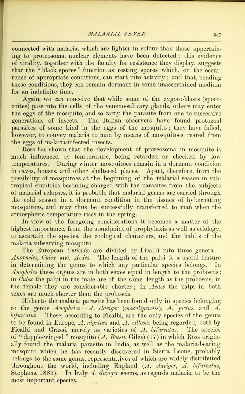 connected with malaria, which are lighter in colour than those appertain- ing to proteosoma, nuclear elements have been detected; this evidence of vitality, together with the faculty for resistance they display, suggests that the  black spores  function as resting spores which, on the occur- rence of appropriate conditions, can start into activity • and that, pending these conditions, they can remain dormant in some unascertained medium for an indefinite time. Again, we can conceive that while some of the zygoto-blasts (sporo- zoites) pass into the cells of the veneno-salivary glands, others may enter the eggs of the mosquito, and so carry the parasite from one to successive generations of insects. The Italian observers have' found protozoal parasites of some kind in the eggs of the mosquito; they have failed, however, to convey malaria to man by means of mosquitoes reared from the eggs of malaria-infected insects. Ross has shown that the development of proteosoma in mosquito is much influenced by temperature, being retarded or checked by low temperatures. During winter mosquitoes remain in a dormant condition in caves, houses, and other sheltered places. Apart, therefore, from the possibility of mosquitoes at the beginning of the malarial season in sub- tropical countries becoming charged with the parasites from the subjects of malarial relapses, it is probable that malarial germs are carried through the cold season in a dormant condition in the tissues of hybernating mosquitoes, and may thus be successfully transferred to man when the atmospheric temperature rises in the spring. In view of the foregoing considerations it becomes a matter of the highest importance, from the standpoint of prophylaxis as well as etiology, to ascertain the species, the zoological characters, and the habits of the malaria-subserving mosquito. The European Cuticidce are divided by Ficalbi into three genera— Anopheles, Culex and Aedes. The length of the palpi is a useful feature in determining the genus to which any particular species belongs. In Anopheles these organs are in both sexes equal in length to the proboscis; in Culex the palpi in the male are of the same length as the proboscis, in the female they are considerably shorter ; in Aedes the palpi in both sexes are much shorter than the proboscis. Hitherto the malaria parasite has been found only in species belonging to the genus Anopheles—A. claviger (niaculipennis), A. pictus, and A. bifurcatus. These, according to Ficalbi, are the only species of the genus to be found in Europe, A. nigripes and A. villosus being regarded, both by Ficalbi and Grassi, merely as varieties of A. bifurcatus. The species of dapple-winged  mosquito (A. Rossii, Giles) (17) in which Ross origin- ally found the malaria parasite in India, as well as the malaria-bearing mosquito which he has recently discovered in Sierra Leone, probably belongs to the same genus, representatives of which are widely distributed throughout the world, including England (A. claviger, A. bifurcatus, Stephens, 1885). In Italy A. claviger seems, as regards malaria, to be the most important species.