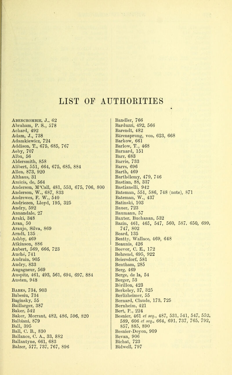 LIST OF AUTHOKITIES Abercrombie, J., 62 Abraham, P. S., 578 Achard, 492 Adam, J., 738 Adamkiewicz, 724 Addison, T., 675, 685, 767 Aeby, 707 Albu, 56 Aldersmith, 858 Alibert, 551, 664, 675, 685, 884 Allen, 873, 920 Althans, 31 Amicis, de, 564 Anderson, M'Call, 481, 553, 675, 706, 800 Anderson, W., 687, 833 Andrewes, F. W., 540 Andriezen, Lloyd, 195, 325 Andry, 592 Annandale, 27 Araki, 348 Aran, 50 Araujo, Silva, 869 Arndt, 135 , Asliby, 469 Atkinson, 886 Aubert, 569, 666, 723 Auche, 741 Audrain, 905 Audry, 833 Augagneur, 569 Auspitz, 461, 493, 561, 694, 697, 884 Austen, 948 Babes, 734, 903 Babesiu, 734 Baginsky, 55 Baillarger, 387 Baker, 542 Baker, Morrant, 482, 486, 596, 820 Balbiani, 879 Ball, 395 Ball, C. B., 830 Ballance, C. A., 33, 882 Ballantyne, 661, 683 Balzer, 577, 737, 767, 896 Bandler, 766 Barduzzi, 492, 566 Barendt, 482 Barensprung, von, 623, 668 Barkow, 661 Barlow, T., 468 Barnard, 151 Barr, 683 Barrie, 733 Barrs, 696 Barth, 469 Barthelemy, 479, 746 Bastian, 88, 337 Bastianelli, 942 Bateman, 551, 586, 748 (note), 871 Bateman, W., 437 Batinski, 103 Bauer, 723 Baumanrj, 57 Baxter, Buchanan, 532 Bazin, 461, 465, 547, 560, 587, 650, 699, 747, 802 Beard, 135 Beatty, Wallace, 469, 648 Beaunis, 426 Beevor, C. E., 172 Behrend, 695, 922 Beiersdorf, 581 Bentham, 285 Berg, 469 Berge, de la, 54 Berger, 53 Berillon, 423 Berkeley, 37, 325 Berlizheimer, 55 Bernard, Claude, 173, 725 Bernheim, 421 Bert, P., 224 Besnier, 461 et seq., 487, 531, 541, 547, 552, 589, 606 et seq., 664, 691, 737, 765, 792, 857, 885, 890 Besnier-Doyon, 909 Bevan, 906 Bichat, 723 Bidwell, 797