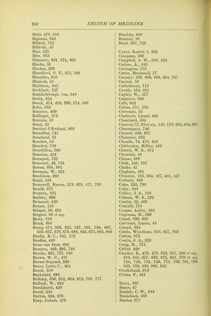 Biett, 478, 586 Bignami, 942 Billard, 732 Billroth, 48 Binz, 325 Biro, 863 Bizzozero, 331, 874, 902 Blache, 35 Blachez, 630 Blandfovd, CI. F., 351, 386 Blaschko, 610 Blazicek, 55 Bleibtreu, 642 Bockhart, 527 Bodelschwingh, von, 348 Bodin, 854 Boeck, 474, 486, 590, 874, 880 Bohu, 586 Boicesco, 469 Bollinger, 873 Bonome, 53 Boral, 52 Bordoni-Uffredezzi, 902 Bossellini, 741 Bouchard, 55 Boil diet, 50 Bouchut, 136 Bourdillon, 566 Bourdon, 424 Bousquet, 732 Bouveret, 48, 724 Bowen, 668, 882 Bowman, W., 621 Bradshaw, 696 Braid, 424 Brainwell, Byrom, 578, 633. 671, 795 Brault, 578 Br ay ton, 851 Breisky, 696 Bremaud, 420 Breuer, 124 Brieger, 56, 492 Briquet, 90 et seq. Broca, 319 Brock, 688 Brocq, 478, 505, 532, 547, 565, 586, 607, 650, 657, 670, 679, 688, 833, 873, 882, 886 Brodie, B. C, 105, 112 Brodier, 469 Broes van Dort, 605 Bronson, 469, 696, 746 Brooke, 691, 737, 840 Brown, W. C, 487 Brown-Sequard, 339 Bruce, Lewis C, 404 Bruck, 556 Buchwald, 696 Bulkley, 506, 552, 604, 612, 708, 777 Bulloch, W., 642 Burckhardt, 420 Burot, 424 Burton, 364, 376 Bury, Judson, 476 Buschke, 906 Buzzard, 88 Buzzi, 697, 728 Cajal, Ramon y, 332 Campana, 569 Campbell, A. W., 569, 622 Carless, A., 845 Carrington, 702 Carter, Brudenell, 17 Caspary, 490, 600, 609, 664, 767 Cassaet, 56 Cathelineau, 113 Cavafy, 484, 682 Cayley, W., 477 Cazenave, 566 Celli, 942 Celsus, 551, 585 Cervesato, 53 Chalmers, Lionel, 492 Chambard, 564 Charcot, 73, 92 et seq., 140, 170,492, 634,695 Chassaignac, 746 Chausit, 649, 657 Chaussier, 682 Cheadle, 70, 470, 640 Chittenden, Hillier, 486 Church, W. S., 672 Chvostek, 48 Claisse, 469 Clark, 540, 703 Clarke, 47 Cleghorn, 492 Clouston. 183, 364, 387, 401, 437 Cobbold, 880 Cohn, 323, 700 Coley, 848 Collier, J. S., 103 Colman, W. S., 222 Comby, 52, 469 Conradi, 733 Cooper, Astley, 693 Copeman, M., 539 Cornil, 890, 903 Corvisart, Lucien, 48 Cotard, 634 Cottle, Wyndham, 650, 657, 833 Cotton, 872 Coutts, J. A., 220 Craig, M., 375 Crillet, 469 Crocker, R., 476. 478, 533, 551, 586 et seq., 610, 645, 657, 663, 675, 681, 700 et seq. 720, 726, 732, 749, 754, 766, 791, 799, 833, 859, 883, 909, 923 Crookshank, 913 Cruise, F., 421 Dana, 337 Dance, 47 Daniels, C. W., 942 Danielssen, 469 Danlos, 577