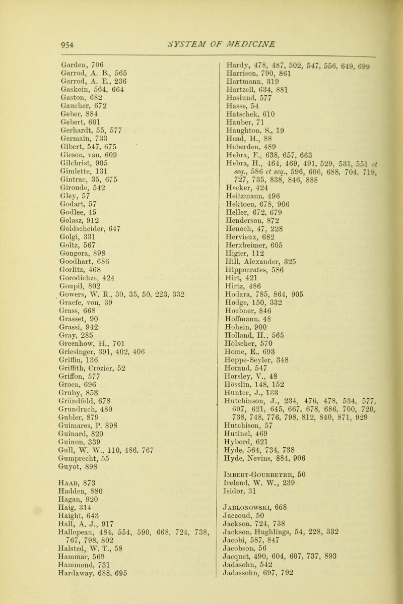 Garden, 706 Garrod, A. B., 565 Garrod, A. E., 236 Gaskoin, 564, 664 Gaston, 682 Gaucher, 672 Geber, 884 Gebert, 601 Gerhardt, 55, 577 Germain, 733 Gibert, 547, 675 Gieson, van, 609 Gilchrist, 905 Gimlette, 131 Gintrac, 35, 675 Gironde, 542 Gley, 57 Godart, 57 Godlee, 45 Golasz, 912 Goldscheider, 647 Golgi, 331 Goltz, 567 Gongora, 898 Goodhart, 686 Gorlitz, 468 Gorodichze, 424 Goupil, 802 . Gowers, W. K., 30, 35, 50, 223, 332 Graefe, von, 39 Grass, 668 ' Grasset, 90 Grassi, 942 Gray, 285 Greenhow, H., 701 Griesinger, 391, 402, 406 Griffin, 136 Griffith, Crozier, 52 Griffon, 577 Groen, 696 Grnby, 853 Griindfeld, 678 Grundrach, 480 Gubler, 879 Gnimares, P. 898 Guinard, 820 Guinon, 339 Gull, W. W., 110, 486, 767 Gumprecht, 55 Guyot, 898 Haab, 873 Hadden, 880 Hagan, 920 Haig, 314 Haight, 643 Hall, A. J., 917 Hallopeau, 484, 554, 590, 668, 724, 738, 767, 798, 802 Halsted, W. T., 58 Hammar, 569 Hammond, 731 Hardaway, 688, 695 Hardy, 478, 487, 502, 547, 556, 649, 699 Harrison, 790, 861 Hartmami, 319 Hartzell, 634, 881 Haslund, 577 Hasse, 54 Hatschek, 610 Hauber, 71 Haughton. S., 19 Head, H., 88 Heberden, 489 Hebra, F., 638, 657, 663 Hebra, H., 464, 469, 491, 529, 531, 551 ei seq., 586 et seq., 596, 606, 688, 704. 719, 727, 735, 838, 846, 888 H-cker, 424 Heitzmann, 496 Hektoen, 678, 906 Heller, 672, 679 Henderson, 872 Henoch, 47, 228 Hervieux, 682 Herxheimer, 605 Higier, 112 Hill, Alexander, 325 Hippocrates, 586 Hirt, 421 Hirtz, 486 Hodara, 785, 864, 905 Hodge, 150, 332 Hoebner, 846 Hoffmann, 48 Hohein, 900 Holland, H., 565 Holscher, 570 Home, E., 693 Hoppe-Seyler, 348 Horand, 547 Horsley, V., 48 Hosslin,. 148, 152 Hunter, J., 133 Hutchinson, J., 234, 476, 478, 534, 577. 607, 621, 645, 667, 678, 686, 700, 720. 738, 748, 776, 798, 812, 840, 871, 929 Hutchison, 57 Hutinel, 469 Hvbord, 621 Hyde, 564, 734, 738 Hyde, Nevins, 884, 906 Imbert-Gourbeyre, 50 Ireland, W. W., 239 Isidor, 31 Jablonowski, 668 Jaccoud, 50 Jackson, 724, 738 Jackson, Hughlings, 54, 228, 332 Jacobi, 587, 847 Jacobson, 56 Jacquet, 490, 604, 607, 737, 893 Jadasolm, 542 Jadassohn, 697, 792