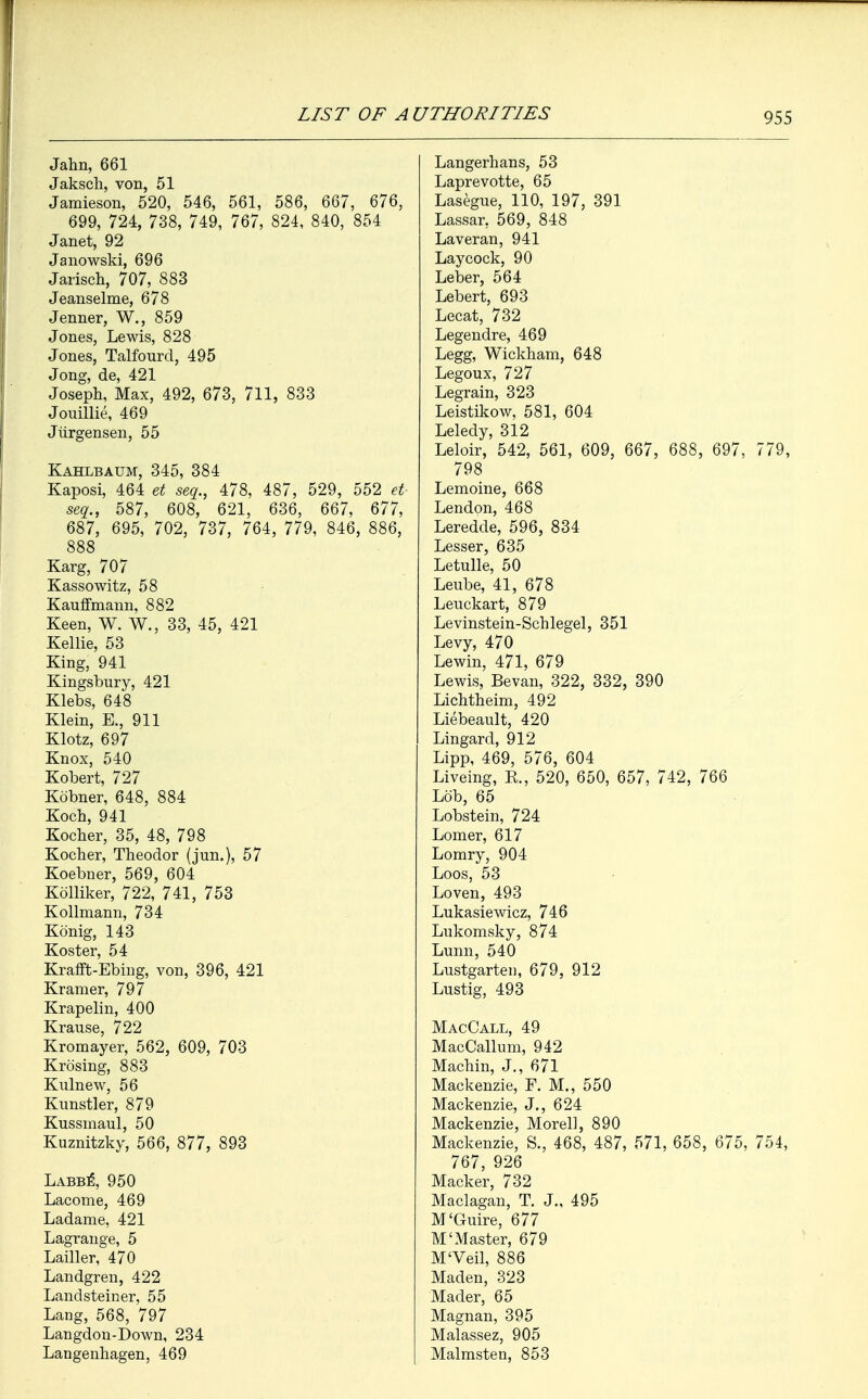 Jahn, 661 Jakscli, von, 51 Jamieson, 520, 546, 561, 586, 667, 676, 699, 724, 738, 749, 767, 824, 840, 854 Janet, 92 Janowski, 696 Jarisch, 707, 883 Jeanselme, 678 Jenner, W., 859 Jones, Lewis, 828 Jones, Talfourd, 495 Jong, de, 421 Joseph, Max, 492, 673, 711, 833 Jouillie, 469 Jiirgensen, 55 Kahlbaum, 345, 384 Kaposi, 464 et seq., 478, 487, 529, 552 et seq., 587, 608, 621, 636, 667, 677, 687, 695, 702, 737, 764, 779, 846, 888 Karg, 707 Kassowitz, 58 Kauffmann, 882 Keen, W. W., 33, 45, 421 Kellie, 53 King, 941 Kingsbury, 421 Klebs, 648 Klein, E., 911 Klotz, 697 Knox, 540 Kobert, 727 Kobner, 648, 884 Koch, 941 Kocher, 35, 48, 798 Kocher, Theodor (jun.), 57 Koebner, 569, 604 Kolliker, 722, 741, 753 Kollmann, 734 Konig, 143 Koster, 54 Krafft-Ebing, von, 396, 421 Kramer, 797 Krapelin, 400 Krause, 722 Kromayer, 562, 609, 703 Krosing, 883 Kulnew, 56 Kunstler, 879 Kussmaul, 50 Kuznitzky, 566, 877, 893 Labb£, 950 Lacome, 469 Ladame, 421 Lagrange, 5 Lailler, 470 Landgren, 422 Landsteiner, 55 Lang, 568, 797 Langdon-Down, 234 Langenhagen, 469 Langerhans, 53 Laprevotte, 65 Lasegue, 110, 197, 391 Lassar, 569, 848 Laveran, 941 Laycock, 90 Leber, 564 Lebert, 693 Lecat, 732 Legendre, 469 Legg, Wickham, 648 Legoux, 727 Legrain, 323 Leistikow, 581, 604 Leledy, 312 Leloir, 542, 561, 609, 667, 688, 697, 779, 798 Lemoine, 668 Lendon, 468 Leredde, 596, 834 Lesser, 635 Letulle, 50 Leube, 41, 678 Leuckart, 879 Levinstein-Schlegel, 351 Levy, 470 Lewin, 471, 679 Lewis, Bevan, 322, 332, 390 Lichtheim, 492 Liebeault, 420 Lingard, 912 Lipp, 469, 576, 604 Liveing, E., 520, 650, 657, 742, 766 Lob, 65 Lobstein, 724 Lomer, 617 Lomry, 904 Loos, 53 Loven, 493 Lukasiewicz, 746 Lukomsky, 874 Lunn, 540 Lustgarten, 679, 912 Lustig, 493 MacCall, 49 MacCallum, 942 Machin, J., 671 Mackenzie, F. M., 550 Mackenzie, J., 624 Mackenzie, Morel], 890 Mackenzie, S., 468, 487, 571, 658, 675, 754, 767, 926 Macker, 732 Maclagan, T. J., 495 M'Guire, 677 M'Master, 679 M'Veil, 886 Maden, 323 Mader, 65 Magnan, 395 Malassez, 905 Malmsten, 853