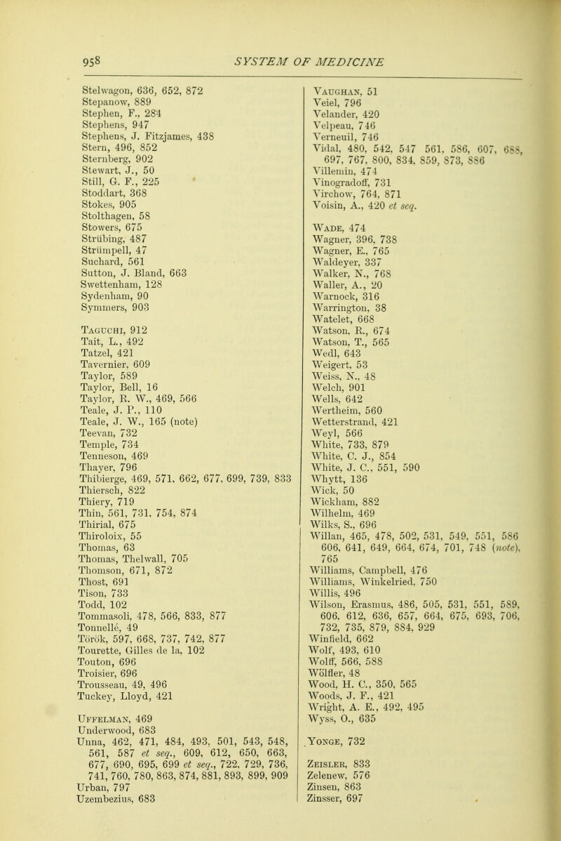 Stehvagon, 636, 652, 872 Stepanow, 889 Stephen, F., 284 Stephens, 947 Stephens, J. Fitzjames, 438 Stern, 496, 852 Sternberg, 902 Stewart, J., 50 Still, G. F., 225 Stoddart, 368 Stokes, 905 Stolthagen, 58 Stowers, 675 Striibing, 487 Striinipell, 47 Suchard, 561 Sutton, J. Bland, 663 Swettenham, 128 Sydenham, 90 Symmers, 903 Taguchi, 912 Tait, L., 492 Tatzel, 421 Tavernier, 609 Taylor, 589 Taylor, Bell, 16 Taylor, R. W., 469, 566 Teale, J. P., 110 Teale, J. W., 165 (note) Teevan, 732 Temple, 734 Tenneson, 469 Thayer, 796 Thibierge, 469, 571, 662, 677, 699, 739, 833 Thiersch, 822 Thiery, 719 Thin, 561, 731, 754, 874 Thirial, 675 Thiroloix, 55 Thomas, 63 Thomas, Thelwall, 705 Thomson, 671, 872 Thost, 691 Tison, 733 Todd, 102 Tommasoli, 478, 566, 833, 877 Tonnelle, 49 Torek, 597, 668, 737, 742, 877 Tourette, Gilles de la, 102 Touton, 696 Troisier, 696 Trousseau, 49, 496 Tuckey, Lloyd, 421 Uffelman, 469 Underwood, 683 Unna, 462, 471, 484, 493. 501, 543, 548, 561, 587 et seq., 609, 612, 650, 663, 677, 690, 695, 699 et seq., 722, 729, 736, 741, 760, 780, 863, 874, 881, 893, 899, 909 Urban, 797 Uzembezius, 683 Vaughan, 51 Veiel, 796 Velander, 420 Velpeau, 746 Yerneuil, 746 Vidal, 480, 542, 547 561. 586, 607. 688, 697, 767, 800, 834, 859, 873, 886 Villemin, 474 Yinogradoff, 731 Yirchow, 764, 871 Voisin, A., 420 et seq. Wade, 474 Wagner, 396, 738 Wagner, E., 765 Waldeyer, 337 Walker, N., 768 Waller, A., 20 Warnock, 316 Warrington, 38 Watelet, 668 Watson, R., 674 Watson, T., 565 Wedl, 643 Weigert, 53 Weiss, N., 48 Welch, 901 Wells, 642 Wertheim, 560 Wetterstrand, 421 Weyl, 566 White, 733, 879 White, C. J., 854 White, J. C, 551, 590 Whytt, 136 Wick, 50 Wickham, 882 Wilhelm, 469 Wilks, S., 696 Willan, 465, 478, 502, 531, 549, 551, 586 606, 641, 649, 664, 674, 701, 748 {note), 765 Williams, Campbell, 476 Williams, Winkelried, 750 Willis, 496 Wilson, Erasmus, 486, 505, 531, 551, 589, 606, 612, 636, 657, 664, 675, 693, 706, 732, 735, 879, 884, 929 Winfield, 662 Wolf, 493, 610 Wolff, 566, 588 Wb'lfler, 48 Wood, H. C, 350, 565 Woods, J. F., 421 Wright, A. E., 492, 495 Wyss, O., 635 Yonge, 732 Zeisler, 833 Zelenew, 576 Zinsen, 863 Zinsser, 697