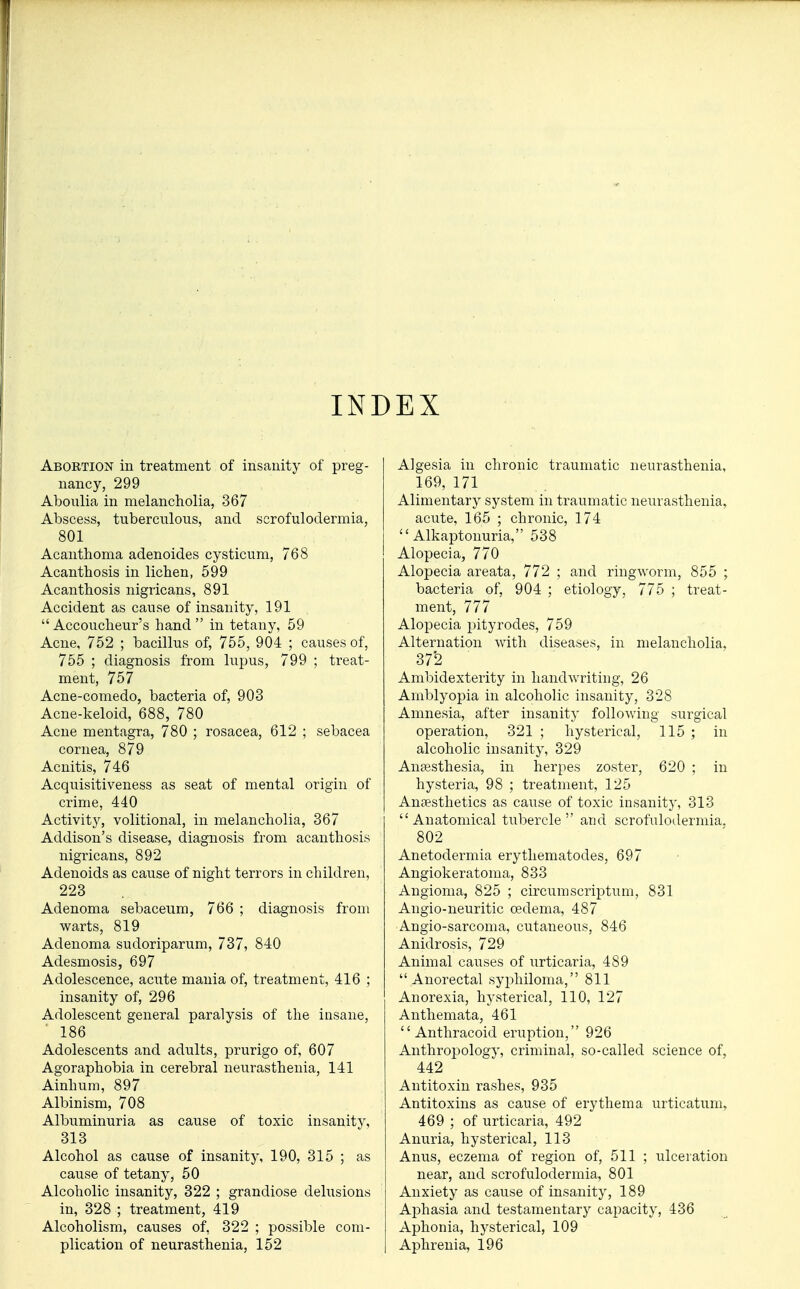 INDEX Abortion in treatment of insanity of preg- nancy, 299 Aboulia in melancholia, 367 Abscess, tuberculous, and scrofulodermia, 801 Acanthoma adenoides cysticum, 768 Acanthosis in lichen, 599 Acanthosis nigricans, 891 Accident as cause of insanity, 191 Accoucheur's hand in tetany, 59 Acne, 752 ; bacillus of, 755, 904 ; causes of, 755 ; diagnosis from lupus, 799 ; treat- ment, 757 Acne-comedo, bacteria of, 903 Acne-keloid, 688, 780 Acne mentagra, 780 ; rosacea, 612 ; sebacea cornea, 879 Acnitis, 746 Acquisitiveness as seat of mental origin of crime, 440 Activity, volitional, in melancholia, 367 Addison's disease, diagnosis from acanthosis nigricans, 892 Adenoids as cause of night terrors in children, 223 Adenoma sebaceum, 766 ; diagnosis from warts, 819 Adenoma sudoriparum, 737, 840 Adesmosis, 697 Adolescence, acute mania of, treatment, 416 ; insanity of, 296 Adolescent general paralysis of the insane, 186 Adolescents and adults, prurigo of, 607 Agoraphobia in cerebral neurasthenia, 141 Ainhum, 897 Albinism, 708 Albuminuria as cause of toxic insanity, 313 Alcohol as cause of insanity, 190, 315 ; as cause of tetany, 50 Alcoholic insanity, 322 ; grandiose delusions in, 328 ; treatment, 419 Alcoholism, causes of, 322 ; possible com- plication of neurasthenia, 152 Algesia in chronic traumatic neurasthenia, 169, 171 Alimentary system in traumatic neurasthenia, acute, 165 ; chronic, 174 Alkaptonuria, 538 Alopecia, 770 Alopecia areata, 772 ; and ringworm, 855 ; bacteria of, 904 ; etiology, 775 ; treat- ment, 777 Alopecia pityrodes, 759 Alternation with diseases, in melancholia, 372 Ambidexterity in handwriting, 26 Amblyopia in alcoholic insanity, 328 Amnesia, after insanity following surgical operation, 321 ; hysterical, 115 ; in alcoholic insanity, 329 Anaesthesia, in herpes zoster, 620 ; in hysteria, 98 ; treatment, 125 Anaesthetics as cause of toxic insanity, 313 Anatomical tubercle and scrofulodermia. 802 Anetodermia erythematodes, 697 Angiokeratoma, 833 Angioma, 825 ; circumscriptum, 831 Angio-neuritic oedema, 487 Angio-sarcoma, cutaneous, 846 Anidrosis, 729 Animal causes of urticaria, 489 Anorectal syphiloma, 811 Anorexia, hysterical, 110, 127 Anthemata, 461  Anthracoid eruption, 926 Anthropology, criminal, so-called science of, 442 Antitoxin rashes, 935 Antitoxins as cause of erythema urticatum, 469 ; of urticaria, 492 Anuria, hysterical, 113 Anus, eczema of region of, 511 ; ulceration near, and scrofulodermia, 801 Anxiety as cause of insanity, 189 Aphasia and testamentary capacity, 436 Aphonia, hysterical, 109 Aphrenia, 196