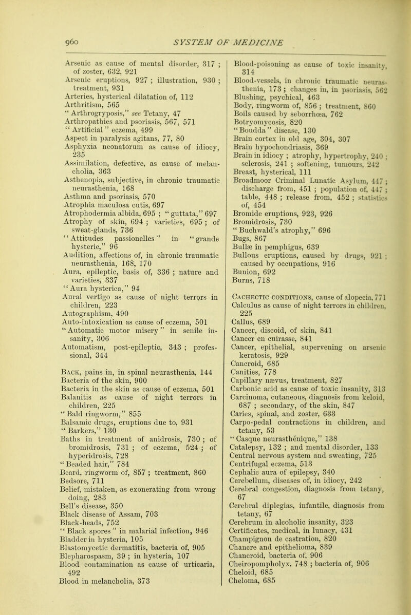 Arsenic as cause of mental disorder, 317 ; of zoster, 632, 921 Arsenic eruptions, 927 ; illustration, 930 ; treatment, 931 Arteries, hysterical dilatation of, 112 Arthritisni, 565  Arthrogryposis, see Tetany, 47 Arthropathies and psoriasis, 567, 571  Artificial  eczema, 499 Aspect in paralysis agitans, 77, 80 Asphyxia neonatorum as cause of idiocy, 235 Assimilation, defective, as cause of melan- cholia, 363 Asthenopia, subjective, in chronic traumatic neurasthenia, 168 Asthma and psoriasis, 570 Atrophia maculosa cutis, 697 Atrophodermia albida, 695 ;  guttata, 697 Atrophy of skin, 694 ; varieties, 695 ; of sweat-glands, 736 Attitudes passionelles in grande hysterie, 96 Audition, affections of, in chronic traumatic neurasthenia, 168, 170 Aura, epileptic, basis of, 336 ; nature and varieties, 337 Aura hysterica, 94 Aural vertigo as cause of night terrors in children, 223 Autographism, 490 Auto-intoxication as cause of eczema, 501 Automatic motor misery in senile in- sanity, 306 Automatism, post-epileptic, 343 ; profes- sional, 344 Back, pains in, in spinal neurasthenia, 144 Bacteria of the skin, 900 Bacteria in the skin as cause of eczema, 501 Balanitis as cause of night terrors in children, 225 Bald ringworm, 855 Balsamic drugs, eruptions due to, 931  Barkers, 130 Baths in treatment of anidrosis, 730 ; of bromidrosis, 731 ; of eczema, 524 ; of hyperidrosis, 728  Beaded hair, 784 Beard, ringworm of, 857 ; treatment, 860 Bedsore, 711 Belief, mistaken, as exonerating from wrong doing, 283 Bell's disease, 350 Black disease of Assam, 703 Black-heads, 752  Black spores  in malarial infection, 946 Bladder in hysteria, 105 Blastomycetic dermatitis, bacteria of, 905 Blepharospasm, 39 ; in hysteria, 107 Blood contamination as cause of urticaria, 492 Blood in melancholia, 373 Blood-poisoning as cause of toxic insanity 314 Blood-vessels, in chronic traumatic neuras- thenia, 173 ; changes in, in psoriasis. 562 Blushing, psychical, 463 Body, ringworm of, 856 ; treatment, 860 Boils caused by seborrhoea, 762 Botryomycosis, 820 Boudda disease, 130 Brain cortex in old age, 304, 307 Brain hypochondriasis, 369 Brain in idiocy ; atrophy, hypertrophy. 240 j sclerosis, 241 ; softening, tumours, 242 Breast, hysterical, 111 Broadmoor Criminal Lunatic Asylum. 44 7 ; discharge from, 451 ; population of, 44 7 ; table, 448 ; release from, 452 ; stal of, 454 Bromide eruptions, 923, 926 Bromidrosis, 730  Buchwald's atrophy, 696 Bugs, 867 Bullae in pemphigus, 639 Bullous eruptions, caused by drugs, 92] j caused by occupations, 916 Bunion, 692 Burns, 718 Cachectic conditions, cause of alopecia. 771 Calculus as cause of night terrors in children, 225 Callus, 689 Cancer, discoid, of skin, 841 Cancer en cuirasse, 841 Cancer, epithelial, sujDervening on arsenic keratosis, 929 Cancroid, 685 Canities, 778 Capillary naevus, treatment, 827 Carbonic acid as cause of toxic insanity, 313 Carcinoma, cutaneous, diagnosis from keloid, 687 ; secondary, of the skin, 847 Caries, spinal, and zoster, 633 Carpo-pedal contractions in children, and tetany, 53  Casque neurasthenique, 138 Catalepsy, 132 ; and mental disorder, 133 Central nervous system and sweating, 725 Centrifugal eczema, 513 Cephalic aura of epilepsy, 340 Cerebellum, diseases of, in idiocy, 242 Cerebral congestion, diagnosis from tetany, 67 Cerebral diplegias, infantile, diagnosis from tetany, 67 Cerebrum in alcoholic insanity, 323 Certificates, medical, in lunacy, 431 Champignon de castration, 820 Chancre and epithelioma, 839 Chancroid, bacteria of, 906 Cheiropompholyx, 748 ; bacteria of, 906 Cheloid, 685 Cheloma, 685