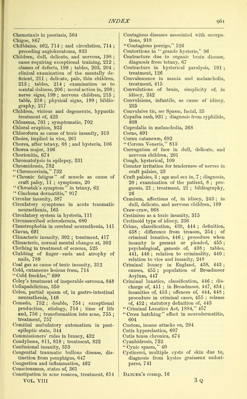 Chemotaxis in psoriasis, 564 Chigoe, 867 Chilblains, 462, 714 ; and circulation, 714 ; preceding angiokeratoma, 833 Children, dull, delicate, and nervous, 198 ; cases requiring exceptional training, 212 ; classes of defects, 199 ; tables, 203, 204 ; clinical examination of the mentally de- ficient, 211 ; delicate, pale, thin children, 213 ; tables, 214 ; examination as to mental dulness, 206 ; moral action in, 208 ; nerve signs, 199 ; nervous children, 215 ; table, 216 ; physical signs, 199 ; biblio- graphy, 217 Children, vicious and degenerate, hypnotic treatment of, 423 Chloasma, 701 ; symptomatic, 702 Chloral eruption, 933 Chloroform as cause of toxic insanity, 313 Choice, implied in vice, 261 Chorea, after tetany, 68 ; and hysteria, 106 Chorea major, 106 Chorionitis, 674 Chromatolysis in epilepsy, 331 Chromidrosis, 732  Chromocrinia, 732  Chronic fatigue of muscle as cause of craft palsy, 11 ; symptoms, 20  Chvostek's symptom in tetany, 62  Cinchona dermatitis, 917 Circular insanity, 387 Circulatory symptoms in acute traumatic neurasthenia, 165 Circulatory system in hysteria, 111 Circumscribed sclerodermia, 680 Claustrophobia in cerebral neurasthenia, 141 Clavus, 691 Climacteric insanity, 302 ; treatment, 417 Climacteric, normal mental changes at, 302 Clothing in treatment of eczema, 525 Clubbing of finger - ends and atrophy of nails, 789 Coal gas as cause of toxic insanity, 312 Cold, cutaneous lesions from, 714  Cold freckles, 699 Coley's treatment of inoperable sarcoma, 848 Collapsdelirium, 350 Colon, partial spasm of, in gastro-intestinal neurasthenia, 146 Comedo, 752 ; double, 754 ; exceptional production, etiology, 754 ; time of life and, 756 ; transformation into acne, 755 ; treatment, 757 Comitial ambulatory automatism in post- epileptic state, 344 Commissioners' rules in lunacy, 432 Condyloma, 811, 818 ; treatment, 822 Confusional insanity, 353 Congenital traumatic bullous disease, dis- tinction from pemphigus, 647 Congestion and inflammation, 462 Consciousness, states of, 361 Constipation in acne rosacea, treatment, 614 VOL. VIII Contagious diseases associated with occupa- tions, 918 Contagious porrigo, 526 Contortions in <;grande hysterie, 96 Contracture due to organic brain disease,, diagnosis from tetany, 67 Contracture in hysterical paralysis, 101 \ treatment, 126 Convalescence in mania and melancholia, treatment, 415 Convolutions of brain, simplicity of, in idiocy, 242 Convulsions, infantile, as cause of idiocy, 235 Convulsive tic, see Spasm, facial, 35 Copaiba rash, 931 ; diagnosis from syphilide, 808 Coprolalia in melancholia, 368 Corns, 691 Cornu cutaneum, 692  Corona Veneris, 813 Corrugation of face in dull, delicate, and nervous children, 201 Cough, hysterical, 109 Counter irritation for tenderness of nerves in craft palsies, 23 Craft palsies, 3 ; age and sex in, 7 ; diagnosis, 20 ; examination of the patient, 8 ; pro- gnosis, 21 ; treatment, 21 ; bibliography, 26 Cranium, affections of, in idiocy, 243 ; in dull, delicate, and nervous children, 199 Craw-craw, 868 Cretinism as a toxic insanity, 315 Cretinoid type of idiocy, 236 Crime, classification, 439, 444 ; definition, 438 ; difference from treason, 254 ; of criminal lunatics, 446 ; procedure when insanity is present or pleaded, 455 ; psychological, genesis of, 438 ; tables, 441, 446 ; relation to criminality, 440 ; relation to vice and insanity, 248 Criminal lunacy in England, 438, 443 ; causes, 455 ; population of Broadmoor Asylum, 447 Criminal lunatics, classification, 446 ; dis- charge of, 451 ; in Broadmoor, 447, 454 ; insanities of, 453 ; offences of, 444, 448 ; procedure in criminal cases, 455 ; release of, 452 ; statutory definition of, 443  Criminal Lunatics Act, 1884, 457 Cross hatching effect in neurodermatitis, 604 Custom, insane attacks on, 294 Cutis hyperelastica, 697 Cutis tensa chronica, 674 Cyanhidrosis, 732 Cynic spasm, 40 Cysticerci, multiple cysts of skin due to, diagnosis from kystes graisseux sudori- pares, 741 Dancer's cramp, 16 3 Q