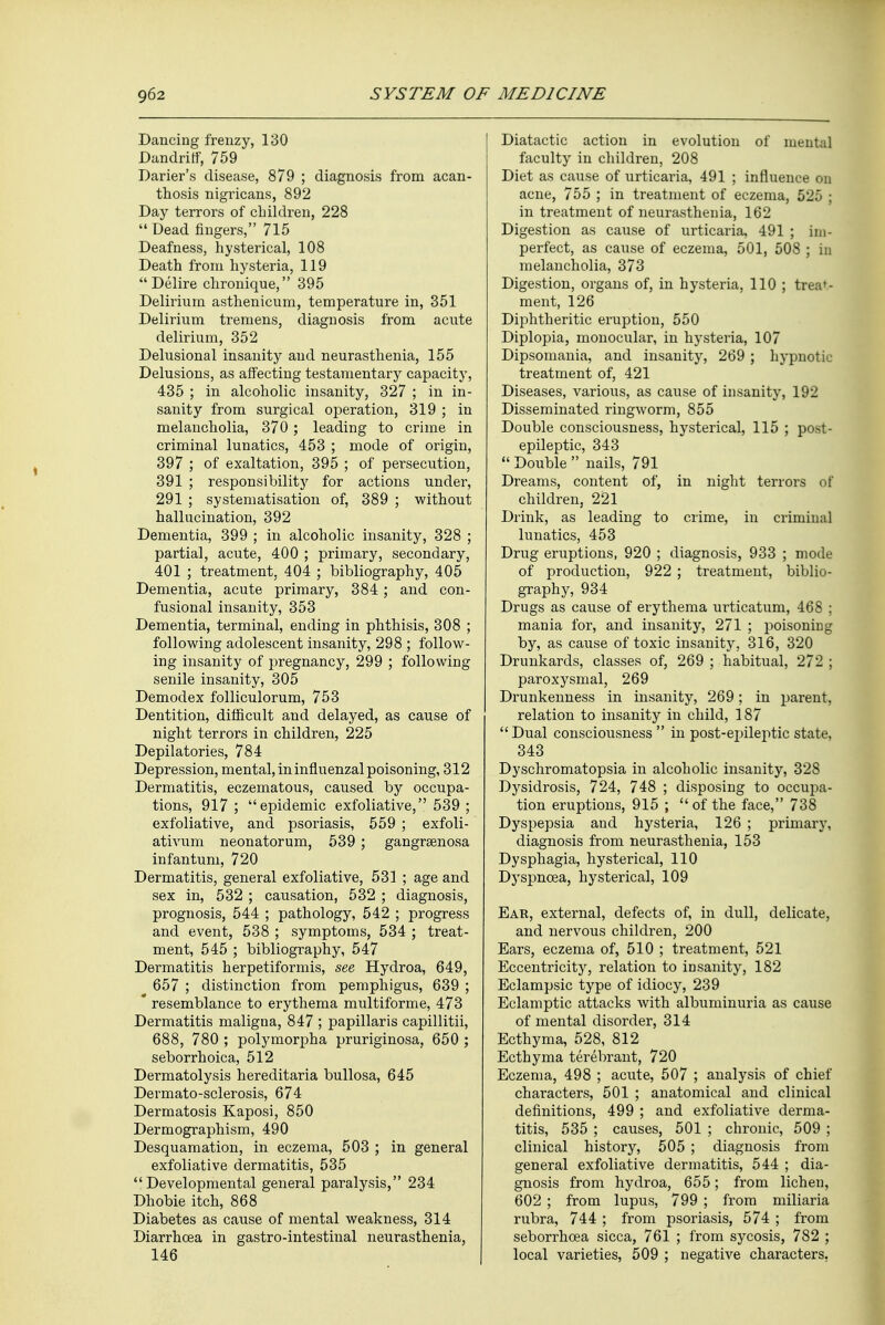 Dancing frenzy, 130 Dandriff, 759 Darier's disease, 879 ; diagnosis from acan- thosis nigricans, 892 Day terrors of children, 228  Dead fingers, 715 Deafness, hysterical, 108 Death from hysteria, 119  Delire chronique, 395 Delirium asthenicum, temperature in, 351 Delirium tremens, diagnosis from acute delirium, 352 Delusional insanity and neurasthenia, 155 Delusions, as affecting testamentary capacity, 435 ; in alcoholic insanity, 327 ; in in- sanity from surgical operation, 319 ; in melancholia, 370 ; leading to crime in criminal lunatics, 453 ; mode of origin, 397 ; of exaltation, 395 ; of persecution, 391 ; responsibility for actions under, 291 ; systematisation of, 389 ; without hallucination, 392 Dementia, 399 ; in alcoholic insanity, 328 ; partial, acute, 400 ; primary, secondary, 401 ; treatment, 404 ; bibliography, 405 Dementia, acute primary, 384 ; and con- fusional insanity, 353 Dementia, terminal, ending in phthisis, 308 ; following adolescent insanity, 298 ; follow- ing insanity of pregnancy, 299 ; following senile insanity, 305 Demodex folliculorum, 753 Dentition, difficult and delayed, as cause of night terrors in children, 225 Depilatories, 784 Depression, mental, in influenzal poisoning, 312 Dermatitis, eczematous, caused by occupa- tions, 917; epidemic exfoliative, 539 ; exfoliative, and psoriasis, 559 ; exfoli- ativum neonatorum, 539 ; gangrsenosa infantum, 720 Dermatitis, general exfoliative, 531 ; age and sex in, 532 ; causation, 532 ; diagnosis, prognosis, 544 ; pathology, 542 ; progress and event, 538 ; symptoms, 534 ; treat- ment, 545 ; bibliography, 547 Dermatitis herpetiformis, see Hydroa, 649, 657 ; distinction from pemphigus, 639 ; * resemblance to erythema multiforme, 473 Dermatitis maligna, 847 ; papillaris capillitii, 688, 780 ; polymorpha pruriginosa, 650 ; seborrhoica, 512 Dermatolysis hereditaria bullosa, 645 Dermato-sclerosis, 674 Dermatosis Kaposi, 850 Dermographism, 490 Desquamation, in eczema, 503 ; in general exfoliative dermatitis, 535 Developmental general paralysis, 234 Dhobie itch, 868 Diabetes as cause of mental weakness, 314 Diarrhoea in gastro-intestinal neurasthenia, 146 Diatactic action in evolution of mental faculty in children, 208 Diet as cause of urticaria, 491 ; influence on acne, 755 ; in treatment of eczema, 525 ; in treatment of neurasthenia, 162 Digestion as cause of urticaria, 491 ; im- perfect, as cause of eczema, 501, 508 ; in melancholia, 373 Digestion, organs of, in hysteria, 110 ; treat- ment, 126 Diphtheritic eruption, 550 Diplopia, monocular, in hysteria, 107 Dipsomania, and insanity, 269 ; hypnotic treatment of, 421 Diseases, various, as cause of insanity, 192 Disseminated ringworm, 855 Double consciousness, hysterical, 115 ; post- epileptic, 343  Double  nails, 791 Dreams, content of, in night terrors of children, 221 Drink, as leading to crime, in criminal lunatics, 453 Drug eruptions, 920 ; diagnosis, 933 ; mode of production, 922 ; treatment, biblio- graphy, 934 Drugs as cause of erythema urticatum, 468 ; mania for, and insanity, 271 ; poisoning by, as cause of toxic insanity, 316, 320 Drunkards, classes of, 269 ; habitual, 272 ; paroxysmal, 269 Drunkenness in insanity, 269; in parent, relation to insanity in child, 187 Dual consciousness  in post-epileptic state, 343 Dyschromatopsia in alcoholic insanity, 328 Dysidrosis, 724, 748 ; disposing to occupa- tion eruptions, 915 ; of the face, 738 Dyspepsia and hysteria, 126 ; primary, diagnosis from neurasthenia, 153 Dysphagia, hysterical, 110 Dyspnoea, hysterical, 109 Ear, external, defects of, in dull, delicate, and nervous children, 200 Ears, eczema of, 510 ; treatment, 521 Eccentricity, relation to insanity, 182 Eclampsic type of idiocy, 239 Eclamptic attacks with albuminuria as cause of mental disorder, 314 Ecthyma, 528, 812 Ecthyma terebrant, 720 Eczema, 498 ; acute, 507 ; analysis of chief characters, 501 ; anatomical and clinical definitions, 499 ; and exfoliative derma- titis, 535 ; causes, 501 ; chronic, 509 ; clinical history, 505 ; diagnosis from general exfoliative dermatitis, 544 ; dia- gnosis from hydroa, 655; from lichen, 602 ; from lupus, 799 ; from miliaria rubra, 744 ; from psoriasis, 574 ; from seborrhoea sicca, 761 ; from sycosis, 782 ; local varieties, 509 ; negative characters.