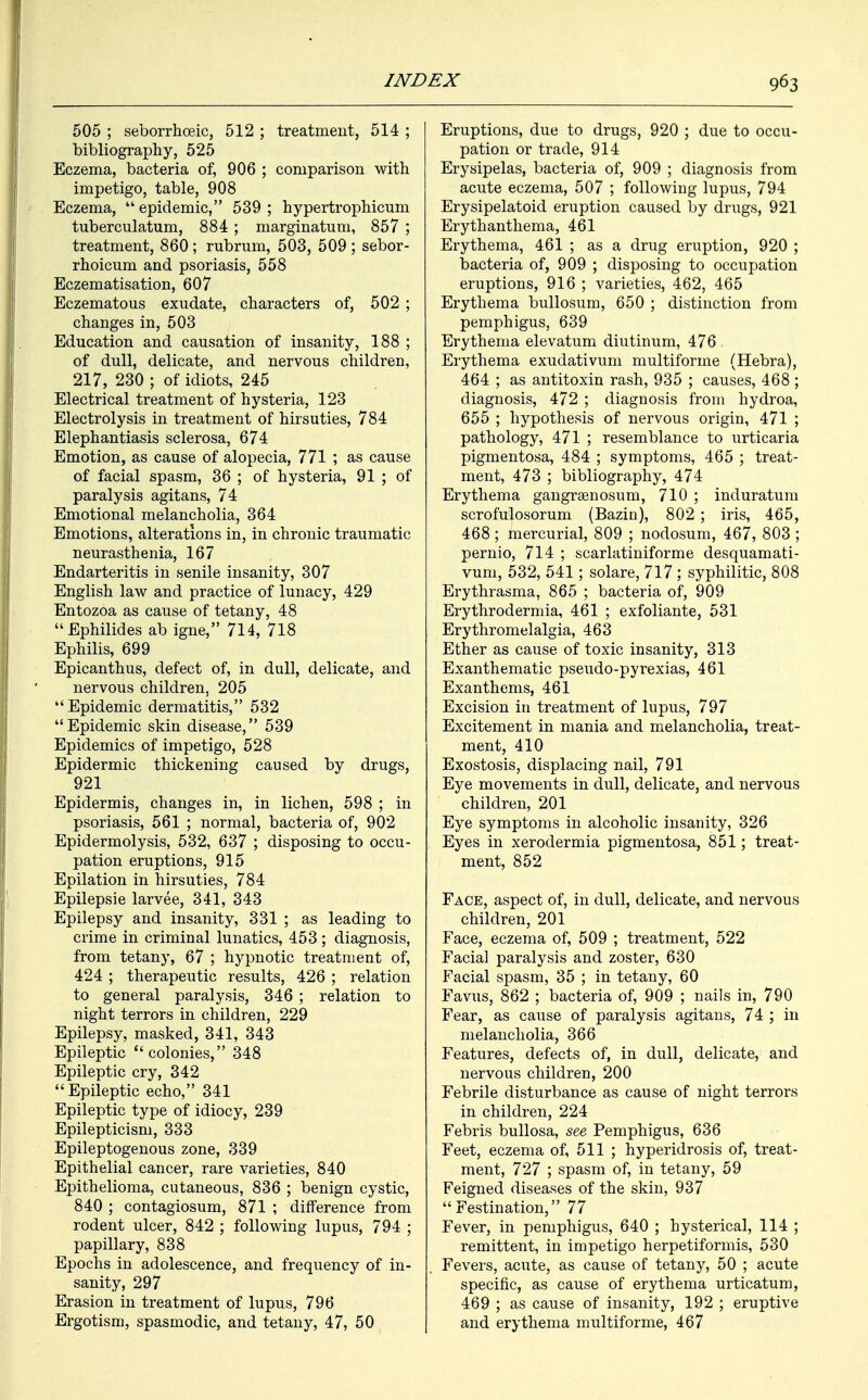 505 ; seborrhoeic, 512 ; treatment, 514 ; bibliography, 525 Eczema, bacteria of, 906 ; comparison with impetigo, table, 908 Eczema, epidemic, 539; hypertrophicum tuberculatum, 884; marginatum, 857 ; treatment, 860 ; rubrum, 503, 509 ; sebor- rhoicum and psoriasis, 558 Eczematisation, 607 Eczematous exudate, characters of, 502 ; changes in, 503 Education and causation of insanity, 188 ; of dull, delicate, and nervous children, 217, 230 ; of idiots, 245 Electrical treatment of hysteria, 123 Electrolysis in treatment of hirsuties, 784 Elephantiasis sclerosa, 674 Emotion, as cause of alopecia, 771 ; as cause of facial spasm, 36 ; of hysteria, 91 ; of paralysis agitans, 74 Emotional melancholia, 364 Emotions, alterations in, in chronic traumatic neurasthenia, 167 Endarteritis in senile insanity, 307 English law and practice of lunacy, 429 Entozoa as cause of tetany, 48 Ephilides ab igne, 714, 718 Ephilis, 699 Epicanthus, defect of, in dull, delicate, and nervous children, 205 Epidemic dermatitis, 532 Epidemic skin disease, 539 Epidemics of impetigo, 528 Epidermic thickening caused by drugs, 921 Epidermis, changes in, in lichen, 598 ; in psoriasis, 561 ; normal, bacteria of, 902 Epidermolysis, 532, 637 ; disposing to occu- pation eruptions, 915 Epilation in hirsuties, 784 Epilepsie larvee, 341, 343 Epilepsy and insanity, 331 ; as leading to crime in criminal lunatics, 453 ; diagnosis, from tetany, 67 ; hypnotic treatment of, 424 ; therapeutic results, 426 ; relation to general paralysis, 346 ; relation to night terrors in children, 229 Epilepsy, masked, 341, 343 Epileptic colonies, 348 Epileptic cry, 342 Epileptic echo, 341 Epileptic type of idiocy, 239 Epilepticism, 333 Epileptogenous zone, 339 Epithelial cancer, rare varieties, 840 Epithelioma, cutaneous, 836 ; benign cystic, 840 ; contagiosum, 871 ; difference from rodent ulcer, 842 ; following lupus, 794 ; papillary, 838 Epochs in adolescence, and frequency of in- sanity, 297 Erasion in treatment of lupus, 796 Ergotism, spasmodic, and tetany, 47, 50 Eruptions, due to drugs, 920 ; due to occu- pation or trade, 914 Erysipelas, bacteria of, 909 ; diagnosis from acute eczema, 507 ; following lupus, 794 Erysipelatoid eruption caused by drugs, 921 Erythanthema, 461 Erythema, 461 ; as a drug eruption, 920 ; bacteria of, 909 ; disposing to occupation eruptions, 916 ; varieties, 462, 465 Erythema bullosum, 650 ; distinction from pemphigus, 639 Erythema elevatum diutinum, 476 . Erythema exudativum multiforme (Hebra), 464 ; as antitoxin rash, 935 ; causes, 468 ; diagnosis, 472 ; diagnosis from hydroa, 655 ; hypothesis of nervous origin, 471 ; pathology, 471 ; resemblance to urticaria pigmentosa, 484 ; symptoms, 465 ; treat- ment, 473 ; bibliography, 474 Erythema gangrgenosum, 710 ; induratum scrofulosorum (Bazin), 802 ; iris, 465, 468; mercurial, 809 ; nodosum, 467, 803 ; pernio, 714 ; scarlatiniforme desquamati- vum, 532, 541; solare, 717; syphilitic, 808 Erythrasma, 865 ; bacteria of, 909 Erythrodermia, 461 ; exfoliante, 531 Erythromelalgia, 463 Ether as cause of toxic insanity, 313 Exanthematic pseudo-pyrexias, 461 Exanthems, 461 Excision in treatment of lupus, 797 Excitement in mania and melancholia, treat- ment, 410 Exostosis, displacing nail, 791 Eye movements in dull, delicate, and nervous children, 201 Eye symptoms in alcoholic insanity, 326 Eyes in xerodermia pigmentosa, 851; treat- ment, 852 Face, aspect of, in dull, delicate, and nervous children, 201 Face, eczema of, 509 ; treatment, 522 Facial paralysis and zoster, 630 Facial spasm, 35 ; in tetany, 60 Favus, 862 ; bacteria of, 909 ; nails in, 790 Fear, as cause of paralysis agitans, 74 ; in melancholia, 366 Features, defects of, in dull, delicate, and nervous children, 200 Febrile disturbance as cause of night terrors in children, 224 Febris bullosa, see Pemphigus, 636 Feet, eczema of, 511 ; hyperidrosis of, treat- ment, 727 ; spasm of, in tetany, 59 Feigned diseases of the skin, 937  Festination, 77 Fever, in pemphigus, 640 ; hysterical, 114 ; remittent, in impetigo herpetiformis, 530 Fevers, acute, as cause of tetany, 50 ; acute specific, as cause of erythema urticatum, 469 ; as cause of insanity, 192 ; eruptive and erythema multiforme, 467