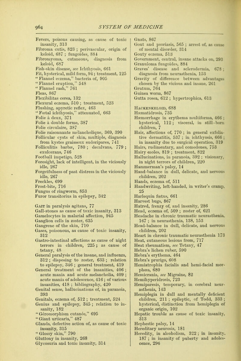 Fevers, poisons causing, as cause of toxic insanity, 313 Fibroma cutis, 823 ; perivascular, origin of keloid, 687 ; ftragoides, 884 Fibromyoma, cutaneous, diagnosis from keloid, 687 Fish-skin disease, see Ichthyosis, 661 Fit, hysterical, mild form, 94 ; treatment, 125  Flannel eczema, bacteria of, 905 Flannel eruption, 548  Flannel rash, 761 Fleas, 867 Flexibilitas cerea, 132 Flexural eczema, 510 ; treatment, 523 Flushing, apyretic reflex, 463 Fcetal ichthyosis, attenuated, 663 Folie a deux, 371 Folie a double forme, 387 Folie circulaire, 387 Folie raisonnante melancholique, 369, 390 Follicular cysts of skin, multiple, diagnosis from kystes graisseux sudoripares, 741 Folliculitis barbae, 780 ; decalvans, 779 ; exulcerans, 746 Football impetigo, 528 Foresight, lack of intelligent, in the viciously idle, 267 Forgetfulness of past distress in the viciously idle, 267 Freckles, 699 Frost-bite, 716 Fungus of ringworm, 853 Furor transitorius in epilepsy, 342 Gait in paralysis agitans, 77 Gall-stones as cause of toxic insanity, 313 Gamelocytes in malarial affection, 945 Ganglion cells in zoster, 635 Gangrene of the skin, 710 Gases, poisonous, as cause of toxic insanity, 312 Gastro-intestinal affections as cause of night terrors in children, 225 ; as cause of tetany, 48 General paralysis of the insane, and influenza, 312 ; disposing to zoster, 633 ; relation to epilepsy, 346 ; general treatment, 419 General treatment of the insanities, 406 ; acute mania and acute melancholia, 409 ; acute mania of adolescence, 416 ; of various insanities, 418 ; bibliography, 420 Genital sense, hallucinations of, in paranoia, 393 Genitals, eczema of, 512 ; treatment, 524 Genius and epilepsy, 345 ; relation to in- sanity, 182  Geromorphism cutanee, 695  Giant urticaria, 487 Glands, defective action of, as cause of toxic insanity, 315  Glossy skin, 790 Gluttony in insanity, 268 Glycosuria and toxic insanity, 314 Gnats, 867 Gout and psoriasis, 565 ; arrest of, as cause of mental disorder, 314 I Gouty eczema, 513 Government, central, insane attacks on, 293 Granuloma fungoides, 884 Graves' disease and sclerodermia, 678 ; diagnosis from neurasthenia, 153 Gravity of difference between advantages chosen by the vicious and iusane, 261 Grutum, 764 Guinea worm, 867 Gutta rosea, 612 ; hypertrophica, 613 Hackenkeloid, 688 Haematidrosis, 735 Haemorrhage in erythema multiforma, 466 ; hysterical, 112; visceral, in still-born children, 7 Hair, affections of, 770 ; in general exfolia- tive dermatitis, 537 ; in ichthyosis, 666 ; in insanity due to surgical operation, 319 Hairs, rudimentary, and comedones, 753 Hairy «moles, 819 ; treatment, 822 Hallucinations, in paranoia, 392 ; visionary, in night terrors of children, 220 Hammerman's palsy, 14 Hand-balance in dull, delicate, and nervous children, 202 Hands, eczema of, 511 Handwriting, left-handed, in writer's cramp, 25 Harlequin foetus, 661 Harvest bugs, 867 Hatred, frenzy of, and insanity, 286 Head, eczema of, 509 ; zoster of, 621 Headache in chronic traumatic neurasthenia. 167 ; in neurasthenia, 138, 153 Head-balance in dull, delicate, and nervous children, 202 Heart in chronic traumatic neurasthenia 173 Heat, cutaneous lesions from, 717 Heat rheumatism, see Tetany, 47 Hebra's lichen ruber, 590 Hebra's erythema, 464 Hebra's prurigo, 608 Hemiatrophia facialis and hemi-facial ruor- phcea, 680 Hemicrania, see Migraine, 82 Hemihyperidrosis, 723 Hemiparesis, temporary, in cerebral neur- asthenia, 143 Hemiplegia in dull and mentally deficient children, 211 ; epileptic, of Todd, 333 ; hysterical, distinction from hemiplegia of organic origin, 102 Hepatic trouble as cause of toxic insanity, 313 Hephestic palsy, 14 Hereditary neurosis, 181 Heredity, in alcoholism, 322 ; in insanity, 187 ; in insanity of puberty and adoles- cence, 296