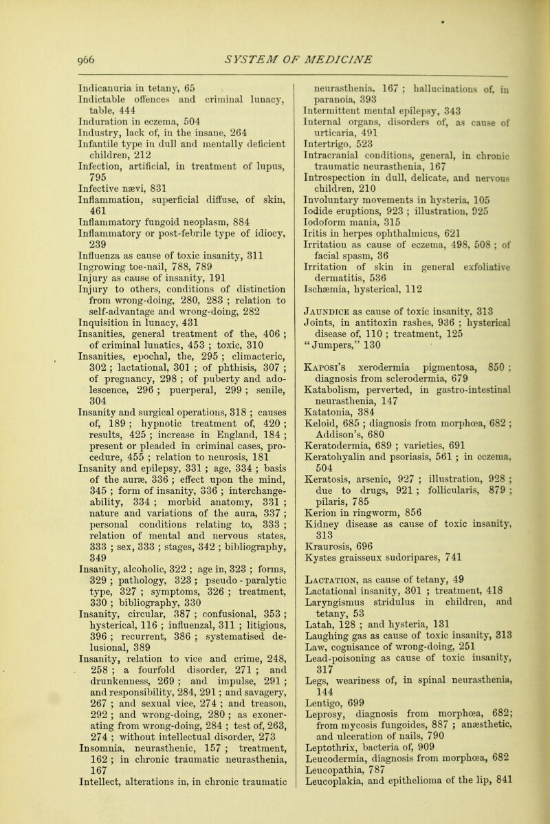 Indicanuria in tetany, 65 Indictable offences and criminal lunacy, table, 444 Induration in eczema, 504 Industry, lack of, in the insane, 264 Infantile type in dull and mentally deficient children, 212 Infection, artificial, in treatment of lupus, 795 Infective nsevi, 831 Inflammation, superficial diffuse, of skin, 461 Inflammatory fungoid neoplasm, 884 Inflammatory or post-febrile type of idiocy, 239 Influenza as cause of toxic insanity, 311 Ingrowing toe-nail, 788, 789 Injury as cause of insanity, 191 Injury to others, conditions of distinction from wrong-doing, 280, 283 ; relation to self-advantage and wrong-doing, 282 Inquisition in lunacy, 431 Insanities, general treatment of the, 406 ; of criminal lunatics, 453 ; toxic, 310 Insanities, epochal, the, 295 ; climacteric, 302 ; lactational, 301 ; of phthisis, 307 ; of pregnancy, 298 ; of puberty and ado- lescence, 296 ; puerperal, 299 ; senile, 304 Insanity and surgical operations, 318 ; causes of, 189 ; hypnotic treatment of, 420 ; results, 425 ; increase in England, 184 ; present or pleaded in criminal cases, pro- cedure, 455 ; relation to neurosis, 181 Insanity and epilepsy, 331 ; age, 334 ; basis of the aurse, 336 ; effect upon the mind, 345 ; form of insanity, 336 ; interchange- ability, 334 ; morbid anatomy, 331 ; nature and variations of the aura, 337 ; personal conditions relating to, 333 ; relation of mental and nervous states, 333 ; sex, 333 ; stages, 342 ; bibliography, 349 Insanity, alcoholic, 322 ; age in, 323 ; forms, 329 ; pathology, 323 ; pseudo - paralytic type, 327 ; symptoms, 326 ; treatment, 330 ; bibliography, 330 Insanity, circular, 387 ; confusional, 353 ; hysterical, 116 ; influenzal, 311 ; litigious, 396 ; recurrent, 386 ; systematised de- lusional, 389 Insanity, relation to vice and crime, 248, 258 ; a fourfold disorder, 271 ; and drunkenness, 269 ; and impulse, 291 ; and responsibility, 284, 291; and savagery, 267 ; and sexual vice, 274 ; and treason, 292 ; and wrong-doing, 280 ; as exoner- ating from wrong-doing, 284 ; test of, 263, 274 ; without intellectual disorder, 273 Insomnia, neurasthenic, 157 ; treatment, 162 ; in chronic traumatic neurasthenia, 167 Intellect, alterations in, in chronic traumatic neurasthenia, 167 ; hallucinations of. in paranoia, 393 Intermittent mental epilepsy, 343 Internal organs, disorders of, as cause of urticaria, 491 Intertrigo, 523 Intracranial conditions, general, in chronic traumatic neurasthenia, 167 Introspection in dull, delicate, and nervous children, 210 Involuntary movements in hysteria, 105 Iodide eruptions, 923 ; illustration, 925 Iodoform mania, 315 Iritis in herpes ophthalmicus, 621 Irritation as cause of eczema, 498, 508 ; of facial spasm, 36 Irritation of skin in general exfoliative dermatitis, 536 Ischaemia, hysterical, 112 Jaundice as cause of toxic insanity, 313 Joints, in antitoxin rashes, 936 ; hysterical disease of, 110 ; treatment, 125 Jumpers, 130 Kaposi's xerodermia pigmentosa, 850 ; diagnosis from sclerodermia, 679 Katabolism, perverted, in gastro-intestinal neurasthenia, 147 Katatonia, 384 Keloid, 685 ; diagnosis from morphoea, 682 ; Addison's, 680 Keratodermia, 689 ; varieties, 691 Keratohyalin and psoriasis, 561 ; in eczema, 504 Keratosis, arsenic, 927 ; illustration, 928 ; due to drugs, 921 ; follicularis, 879 ; pilaris, 785 Kerion in ringworm, 856 Kidney disease as cause of toxic insanity, 313 Kraurosis, 696 Kystes graisseux sudoripares, 741 Lactation, as cause of tetany, 49 Lactational insanity, 301 ; treatment, 418 Laryngismus stridulus in children, and tetany, 53 Latah, 128 ; and hysteria, 131 Laughing gas as cause of toxic insanity, 313 Law, cognisance of wrong-doing, 251 Lead-poisoning as cause of toxic insanity, 317 Legs, weariness of, in spinal neurasthenia, 144 Lentigo, 699 Leprosy, diagnosis from morphoea, 682; from mycosis fungoides, 887 ; anaesthetic, and ulceration of nails, 790 Leptothrix, bacteria of, 909 Leucodermia, diagnosis from morphoea, 682 Leucopathia, 787 Leucoplakia, and epithelioma of the lip, 841