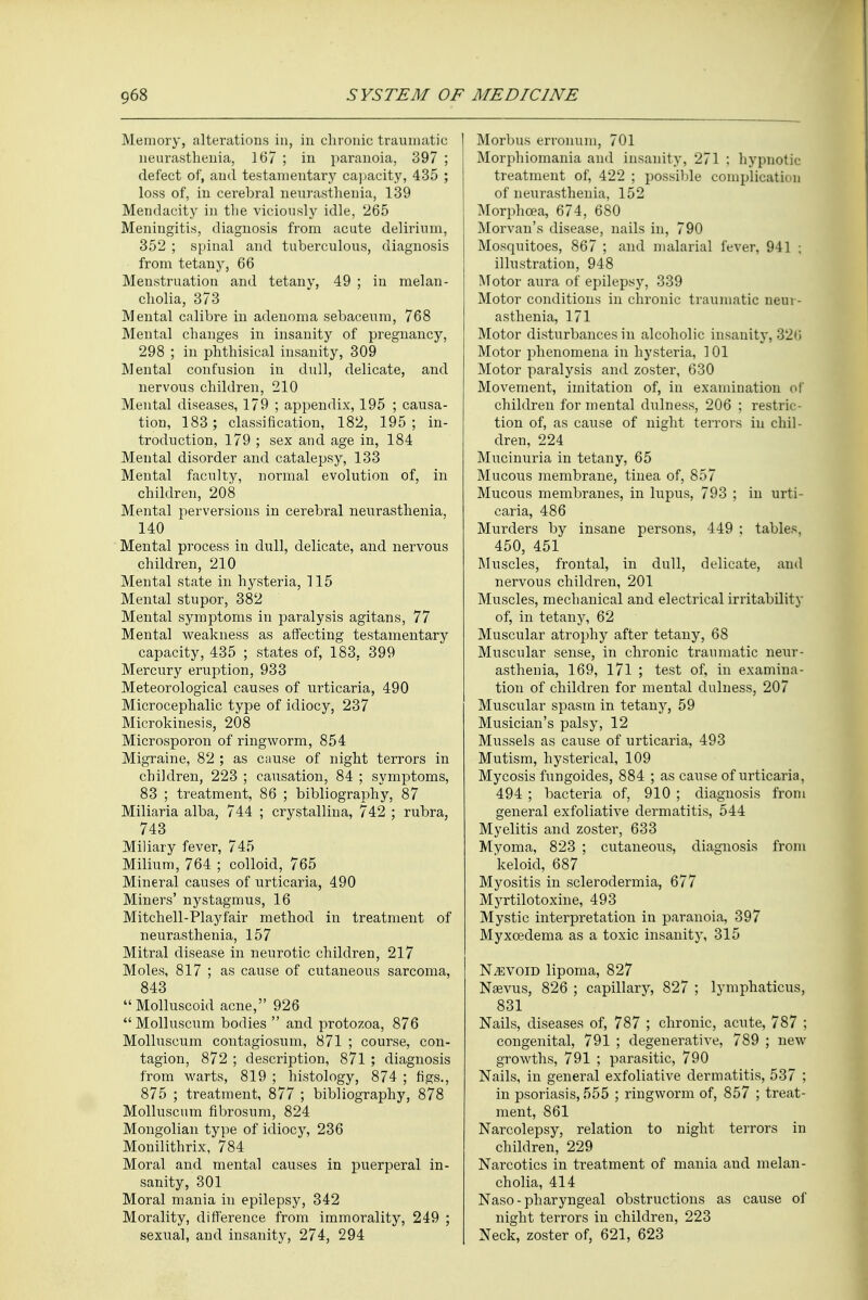 Memory, alterations in, in chronic traumatic neurasthenia, 167 ; in paranoia, 397 ; defect of, and testamentary capacity, 435 ; loss of, in cerebral neurasthenia, 139 Mendacity in the viciously idle, 265 Meningitis, diagnosis from acute delirium, 352 ; spinal and tuberculous, diagnosis from tetany, 66 Menstruation and tetany, 49 ; in melan- cholia, 373 Mental calibre in adenoma sebaceum, 768 Mental changes in insanity of pregnancy, 298 ; in phthisical insanity, 309 Mental confusion in dull, delicate, and nervous children, 210 Mental diseases, 179 ; appendix, 195 ; causa- tion, 183; classification, 182, 195; in- troduction, 179 ; sex and age in, 184 Mental disorder and catalepsy, 133 Mental faculty, normal evolution of, in children, 208 Mental perversions in cerebral neurasthenia, 140 Mental process in dull, delicate, and nervous children, 210 Mental state in hysteria, 115 Mental stupor, 382 Mental symptoms in paralysis agitans, 77 Mental weakness as affecting testamentary capacity, 435 ; states of, 183, 399 Mercury eruption, 933 Meteorological causes of urticaria, 490 Microcephalic type of idiocy, 237 Microkinesis, 208 Microsporon of ringworm, 854 Migraine, 82 ; as cause of night terrors in children, 223 ; causation, 84 ; symptoms, 83 ; treatment, 86 ; bibliography, 87 Miliaria alba, 744 ; crystallina, 742 ; rubra, 743 Miliary fever, 745 Milium, 764 ; colloid, 765 Mineral causes of urticaria, 490 Miners' nystagmus, 16 Mitchell-Playfair method in treatment of neurasthenia, 157 Mitral disease in neurotic children, 217 Moles, 817 ; as cause of cutaneous sarcoma, 843 Molluscoid acne, 926  Molluscum bodies  and protozoa, 876 Molluscum contagiosum, 871 ; course, con- tagion, 872 ; description, 871 ; diagnosis from warts, 819 ; histology, 874 ; figs., 875 ; treatment, 877 ; bibliography, 878 Molluscum fibrosum, 824 Mongolian type of idiocy, 236 Monilithrix, 784 Moral and mental causes in puerperal in- sanity, 301 Moral mania in epilepsy, 342 Morality, difference from immorality, 249 ; sexual, and insanity, 274, 294 Morbus erronum, 701 Morphiomania and insanity, 271 ; hypnotic treatment of, 422 ; possible complication of neurasthenia, 152 Morphcea, 674, 680 Morvan's disease, nails in, 790 Mosquitoes, 867 ; and malarial fever, 941 ; illustration, 948 Motor aura of epilepsy, 339 Motor conditions in chronic traumatic neur- asthenia, 171 Motor disturbances in alcoholic insanity, 32(i Motor phenomena in hysteria, 101 Motor paralysis and zoster, 630 Movement, imitation of, in examination of children for mental dulness, 206 ; restric- tion of, as cause of night terrors in chil- dren, 224 Mucinuria in tetany, 65 Mucous membrane, tinea of, 857 Mucous membranes, in lupus, 793 ; in urti- caria, 486 Murders by insane persons, 449 ; tables, 450, 451 Muscles, frontal, in dull, delicate, and nervous children, 201 Muscles, mechanical and electrical irritability of, in tetany, 62 Muscular atrophy after tetany, 68 Muscular sense, in chronic traumatic neur- asthenia, 169, 171 ; test of, in examina- tion of children for mental dulness, 207 Muscular spasm in tetany, 59 Musician's palsy, 12 Mussels as cause of urticaria, 493 Mutism, hysterical, 109 Mycosis fungoides, 884 ; as cause of urticaria, 494 ; bacteria of, 910 ; diagnosis from general exfoliative dermatitis, 544 Myelitis and zoster, 633 Myoma, 823 ; cutaneous, diagnosis from keloid, 687 Myositis in sclerodermia, 677 Myrtilotoxine, 493 Mystic interpretation in paranoia, 397 Myxoedema as a toxic insanity, 315 Nevoid lipoma, 827 Nsevus, 826 ; capillary, 827 ; lymphaticus, 831 Nails, diseases of, 787 ; chronic, acute, 787 ; congenital, 791 ; degenerative, 789 ; new growths, 791 ; parasitic, 790 Nails, in general exfoliative dermatitis, 537 ; in psoriasis, 555 ; ringworm of, 857 ; treat- ment, 861 Narcolepsy, relation to night terrors in children, 229 Narcotics in treatment of mania and melan- cholia, 414 Naso - pharyngeal obstructions as cause of night terrors in children, 223 Neck, zoster of, 621, 623
