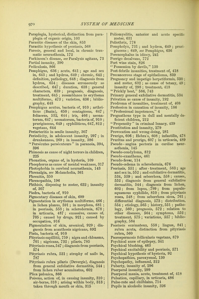 Paraplegia, hysterical, distinction from para- plegia of organic origin, 103 Parasitic diseases of the skin, 853 Parasitic hypothesis of psoriasis, 568 Paresis, general and local, in chronic trau- matic neurasthenia, 172 Parkinson's disease, see Paralysis agitans, 73 Partial insanity, 390 Pediculosis, 866 Pemphigus, 636 ; acute, 641 ; age and sex in, 643 ; and hydroa, 649 ; chronic, 642 ; definition, pathology, 648 ; diagnosis from hydroa, 654 ; diseases erroneously so described, 647; duration, 638 ; general characters, 639 ; prognosis, diagnosis, treatment, 645 ; resemblance to erythema multiforme, 473 ; varieties, 636 ; biblio- graphy, 648 Pemphigus acutus, bacteria of, 910 ; arthri- ticus (Bazin), 650 ; contagiosus, 647 ; foliaceus, 532, 644 ; iris, 466 ; neona- torum, 647; neonatorum, bacteria of, 910 ; pruriginosus, 649 ; syphiliticus, 647, 812 ; vegetans, 644 Periarteritis in senile insanity, 307 Periodicity, in adolescent insanity, 297 ; in drunkenness, 269 ; in insanity, 386 Persecutes persecuteurs  in paranoia, 394, 396 Phimosis as cause of night terrors in children, 225 Phonation, organs of, in hysteria, 109 Phosphorus as cause of mental weakness, 317 Photophobia in cerebral neurasthenia, 143 Phrenalgia, see Melancholia, 361 Phrenitis, 350 Phrenopathia, 196 Phthisis, disposing to zoster, 632 ; insanity of, 307 Piedra, bacteria of, 910 Pigmentary diseases of skin, 699 Pigmentation in erythema multiforme, 466 ; in lichen planus, 591 ; in morphcea, 681 ; in psoriasis, 553 ; in sclerodermia, 678 ; in urticaria, 487 ; excessive, causes of, 705 ; caused by drugs, 921 ; caused by occupation, 916 Pigmentation of skin, arsenical, 929 ; dia- gnosis from acanthosis nigricans, 892 Pinta, bacteria of, 910 Pityriasis capillitii, 759 ; nigra and chloasma, 701 ; nigricans, 732 ; pilaris, 785 Pityriasis rosea, 547 ; diagnosis from psoriasis, 574 Pityriasis rubra, 531 ; atrophy of nails in, 787 Pityriasis rubra pilaris (Devergie), diagnosis from general exfoliative dermatitis, 544 ; from lichen ruber acuminatus, 602 Plica polonica, 866 Poisons, action of, in causing insanity, 310 ; air-borne, 310 ; arising within body, 313 ; taken through mouth or skin, 315 Poliomyelitis, anterior and acute specific zoster, 631 Poliothrix, 778 Pompholyx, 731 ; and hydroa, 649 ; pruri- ginosus ; 649, see Pemphigus, 636 Porencephaly in idiocy, 241 Porrigo decalvans, 772 Port wine stain, 826  Possession by devils, 130 Post-febrile insanities, treatment of, 418 Precancerous stage of epithelioma, 839 Pregnancy and impetigo herpetiformis, 530 ; and zoster, 632 ; as cause of tetany, 49 ; insanity of, 298 ; treatment, 418 Prickly heat, 586, 743 Primary general exfoliative dermatitis, 534 Privation as cause of insanity, 192 Prodroma of insanities, treatment of, 408 Profession in causation of insanity, 186 Professional impotences, 4 Prognathous type in dull and mentally de- ficient children, 212  Propensity  in criminal lunacy, 439 Prostitution and insanity, 279 Provocation and wrong-doing, 281 Prurigo, 606 ; Hebra's, 608 ; infantilis, 478 Pruritus and prurigo, 607 ; in urticaria, 489 Pseudo - angina pectoris in cardiac neur- asthenia, 145 Pseudo-condyloma, 812 Pseudo-exanthems, 461 Pseudo-fever, 114 Pseudo-oedema in sclerodermia, 676 Psoriasis, 551; after-treatment, 583 ; age and sex in, 552 ; and exfoliative dermatitis, 534, 559 ; and seborrhcea, 558 ; causes, 552 ; diagnosis from general exfoliative dermatitis, 544 ; diagnosis from lichen, 602 ; from lupus, ; 799 ; from papulo- squamous syphilide, 810 ; from pityriasis rosea, 548 ; from seborrhcea sicca, 761 ; differential diagnosis, 573 ; distribution, 554 ; etiology, 565 ; history, 551 ; patho- logy, 560 ; prognosis, 572 ; relation to other diseases, 564 ; symptoms, 552 ; treatment, 575 ; variations, 557 ; biblio- graphy, 584 Psoriasis eczemateux, 558 ; linguae, 841 ; rubra acuta, distinction from pityriasis rubra, 560 Psorospermosis follicularis vegetans, 879 Psychical aurae of epilepsy, 341 Psychical blushing, 463 Psychical excitability and psoriasis, 571 Psychical hypothesis of hysteria, 92 Psychopathies, paroxysmal, 130 Psychopathy, influenzal, 312 Puberty, insanity of, 296 Puerperal insanity, 299 Puerperal mania, acute, treatment of, 418 Pulsation, capillary, in urticaria, 486 Pulse-rate and chilblains, 714 Pupils in alcoholic insanity, 326