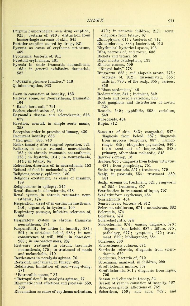 Purpura hemorrhagica, as a drug eruption, 921 ; bacteria of, 910 ; distinction from hemorrhagic sarcoma of skin, 845 Pustular eruption caused by drugs, 921 Pyaemia as cause of erythema urticatum, 469 Pyodermia, bacteria of, 911 Pyretoid erythemata, 461 Pyrexia in acute traumatic neurasthenia, 165 ; in general exfoliative dermatitis, 537 Queen's pleasure lunatics, 446 Quinine eruption, 933 Pace in causation of insanity, 183 Railway spine, see Neurasthenia, traumatic, 164 Ram's horn nail, 791 Rashes, classification of, 464 Raynaud's disease and sclerodermia, 678, 679 Reaction, mental, in simple acute mania, 358 Reception order in practice of lunacy, 430 Recurrent insanity, 386 uRed gum, 586, 743 Reflex insanity after surgical operation, 321 Reflexes, in acute traumatic neurasthenia, 165 ; in chronic traumatic neurasthenia, 173 ; in hysteria, 104 ; in neurasthenia, 144 ; in tetany, 64 Refraction, disorders of, in neurasthenia, 153 Refusal of food in melancholia, 379 Religious ecstasy, epidemic, 130 Religious excitement, as cause of insanity, 189 Religiousness in epilepsy, 345 Renal disease in sclerodermia, 678 Renal system in chronic traumatic neur- asthenia, 174 Respiration, arrest of, in cardiac neurasthenia, 146 ; organs of, in hysteria, 109 Respiratory passages, infective scleroma of, 888 Respiratory system in chronic traumatic neurasthenia, 174 Responsibility for action in insanity, 284 ; 291 ; in mistaken belief, 283 ; in non- concurrence of will, 286 ; in obsession, 288 ; in unconsciousness, 287 Rest-cure treatment in chronic traumatic neurasthenia, 175 ; in treatment of mania and melancholia, 410 Restlessness in paralysis agitans, 76 Restraint, mechanical, in lunacy, 432 Retaliation, limitation of, and wrong-doing, 281 '' Retrocollic spasm, 37  Retropulsion  in paralysis agitans, 77 Rheumatic joint affections and psoriasis, 559, 566 Rheumatism as cause of erythema urticatum, 470 ; in neurotic children, 217 ; acute, diagnosis from tetany, 67 Rhinophyma, 614 ; bacteria of, 912 Rhinoscleroma, 888 ; bacteria of, 912 Rhythmical hysterical spasm, 106 Ribs, necrosis of, and zoster, 633 Rickets and tetany, 58 Rigor mortis catalepticus, 133 Rimous eczema, 509 Ringed hair, 778 Ringworm, 853 ; and alopecia areata, 775 ; bacteria of, 912 ; disseminated, 855 ; nails in, 790 ; of the scalp, 855 ; various, 856  Risus sardonicus, 40 Rodent ulcer, 841 ; incipient, 842 Rotheln and roseola variolosa, 550 Root ganglions and distribution of zoster, 624 Roseola, 549 ; syphilitic, 808 ; variolosa, 549 Rubeoloids, 464 Rupia, 812 Saecoma of skin, 843 ; congenital, 847 ; diagnosis from keloid, 687 ; diagnosis from mycosis fungoides, 887 ; hemor- rhagic, 845 ; idiopathic pigmented, 846 ; toxin treatment of inoperable, 848 ; primary, other than melanotic, 845 Sawyer's cramp, 13 Scabies, 865 ; diagnosis from lichen urticatus, 481 ; from pompholyx, 751 Scales in psoriasis, 557 ; treatment, 579 Scalp, in psoriasis, 554 ; treatment, 580, 581 Scalp, eczema of, treatment, 521 ; ringworm of, 855 ; treatment, 857 Scarification in treatment of lupus, 797 Scarlatiniform erythemas, 464 Scarlatinoids, 464 Scarlet fever, bacteria of, 912 Sclerema adultorum} 674 ; neonatorum, 682 Scleremia, 674 Scleriasis, 674 Sclerodactylias, 674 Sclerodermia, 674 ; causes, diagnosis, 678 ; diagnosis from keloid, 687 ; diffuse, 675 ; pathology, 677 ; symptoms, 675 ; treat- ment, 679 ; bibliography, 684 Scleroma, 888 Sclerostenosis cutanea, 674 Scorbutic sclerosis, diagnosis from sclero- dermia, 679 Scorbutus, bacteria of, 912 Screaming, maniacal, in children, 229 Scrofuloderma miliare, 587 Scrofulodermia, 801 ; diagnosis from lupus, 795 Season and climate in tetany, 52 Season of year in causation of insanity, 187 Sebaceous glands, affections of, 752 Seborrhoea, 759 ; and acne, 762 ; and