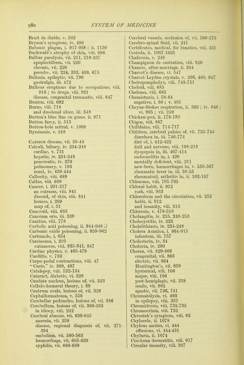 Bruit de diable, v. 502 Bryson's symptom, iv. 496 Bubonic plague, i. 917-938 ; ii. 1150 Buchwald's atrophy of skin, viii. 696 Bulbar paralysis, vii. 211, 219-237 apoplectiform, vii. 220 chronic, vii. 226 pseudo-, vii. 224, 333, 409, 675 Bulimia, epileptic, vii. 796 gastralgic, iii. 472 Bullous eruptions due to occupations, viii. 916 ; to drugs, viii. 921 disease, congenital traumatic, viii. 647 Bunion, viii. 692 Burns, viii. 718 and duodenal ulcer, iii. 548 Burton's blue line on gums, ii. 971 Button farcy, ii. 515 Button-hole mitral, v. 1008 Byssinosis, v. 248 Caisson disease, vii. 38-44 Calculi, biliary, iv. 234-248 cardiac, v. 731 hepatic, iv. 234-248 pancreatic, iv. 270 pulmonary, v. 193 renal, iv. 439-444 Callosity, viii. 689 Callus, viii. 689 Cancer, i. 201-217 en cuirasse, viii. 841 discoid, of skin, viii. 841 houses, i. 209 map of, i. 51 Cancroid, viii. 685 Cancrum oris, iii. 339 Canities, viii. 778 Carbolic acid poisoning, ii. 944-948 :J Carbonic oxide poisoning, ii. 959-962 Carbuncle, i. 654 Carcinoma, i. 203 cutaneous, viii. 835-841, 847 Cardiac physics, v. 465-479 Carditis, v. 733 Carpo-pedal contractions, viii. 47 Casts, iv. 369, 407 Catalepsy, viii. 132-134 Cataract, diabetic, vi. 328 Caudate nucleus, lesions of, vii. 333 Cellulo-humeral theory, i. 89 Centrum ovale, lesions of, vii. 328 Cephalhaematoma, v. 556 Cerebellar peduncles, lesions of, vii. 386 Cerebellum, lesions of, vii. 360-385 in idiocy, viii. 242 Cerebral abscess, vii. 630-645 anaemia, vii. 259 disease, regional diagnosis of, vii. 271- 394 embolism, vii. 560-563 haemorrhage, vii. 605-630 syphilis, vii. 668-689 Cerebral vessels, occlusion of, vii. 560-576 Cerebro-spinal fluid, vii. 241 Certificates, medical, for lunatics, viii. 431 Cestoda, ii. 1007-1021 Chalicosis, v. 248 Champignon de castration, viii. 820 Chancre, after-marriage, ii. 264 Charcot's disease, vi. 547 Charcot-Leydeii crystals, v. 296, 460. 647 Cheiropompholyx, viii. 748-751 Cheloid, viii. 685 Cheloma, viii. 685 Chemiotaxis, i. 58-64 negative, i. 86 ; v. 401 Cheyne-Stokes respiration, ii. 363 ; iv. 646 : vi. 905 ; vii. 259 Chicken-pox, ii. 178-183 Chigoe, viii. 867 Chilblains, viii. 714-717 Children, cerebral palsies of, vii. 735-744 diarrhoea in, iii. 746-774 diet of, i. 412-422 dull and nervous, viii. 198-218 dyspepsia in, iii. 407-414 endocarditis in, i. 420 mentally deficient, viii. 211 new-born, haemorrhages in, v. 556-567 rheumatic fever in, iii. 38-55 rheumatoid, arthritis in, ii. 102-107 Chloasma, viii. 701-705 Chloral habit, ii. 912 rash, viii. 933 Chloroform and the circulation, vii. 252 habit, ii. 912 and insanity, viii. 313 Chlorosis, v. 479-518 Cholangitis, iv. 215, 249-253 Cholecystitis, iv. 223. Cholelithiasis, iv. 234-248 Cholera Asiatica, i. 864-915 infantum, iii. 757 Cholesterin, iv. 34 Choluria, iv. 290 Chorea, vii. 829-868 congenital, vii. 863 electric, vii. 864 Huntington's, vii. 859 hysterical, viii. 106 major, viii. 106 post-hemiplegic, vii. 338 senile, vii. 862 spastic, vii. 736, 741 Chromatolysis, vi. 493 in epilepsy, viii. 331 Chromidrosis, viii. 732-735 Chromocrinia, viii. 732 Chvostek's symptom, viii. 62 Chylocele, ii. 1078 Chylous ascites, vi. 444 effusions, vi. 444-451 Chyluria, ii. 1074 Cinchona dermatitis, viii. 917 Circular insanity, viii. 387