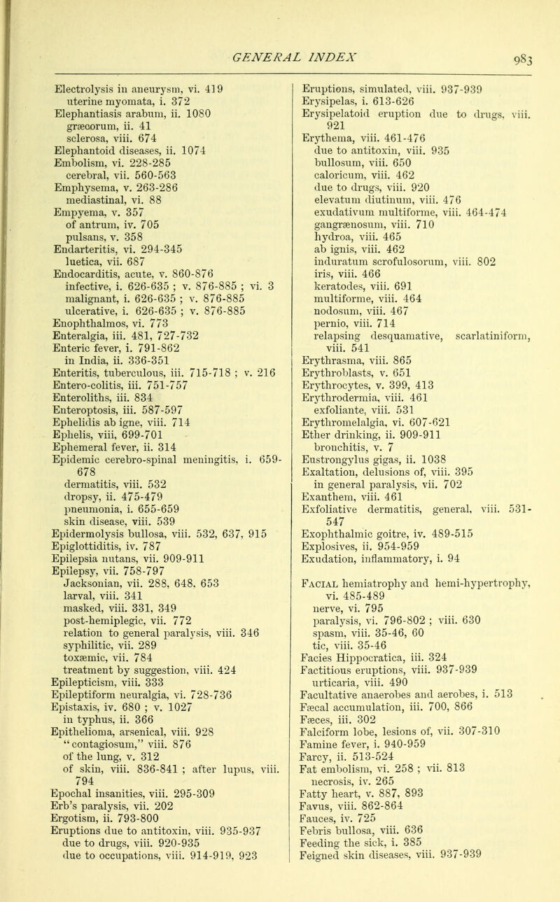 9§3 Electrolysis in aneurysm, vi. 419 uterine myomata, i. 372 Elephantiasis arabuni, ii. 1080 graecorum, ii. 41 sclerosa, viii. 674 Elephantoid diseases, ii. 1074 Embolism, vi. 228-285 cerebral, vii. 560-563 Emphysema, v. 263-286 mediastinal, vi. 88 Empyema, v. 357 of antrum, iv. 705 pulsans, v. 358 Endarteritis, vi. 294-345 luetica, vii. 687 Endocarditis, acute, v. 860-876 infective, i. 626-635 ; v. 876-885 ; vi. 3 malignant, i. 626-635 ; v. 876-885 ulcerative, i. 626-635 ; v. 876-885 Enophthalmos, vi. 773 Enteralgia, iii. 481, 727-732 Enteric fever, i. 791-862 in India, ii. 336-351 Enteritis, tuberculous, iii. 715-718 ; v. 216 Entero-colitis, iii. 751-757 Enteroliths, iii. 834 Enteroptosis, iii. 587-597 Ephelidis ab igne, viii. 714 Ephelis, viii, 699-701 Ephemeral fever, ii. 314 Epidemic cerebro-spinal meningitis, i. 659- 678 dermatitis, viii. 532 dropsy, ii. 475-479 pneumonia, i. 655-659 skin disease, viii. 539 Epidermolysis bullosa, viii. 532, 637, 915 Epiglottiditis, iv. 787 Epilepsia nutans, vii. 909-911 Epilepsy, vii. 758-797 Jacksonian, vii. 288, 648, 653 larval, viii. 341 masked, viii. 331, 349 post-hemiplegic, vii. 772 relation to general paralysis, viii. 346 syphilitic, vii. 289 toxaemic, vii. 784 treatment by suggestion, viii. 424 Epilepticism, viii. 333 Epileptiform neuralgia, vi. 728-736 Epistaxis, iv. 680 ; v. 1027 in typhus, ii. 366 Epithelioma, arsenical, viii. 928  contagiosum, viii. 876 of the lung, v. 312 of skin, viii. 836-841 ; after lupus, viii. 794 Epochal insanities, viii. 295-309 Erb's paralysis, vii. 202 Ergotism, ii. 793-800 Eruptions due to antitoxin, viii. 935-937 due to drugs, viii. 920-935 due to occupations, viii. 914-919, 923 Eruptions, simulated, viii. 937-939 Erysipelas, i. 613-626 Erysipelatoid eruption due to drugs, viii. 921 Erythema, viii. 461-476 due to antitoxin, viii. 935 bullosum, viii. 650 caloricum, viii. 462 due to drugs, viii. 920 elevatum diutinum, viii. 476 exudativum multiforme, viii. 464-474 gangrgenosum, viii. 710 hydroa, viii. 465 ab ignis, viii. 462 induratum scrofulosorum, viii. 802 iris, viii. 466 keratodes, viii. 691 multiforme, viii. 464 nodosum, viii. 467 pernio, viii. 714 relapsing desquamative, scarlatiniform, viii. 541 Erythrasma, viii. 865 Erythroblasts, v. 651 Erythrocytes, v. 399, 413 Erythroderma a, viii. 461 exfoliante, viii. 531 Erythromelalgia, vi. 607-621 Ether drinking, ii. 909-911 bronchitis, v. 7 Eustrongylus gigas, ii. 1038 Exaltation, delusions of, viii. 395 in general paralysis, vii. 702 Exanthem, viii. 4.61 Exfoliative dermatitis, general, viii. 531- 547 Exophthalmic goitre, iv. 489-515 Explosives, ii. 954-959 Exudation, inflammatory, i. 94 Facial hemiatrophy and hemi-hypertrophv, vi. 485-489 nerve, vi. 795 paralysis, vi. 796-802 ; viii. 630 spasm, viii. 35-46, 60 tic, viii. 35-46 Facies Hippocratica, iii. 324 Factitious eruptions, viii. 937-939 urticaria, viii. 490 Facultative anaerobes and aerobes, i. 513 Faecal accumulation, iii. 700, 866 Faeces, iii. 302 Falciform lobe, lesions of, vii. 307-310 Famine fever, i. 940-959 Farcy, ii. 513-524 Fat embolism, vi. 258 ; vii. 813 necrosis, iv. 265 Fatty heart, v. 887, 893 Favus, viii. 862-864 Fauces, iv. 725 Febris bullosa, viii. 636 Feeding the sick, i. 385 Feigned skin diseases, viii. 937-939