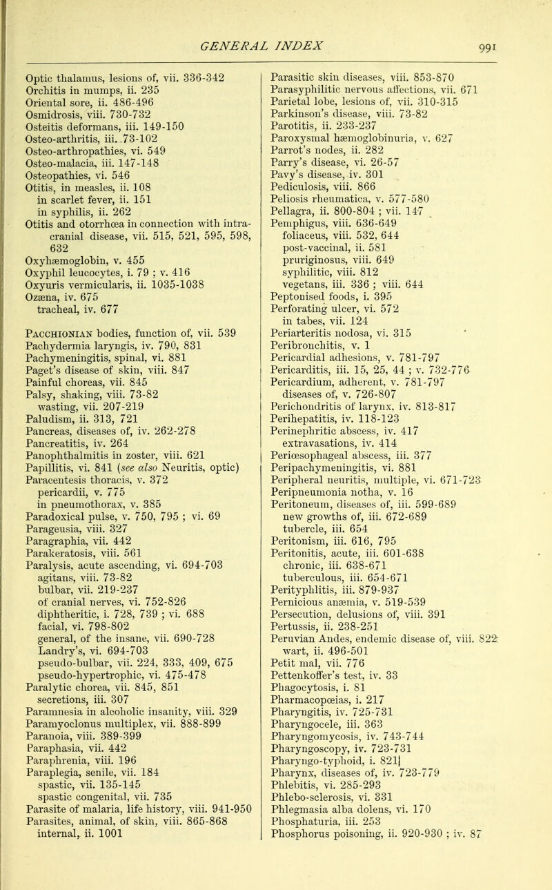 Optic thalamus, lesions of, vii. 336-342 Orchitis in mumps, ii. 235 Oriental sore, ii. 486-496 Osmidrosis, viii. 730-732 Osteitis deformans, iii. 149-150 Osteo-arthritis, iii. .73-102 Osteoarthropathies, vi. 549 Osteo-malacia, iii. 147-148 Osteopathies, vi. 546 Otitis, in measles, ii. 108 in scarlet fever, ii. 151 in syphilis, ii. 262 Otitis and otorrhcea in connection with intra- cranial disease, vii. 515, 521, 595, 598, 632 Oxyhemoglobin, v. 455 Oxyphil leucocytes, i. 79 ; v. 416 Oxyuris vermicularis, ii. 1035-1038 Ozsena, iv. 675 tracheal, iv. 677 Pacchionian bodies, function of, vii. 539 Pachydermia laryngis, iv. 790, 831 Pachymeningitis, spinal, vi. 881 Paget's disease of skin, viii. 847 Painful choreas, vii. 845 Palsy, shaking, viii. 73-82 wasting, vii. 207-219 Paludism, ii. 313, 721 Pancreas, diseases of, iv. 262-278 Pancreatitis, iv. 264 Panophthalmitis in zoster, viii. 621 Papillitis, vi. 841 {see also Neuritis, optic) Paracentesis thoracis, v. 372 pericardii, v. 775 in pneumothorax, v. 385 Paradoxical pulse, v. 750, 795 ; vi. 69 Parageusia, viii. 327 Paragraphia, vii. 442 Parakeratosis, viii. 561 Paralysis, acute ascending, vi. 694-703 agitans, viii. 73-82 bulbar, vii. 219-237 of cranial nerves, vi. 752-826 diphtheritic, i. 728, 739 ; vi. 688 facial, vi. 798-802 general, of the insane, vii. 690-728 Landry's, vi. 694-703 pseudo-bulbar, vii. 224, 333, 409, 675 pseudo-hypertrophic, vi. 475-478 Paralytic chorea, vii. 845, 851 secretions, iii. 307 Paramnesia in alcoholic insanity, viii. 329 Paramyoclonus multiplex, vii. 888-899 Paranoia, viii. 389-399 Paraphasia, vii. 442 Paraphrenia, viii. 196 Paraplegia, senile, vii. 184 spastic, vii. 135-145 spastic congenital, vii. 735 Parasite of malaria, life history, viii. 941-950 Parasites, animal, of skin, viii. 865-868 internal, ii. 1001 Parasitic skin diseases, viii. 853-870 Parasyphilitic nervous affections, vii. 671 Parietal lobe, lesions of, vii. 310-315 Parkinson's disease, viii. 73-82 Parotitis, ii. 233-237 Paroxysmal hemoglobinuria, v. 627 Parrot's nodes, ii. 282 Parry's disease, vi. 26-57 Pavy's disease, iv. 301 Pediculosis, viii. 866 Peliosis rheumatica, v. 577-580 Pellagra, ii. 800-804 ; vii. 147 Pemphigus, viii. 636-649 foliaceus, viii. 532, 644 post-vaccinal, ii. 581 pruriginosus, viii. 649 syphilitic, viii. 812 vegetans, iii. 336 ; viii. 644 Peptonised foods, i. 395 Perforating ulcer, vi. 572 in tabes, vii. 124 Periarteritis nodosa, vi. 315 Peribronchitis, v. 1 Pericardial adhesions, v. 781-797 Pericarditis, iii. 15, 25, 44 ; v. 732-776 Pericardium, adherent, v. 781-797 diseases of, v. 726-807 Perichondritis of larynx, iv. 813-817 Perihepatitis, iv. 118-123 Perinephritic abscess, iv. 417 extravasations, iv. 414 Pericesophageal abscess, iii. 377 Peripachymeningitis, vi. 881 Peripheral neuritis, multiple, vi. 671-723 Peripneumonia notha, v. 16 Peritoneum, diseases of, iii. 599-689 new growths of, iii. 672-689 tubercle, iii. 654 Peritonism, iii. 616, 795 Peritonitis, acute, iii. 601-638 chronic, iii. 638-671 tuberculous, iii. 654-671 Perityphlitis, iii. 879-937 Pernicious anemia, v. 519-539 Persecution, delusions of, viii. 391 Pertussis, ii. 238-251 Peruvian Andes, endemic disease of, viii. 822 wart, ii. 496-501 Petit mal, vii. 776 Pettenkoffer's test, iv. 33 Phagocytosis, i. 81 Pharmacopoeias, i. 217 Pharyngitis, iv. 725-731 Pharyngocele, iii. 363 Pharyngomycosis, iv. 743-744 Pharyngoscopy, iv. 723-731 Pharyngo-typhoid, i. 821] Pharynx, diseases of, iv. 723-779 Phlebitis, vi. 285-293 Phlebo-sclerosis, vi. 331 Phlegmasia alba dolens, vi. 170 Phosphaturia, iii. 253 Phosphorus poisoning, ii. 920-930 ; iv. 87