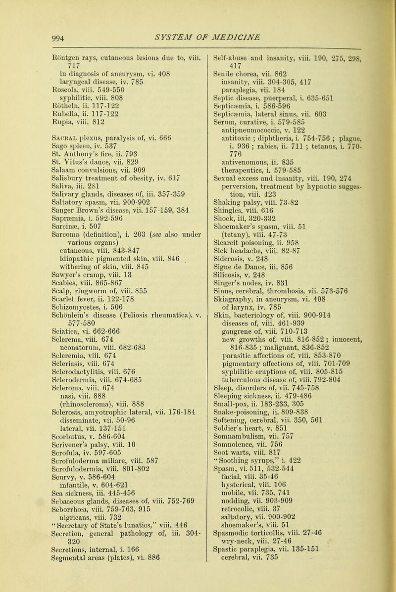 Rontgen rays, cutaneous lesions due to, viii. 717 in diagnosis of aneurysm, vi. 408 laryngeal disease, iv. 785 Roseola, viii. 549-550 syphilitic, viii. 808 Rotheln, ii. 117-122 Rubella, ii. 117-122 Rupia, viii. 812 Sacral plexus, paralysis of, vi. 666 Sago spleen, iv. 537 St. Anthony's fire, ii. 793 St. Vitus's dance, vii. 829 Salaam convulsions, vii. 909 Salisbury treatment of obesity, iv. 617 Saliva, iii. 281 Salivary glands, diseases of, iii. 357-359 Saltatory spasm, vii. 900-902 Sanger Brown's disease, vii. 157-159, 384 Saprsemia, i. 592-596 Sarcinee, i. 507 Sarcoma (definition), i. 203 (see also under various organs) cutaneous, viii. 843-847 idiopathic pigmented skin, viii. 846 withering of skin, viii. 845 Sawyer's cramp, viii. 13 Scabies, viii. 865-867 Scalp, ringworm of, viii. 855 Scarlet fever, ii. 122-178 Schizomycetes, i. 506 Schonlein's disease (Peliosis rheumatica), v. 577-580 Sciatica, vi. 662-666 Sclerema, viii. 674 neonatorum, viii. 682-683 Scleremia, viii. 674 Scleriasis, viii. 674 Sclerodactylitis, viii. 676 Sclerodermia, viii. 674-685 Scleroma, viii. 674 nasi, viii. 888 (rhinoscleroma), viii. 888 Sclerosis, amyotrophic lateral, vii. 176-184 disseminate, vii. 50-96 lateral, vii. 137-151 Scorbutus, v. 586-604 Scrivener's palsy, viii. 10 Scrofula, iv. 597-605 Scrofuloderma miliare, viii. 587 Scrofulodermia, viii. 801-802 Scurvy, v. 586-604 infantile, v. 604-621 Sea sickness, iii. 445-456 Sebaceous glands, diseases of, viii. 752-769 Seborrhcea, viii. 759-763, 915 nigricans, viii. 732 Secretary of State's lunatics, viii. 446 Secretion, general pathology of, iii. 304- 320 Secretions, internal, i. 166 Segmental areas (plates), vi. 886 Self-abuse and insanity, viii. 190. 275, 298 417 Senile chorea, vii. 862 insanity, viii. 304-305, 417 paraplegia, vii. 184 Septic disease, puerperal, i. 635-651 Septicaemia, i. 586-596 Septicaemia, lateral sinus, vii. 603 Serum, curative, i. 579-585 antipneumococcic, v. 122 antitoxic ; diphtheria, i. 754-756 ; plague, i. 936 ; rabies, ii. 711 ; tetanus, i. 7711- 776 antivenomous, ii. 835 therapeutics, i. 579-585 Sexual excess and insanity, viii. 190, 274 perversion, treatment by hypnotic sugges- tion, viii. 423 Shaking palsy, viii. 73-82 Shingles, viii. 616 Shock, iii, 320-332 Shoemaker's spasm, viii. 51 (tetany), viii. 47-73 Sicareit poisoning, ii. 958 Sick headache, viii. 82-87 Siderosis, v. 248 Signe de Dance, iii. 856 Silicosis, v. 248 Singer's nodes, iv. 831 Sinus, cerebral, thrombosis, vii. 573-576 Skiagraphy, in aneurysm, vi. 408 of larynx, iv. 785 Skin, bacteriology of, viii. 900-914 diseases of, viii. 461-939 gangrene of, viii. 710-713 new growths of, viii. 816-852 ; innocent, 816-835 ; malignant, 836-852 parasitic affections of, viii. 853-870 pigmentary affections of, viii. 701-709 syphilitic eruptions of, viii. 805-815 tuberculous disease of, viii. 792-804 Sleep, disorders of, vii. 745-758 Sleeping sickness, ii. 479-486 Small-pox, ii. 183-233, 305 Snake-poisoning, ii. 809-838 Softening, cerebral, vii. 350, 561 Soldier's heart, v. 851 Somnambulism, vii. 757 Somnolence, vii. 756 Soot warts, viii. 817  Soothing syrups, i. 422 Spasm, vi. 511, 532-544 facial, viii. 35-46 hysterical, viii. 106 mobile, vii. 735, 741 nodding, vii. 903-909 retrocolic, viii. 37 saltatory, vii. 900-902 shoemaker's, viii. 51 Spasmodic torticollis, viii. 27-46 wry-neck, viii. 27-46 Spastic paraplegia, vii. 135-151 cerebral, vii. 735