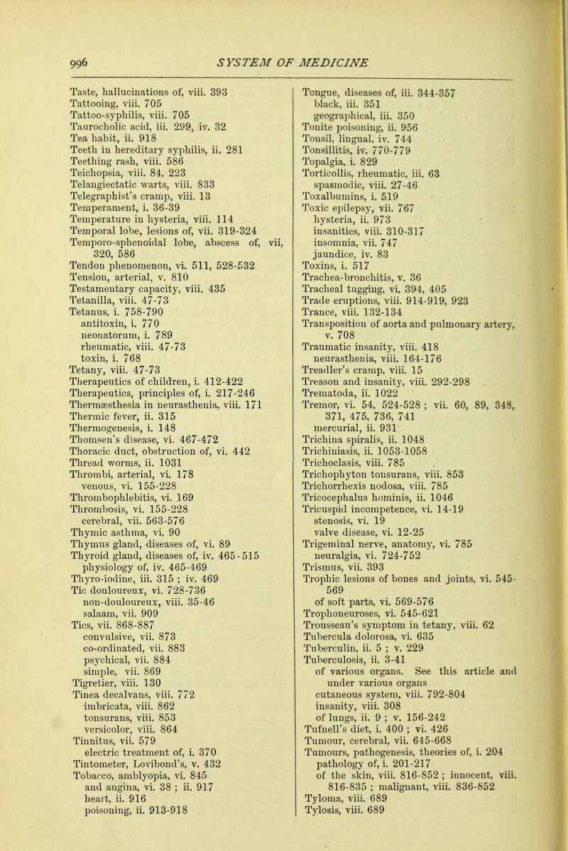 Taste, hallucinations of, viii. 393 Tattooing, viii. 705 Tattoo-syphilis, viii. 705 Taurocholic acid, iii. 299, iv. 32 Tea habit, ii. 918 Teeth in hereditary syphilis, ii. 281 Teething rash, viii. 586 Teichopsia, viii. 84, 223 Telangiectatic warts, viii. 833 Telegraphist's cramp, viii. 13 Temperament, i. 36-39 Temperature in hysteria, viii. 114 Temporal lobe, lesions of, vii. 319-324 Tempoi'o-sphenoidal lobe, abscess of, vii, 320, 586 Tendon phenomenon, vi. 511, 528-532 Tension, arterial, v. 810 Testamentary capacity, viii. 435 Tetanilla, viii. 47-73 Tetanus, i. 758-790 antitoxin, i. 770 neonatorum, i. 789 rheumatic, viii. 47-73 toxin, i. 768 Tetany, viii. 47-73 Therapeutics of children, i. 412-422 Therapeutics, principles of, i. 217-246 Thermesthesia in neurasthenia, viii. 171 Thermic fever, ii. 315 Thermogenesis, i. 148 Thomsen's disease, vi. 467-472 Thoracic duct, obstruction of, vi. 442 Thread worms, ii. 1031 Thrombi, arterial, vi. 178 venous, vi. 155-228 Thrombophlebitis, vi. 169 Thrombosis, vi. 155-228 cerebral, vii. 563-576 Thymic asthma, vi. 90 Thymus gland, diseases of, vi. 89 Thyroid gland, diseases of, iv. 465-515 physiology of, iv. 465-469 Thyro-iodine, iii. 315 ; iv. 469 Tic douloureux, vi. 728-736 non-douloureux, viii. 35-46 salaam, vii. 909 Tics, vii. 868-887 convulsive, vii. 873 co-ordinated, vii. 883 psychical, vii. 884 simple, vii. 869 Tigretier, viii. 130 Tinea decalvans, viii. 772 imbricata, viii. 862 tonsurans, viii. 853 versicolor, viii. 864 Tinnitus, vii. 579 electric treatment of, i. 370 Tintometer, Lovibond's, v. 432 Tobacco, amblyopia, vi. 845 and angina, vi. 38 ; ii. 917 heart, ii. 916 poisoning, ii. 913-918 Tongue, diseases of, iii. 344-357 black, iii. 351 geographical, iii. 350 Tonite poisoning, ii. 956 Tonsil, lingual, iv. 744 Tonsillitis, iv. 770-779 Topalgia, i. 829 Torticollis, rheumatic, iii. 63 spasmodic, viii. 27-46 Toxalbumins, i. 519 Toxic epilepsy, vii. 767 hysteria, ii. 973 insanities, viii. 310-317 insomnia, vii. 747 jaundice, iv. 83 Toxins, i. 517 Trachea-bronchitis, v. 36 Tracheal tugging, vi. 394, 405 Trade eruptions, viii. 914-919, 923 Trance, viii. 132-134 Transposition of aorta and pulmonary artery, v. 708 Traumatic insanity, viii. 418 neurasthenia, viii. 164-176 Treadler's cramp, viii. 15 Treason and insanity, viii. 292-298 Trematoda, ii. 1022 Tremor, vi. 54, 524-528 ; vii. 60, 89, 348, 371, 475, 736, 741 mercurial, ii. 931 Trichina spiralis, ii. 1048 Trichiniasis, ii. 1053-1058 Trichoclasis, viii. 785 Trichophyton tonsurans, viii. 853 Trichorrhexis nodosa, viii. 785 Tricocephalus hominis, ii. 1046 Tricuspid incompetence, vi. 14-19 stenosis, vi. 19 valve disease, vi. 12-25 Trigeminal nerve, anatomy, vi. 785 neuralgia, vi. 724-752 Trismus, vii. 393 Trophic lesions of bones and joints, vi. 545- 569 of soft parts, vi. 569-576 Trophoneuroses, vi. 545-621 Trousseau's symptom in tetany, viii. 62 Tubercula dolorosa, vi. 635 Tuberculin, ii. 5 ; v. 229 Tuberculosis, ii. 3-41 of various organs. See this article and under various organs cutaneous system, viii. 792-804 insanity, viii. 308 of lungs, ii. 9 ; v. 156-242 Tufuell's diet, i. 400 ; vi. 426 Tumour, cerebral, vii. 645-668 Tumours, pathogenesis, theories of, i. 204 pathology of, i. 201-217 of the skin, viii. 816-852 ; innocent, viii. 816-835 ; malignant, viii. 836-852 Tyloma, viii. 689 Tylosis, viii. 689