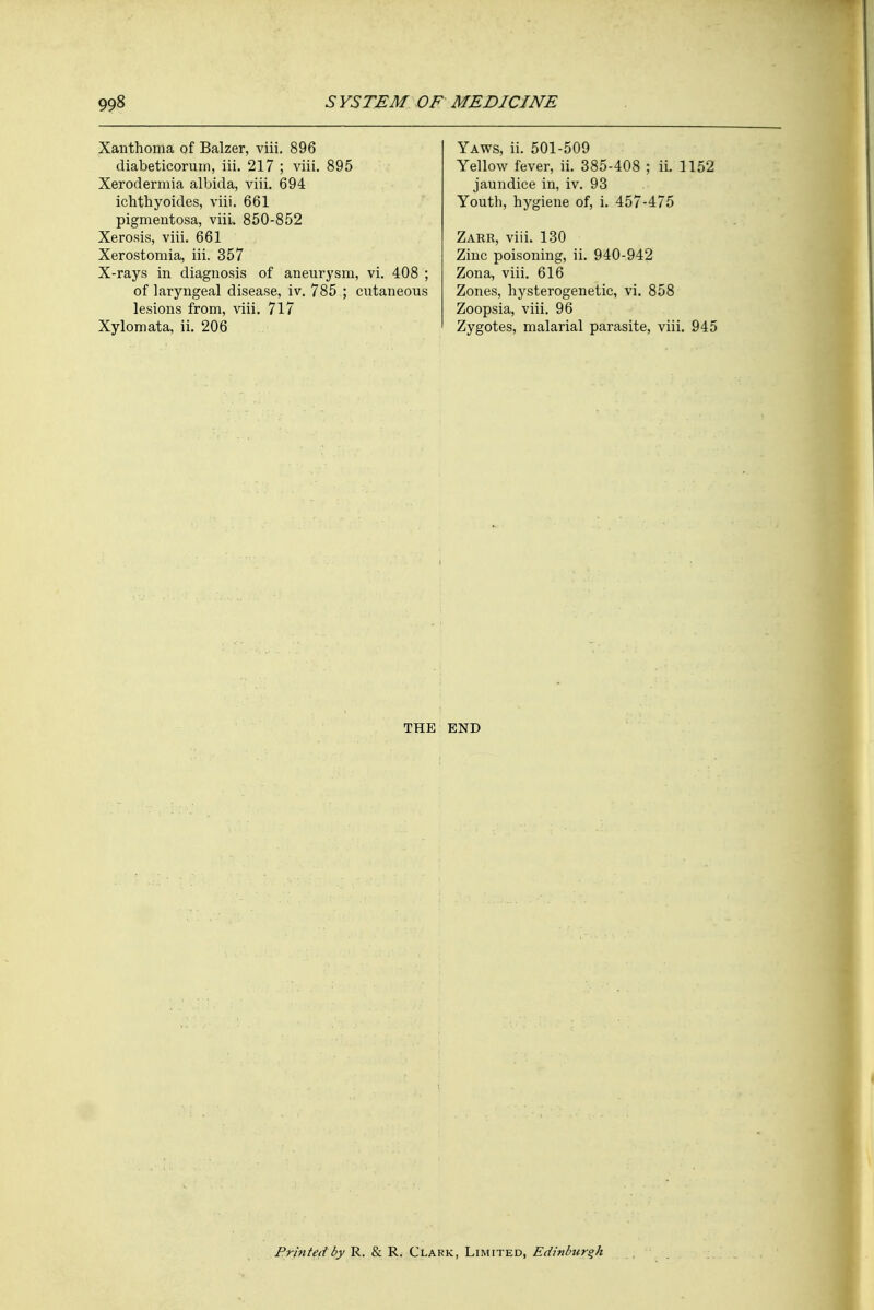 Xanthoma of Balzer, viii. 896 diabeticorum, iii. 217 ; viii. 895 Xerodermia albida, viii. 694 ichthyoides, viii. 661 pigmentosa, viii, 850-852 Xerosis, viii. 661 Xerostomia, iii. 357 X-rays in diagnosis of aneurysm, vi. 408 ; of laryngeal disease, iv. 785 ; cutaneous lesions from, viii. 717 Xylomata, ii. 206 Yaws, ii. 501-509 Yellow fever, ii. 385-408 ; ii. 1152 jaundice in, iv. 93 Youth, hygiene of, i. 457-475 Zarr, viii. 130 Zinc poisoning, ii. 940-942 Zona, viii. 616 Zones, hysterogenetic, vi. 858 Zoopsia, viii. 96 Zygotes, malarial parasite, viii. 945 THE END Printed by R. & R. Clark, Limited, Edinburgh