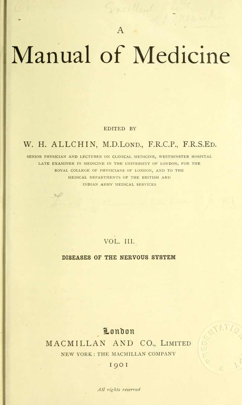 A • Manual of Medicine EDITED BY W. H. ALLCHIN, M.D.Lond, F.R.C.P, F.R.S.Ed. SENIOR PHYSICIAN AND LECTURER ON CLINICAL MEDICINE, WESTMINSTER HOSPITAL LATE EXAMINER IN MEDICINE IN THE UNIVERSITY OF LONDON, FOR THE ROYAL COLLEGE OF PHYSICIANS OF LONDON, AND TO THE MEDICAL DEPARTMENTS OF THE BRITISH AND INDIAN ARMY MEDICAL SERVICES VOL. III. DISEASES OF THE NERVOUS SYSTEM ILontion MACMILLAN AND CO., Limited NEW YORK : THE MACMILLAN COMPANY I 90 I All rights reserred