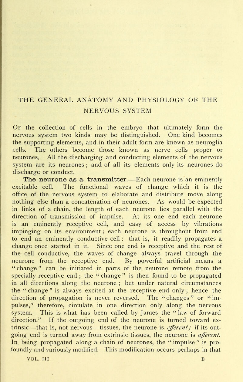 THE GENERAL ANATOMY AND PHYSIOLOGY OF THE NERVOUS SYSTEM Of the collection of cells in the embryo that ultimately form the nervous system two kinds may be distinguished. One kind becomes the supporting elements, and in their adult form are known as neuroglia cells. The others become those known as nerve cells proper or neurones. All the discharging and conducting elements of the nervous system are its neurones ; and of all its elements only its neurones do discharge or conduct. The neurone as a transmitter.—Each neurone is an eminently excitable cell. The functional waves of change which it is the office of the nervous system to elaborate and distribute move along nothing else than a concatenation of neurones. As would be expected in links of a chain, the length of each neurone lies parallel with the direction of transmission of impulse. At its one end each neurone is an eminently receptive cell, and easy of access by vibrations impinging on its environment ; each neurone is throughout from end to end an eminently conductive cell: that is, it readily propagates a change once started in it. Since one end is receptive and the rest of the cell conductive, the waves of change always travel through the neurone from the receptive end. By powerful artificial means a change can be initiated in parts of the neurone remote from the specially receptive end ; the  change  is then found to be propagated in all directions along the neurone ; but under natural circumstances the change is always excited at the receptive end only; hence the direction of propagation is never reversed. The  changes or  im- pulses, therefore, circulate in one direction only along the nervous system. This is what has been called by James the law of forward direction. If the outgoing end of the neurone is turned toward ex- trinsic—that is, not nervous—tissues, the neurone is effere7tt; if its out- going end is turned away from extrinsic tissues, the neurone is afferent. In being propagated along a chain of neurones, the impulse is pro- foundly and variously modified. This modification occurs perhaps in that VOL. Ill B