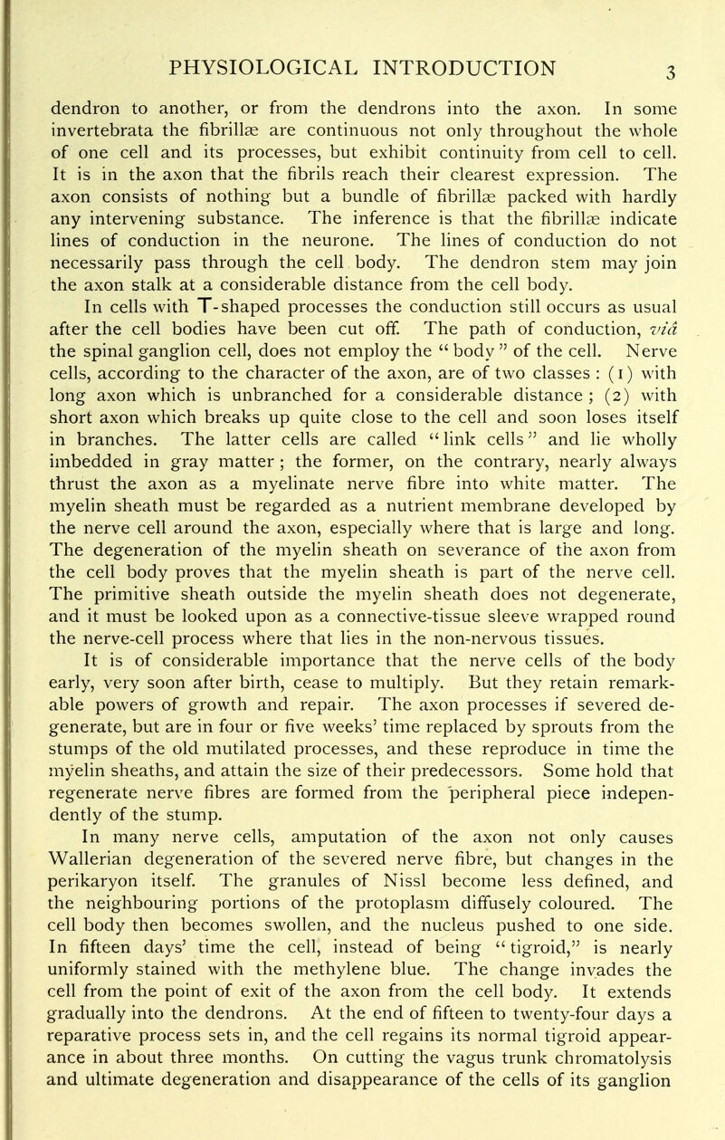 dendron to another, or from the dendrons into the axon. In some invertebrata the fibrillae are continuous not only throughout the whole of one cell and its processes, but exhibit continuity from cell to cell. It is in the axon that the fibrils reach their clearest expression. The axon consists of nothing but a bundle of fibrillas packed with hardly any intervening substance. The inference is that the fibrillas indicate fines of conduction in the neurone. The lines of conduction do not necessarily pass through the cell body. The dendron stem may join the axon stalk at a considerable distance from the cell body. In cells with T-shaped processes the conduction still occurs as usual after the cell bodies have been cut off. The path of conduction, via the spinal ganglion cell, does not employ the  body  of the cell. Nerve cells, according to the character of the axon, are of two classes : (i) with long axon which is unbranched for a considerable distance ; (2) with short axon which breaks up quite close to the cell and soon loses itself in branches. The latter cells are called  link cells and lie wholly imbedded in gray matter ; the former, on the contrary, nearly always thrust the axon as a myefinate nerve fibre into white matter. The myelin sheath must be regarded as a nutrient membrane developed by the nerve cell around the axon, especially where that is large and long. The degeneration of the myelin sheath on severance of the axon from the cell body proves that the myelin sheath is part of the nerve cell. The primitive sheath outside the myelin sheath does not degenerate, and it must be looked upon as a connective-tissue sleeve wrapped round the nerve-cell process where that lies in the non-nervous tissues. It is of considerable importance that the nerve cells of the body early, very soon after birth, cease to multiply. But they retain remark- able powers of growth and repair. The axon processes if severed de- generate, but are in four or five weeks' time replaced by sprouts from the stumps of the old mutilated processes, and these reproduce in time the myelin sheaths, and attain the size of their predecessors. Some hold that regenerate nerve fibres are formed from the peripheral piece indepen- dently of the stump. In many nerve cells, amputation of the axon not only causes Wallerian degeneration of the severed nerve fibre, but changes in the perikaryon itself. The granules of Nissl become less defined, and the neighbouring portions of the protoplasm diffusely coloured. The cell body then becomes swollen, and the nucleus pushed to one side. In fifteen days' time the cell, instead of being  tigroid, is nearly uniformly stained with the methylene blue. The change invades the cell from the point of exit of the axon from the cell body. It extends gradually into the dendrons. At the end of fifteen to twenty-four days a reparative process sets in, and the cell regains its normal tigroid appear- ance in about three months. On cutting the vagus trunk chromatolysis and ultimate degeneration and disappearance of the cells of its ganglion