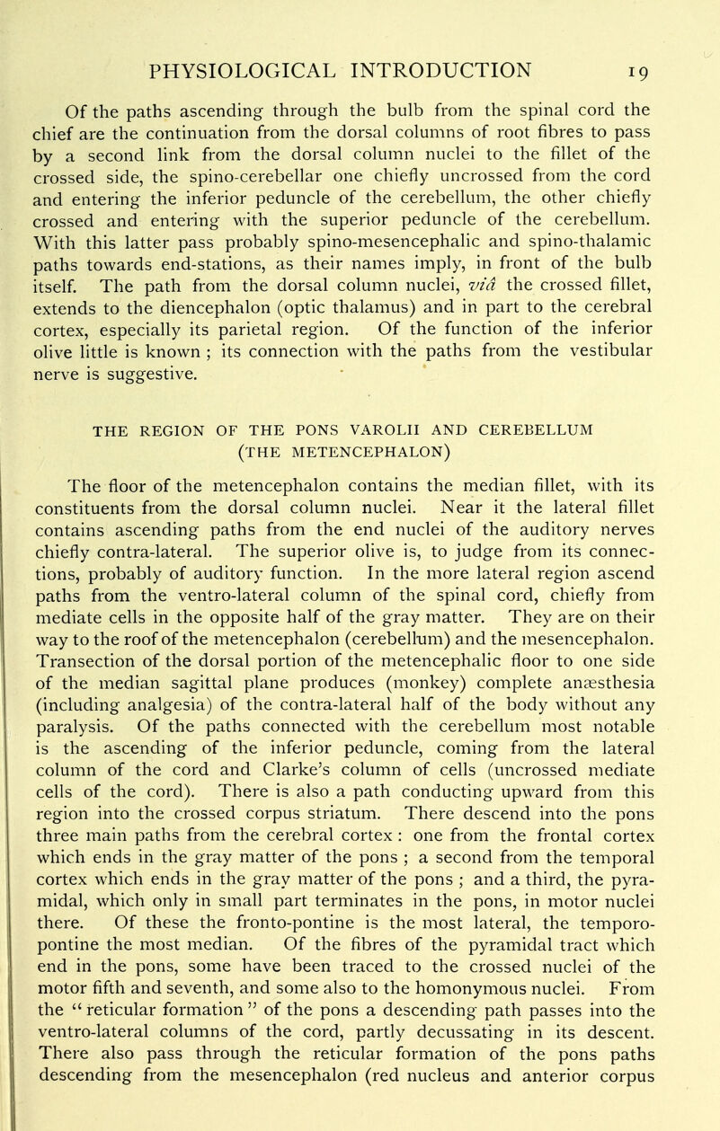 Of the paths ascending through the bulb from the spinal cord the chief are the continuation from the dorsal columns of root fibres to pass by a second link from the dorsal column nuclei to the fillet of the crossed side, the spino-cerebellar one chiefly uncrossed from the cord and entering the inferior peduncle of the cerebellum, the other chiefly crossed and entering with the superior peduncle of the cerebellum. With this latter pass probably spino-mesencephalic and spino-thalamic paths towards end-stations, as their names imply, in front of the bulb itself. The path from the dorsal column nuclei, %>id the crossed fillet, extends to the diencephalon (optic thalamus) and in part to the cerebral cortex, especially its parietal region. Of the function of the inferior olive little is known ; its connection with the paths from the vestibular nerve is suggestive. THE REGION OF THE PONS VAROLH AND CEREBELLUM (the METENCEPHALON) The floor of the metencephalon contains the median fillet, with its constituents from the dorsal column nuclei. Near it the lateral fillet contains ascending paths from the end nuclei of the auditory nerves chiefly contra-lateral. The superior olive is, to judge from its connec- tions, probably of auditory function. In the more lateral region ascend paths from the ventro-lateral column of the spinal cord, chiefly from mediate cells in the opposite half of the gray matter. They are on their way to the roof of the metencephalon (cerebellum) and the mesencephalon. Transection of the dorsal portion of the metencephalic floor to one side of the median sagittal plane produces (monkey) complete anaesthesia (including analgesia) of the contra-lateral half of the body without any paralysis. Of the paths connected with the cerebellum most notable is the ascending of the inferior peduncle, coming from the lateral column of the cord and Clarke's column of cells (uncrossed mediate cells of the cord). There is also a path conducting upward from this region into the crossed corpus striatum. There descend into the pons three main paths from the cerebral cortex : one from the frontal cortex which ends in the gray matter of the pons ; a second from the temporal cortex which ends in the gray matter of the pons ; and a third, the pyra- midal, which only in small part terminates in the pons, in motor nuclei there. Of these the fronto-pontine is the most lateral, the temporo- pontine the most median. Of the fibres of the pyramidal tract which end in the pons, some have been traced to the crossed nuclei of the motor fifth and seventh, and some also to the homonymous nuclei. From the  reticular formation  of the pons a descending path passes into the ventro-lateral columns of the cord, partly decussating in its descent. There also pass through the reticular formation of the pons paths descending from the mesencephalon (red nucleus and anterior corpus