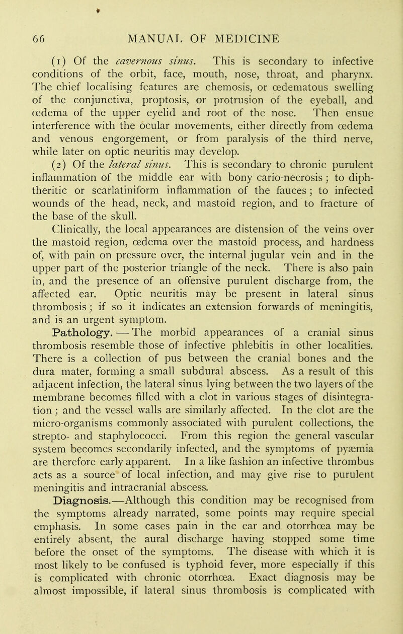 (1) Of the cavernous sbius. This is secondary to infective conditions of the orbit, face, mouth, nose, throat, and pharynx. The chief localising features are chemosis, or oedematous swelHng of the conjunctiva, proptosis, or protrusion of the eyeball, and oedema of the upper eyelid and root of the nose. Then ensue interference with the ocular movements, either directly from oedema and venous engorgement, or from paralysis of the third nerve, while later on optic neuritis may develop. (2) Of the lateral sinus. This is secondary to chronic purulent inflammation of the middle ear with bony cario-necrosis; to diph- theritic or scarlatiniform inflammation of the fauces ; to infected wounds of the head, neck, and mastoid region, and to fracture of the base of the skull. Clinically, the local appearances are distension of the veins over the mastoid region, oedema over the mastoid process, and hardness of, with pain on pressure over, the internal jugular vein and in the upper part of the posterior triangle of the neck. There is also pain in, and the presence of an offensive purulent discharge from, the affected ear. Optic neuritis may be present in lateral sinus thrombosis; if so it indicates an extension forwards of meningitis, and is an urgent symptom. Pathology. — The morbid appearances of a cranial sinus thrombosis resemble those of infective phlebitis in other localities. There is a collection of pus between the cranial bones and the dura mater, forming a small subdural abscess. As a result of this adjacent infection, the lateral sinus lying between the two layers of the membrane becomes filled with a clot in various stages of disintegra- tion ; and the vessel walls are similarly affected. In the clot are the micro-organisms commonly associated with purulent collections, the strepto- and staphylococci. From this region the general vascular system becomes secondarily infected, and the symptoms of pyaemia are therefore early apparent. In a like fashion an infective thrombus acts as a source of local infection, and may give rise to purulent meningitis and intracranial abscess. Diagnosis.—Although this condition may be recognised from the symptoms already narrated, some points may require special emphasis. In some cases pain in the ear and otorrhoea may be entirely absent, the aural discharge having stopped some time before the onset of the symptoms. The disease with which it is most likely to be confused is typhoid fever, more especially if this is complicated with chronic otorrhoea. Exact diagnosis may be almost impossible, if lateral sinus thrombosis is complicated with