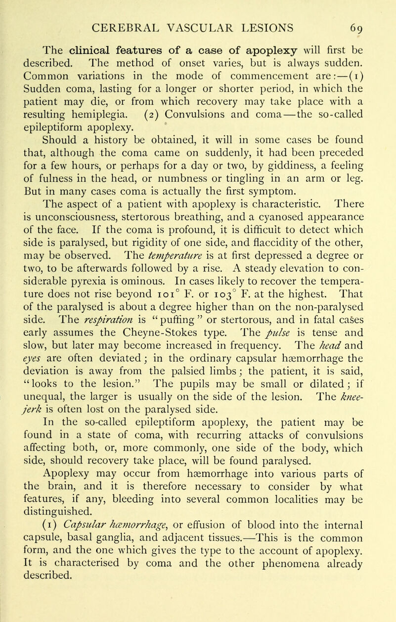 The clinical features of a case of apoplexy will first be described. The method of onset varies, but is always sudden. Common variations in the mode of commencement are:—(i) Sudden coma, lasting for a longer or shorter period, in which the patient may die, or from which recovery may take place with a resulting hemiplegia. (2) Convulsions and coma—the so-called epileptiform apoplexy. Should a history be obtained, it wdll in some cases be found that, although the coma came on suddenly, it had been preceded for a few hours, or perhaps for a day or two, by giddiness, a feeling of fulness in the head, or numbness or tingling in an arm or leg. But in many cases coma is actually the first symptom. The aspect of a patient with apoplexy is characteristic. There is unconsciousness, stertorous breathing, and a cyanosed appearance of the face. If the coma is profound, it is difficult to detect which side is paralysed, but rigidity of one side, and flaccidity of the other, may be observed. The temperature is at first depressed a degree or two, to be afterwards followed by a rise. A steady elevation to con- siderable pyrexia is ominous. In cases likely to recover the tempera- ture does not rise beyond 101° F. or 103° F. at the highest. That of the paralysed is about a degree higher than on the non-paralysed side. The respiration is  puffing  or stertorous, and in fatal cases early assumes the Cheyne-Stokes type. The pulse is tense and slow, but later may become increased in frequency. The head and eyes are often deviated; in the ordinary capsular hemorrhage the deviation is away from the palsied limbs; the patient, it is said, looks to the lesion. The pupils may be small or dilated; if unequal, the larger is usually on the side of the lesion. The knee- jerk is often lost on the paralysed side. In the so-called epileptiform apoplexy, the patient may be found in a state of coma, with recurring attacks of convulsions affecting both, or, more commonly, one side of the body, which side, should recovery take place, will be found paralysed. Apoplexy may occur from haemorrhage into various parts of the brain, and it is therefore necessary to consider by what features, if any, bleeding into several common localities may be distinguished. (i) Capsular hcemorrhage^ or effusion of blood into the internal capsule, basal ganglia, and adjacent tissues.—This is the common form, and the one which gives the type to the account of apoplexy. It is characterised by coma and the other phenomena already described.