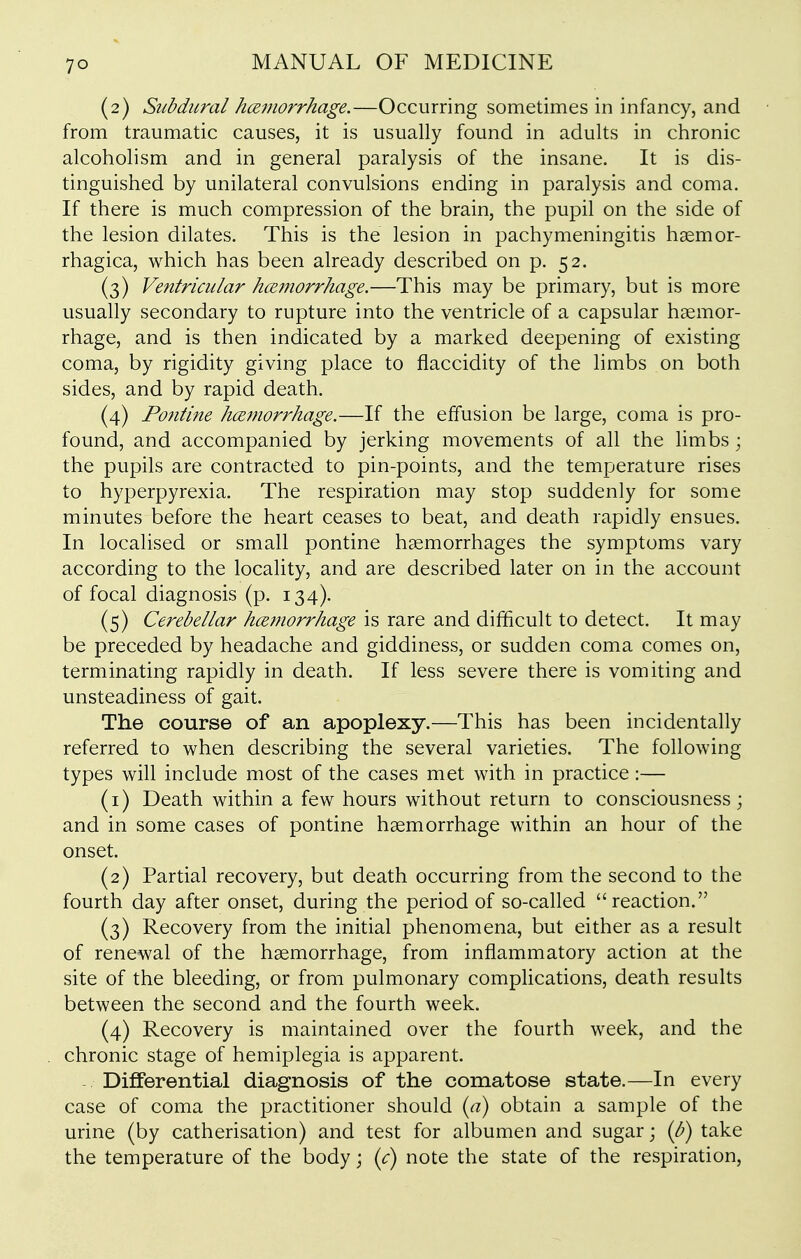 (2) Subdural hmnorrhage.—Occurring sometimes in infancy, and from traumatic causes, it is usually found in adults in chronic alcoholism and in general paralysis of the insane. It is dis- tinguished by unilateral convulsions ending in paralysis and coma. If there is much compression of the brain, the pupil on the side of the lesion dilates. This is the lesion in pachymeningitis haemor- rhagica, which has been already described on p. 52. (3) Ventricular hemorrhage.—This may be primary, but is more usually secondary to rupture into the ventricle of a capsular haemor- rhage, and is then indicated by a marked deepening of existing coma, by rigidity giving place to flaccidity of the limbs on both sides, and by rapid death. (4) Pontine hcemorrhage.—If the effusion be large, coma is pro- found, and accompanied by jerking movements of all the limbs; the pupils are contracted to pin-points, and the temperature rises to hyperpyrexia. The respiration may stop suddenly for some minutes before the heart ceases to beat, and death rapidly ensues. In localised or small pontine haemorrhages the symptoms vary according to the locality, and are described later on in the account of focal diagnosis (p. 134). (5) Cerebellar hcemorrhage is rare and difficult to detect. It may be preceded by headache and giddiness, or sudden coma comes on, terminating rapidly in death. If less severe there is vomiting and unsteadiness of gait. The course of an apoplexy.—This has been incidentally referred to when describing the several varieties. The following types will include most of the cases met with in practice:— (1) Death within a few hours without return to consciousness; and in some cases of pontine haemorrhage within an hour of the onset. (2) Partial recovery, but death occurring from the second to the fourth day after onset, during the period of so-called reaction. (3) Recovery from the initial phenomena, but either as a result of renewal of the haemorrhage, from inflammatory action at the site of the bleeding, or from pulmonary complications, death results between the second and the fourth week. (4) Recovery is maintained over the fourth week, and the chronic stage of hemiplegia is apparent. Differential diagnosis of the comatose state.—In every case of coma the practitioner should {a) obtain a sample of the urine (by catherisation) and test for albumen and sugar; (b) take the temperature of the body j (c) note the state of the respiration.