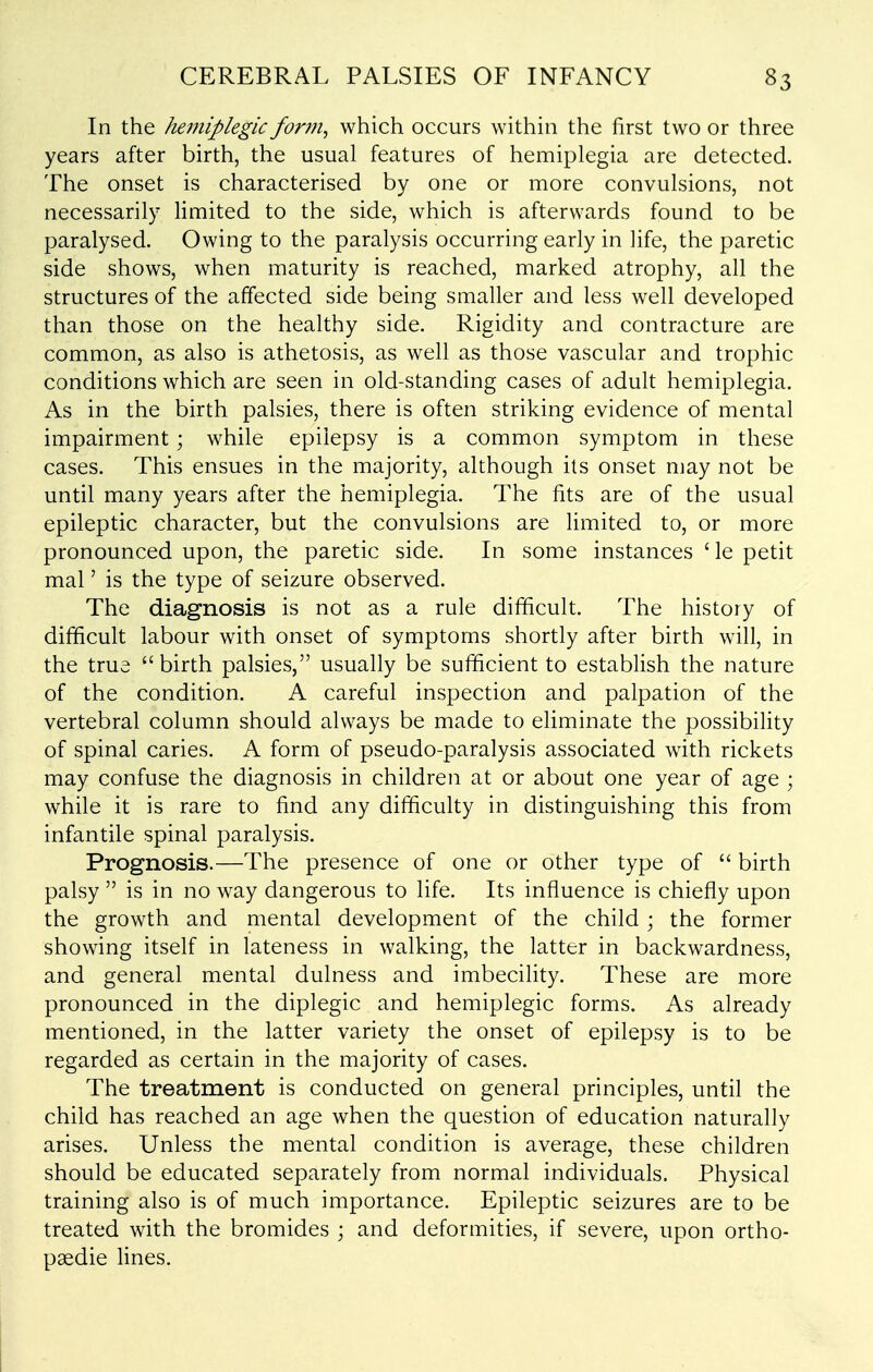 In the hemiplegic form, which occurs within the first two or three years after birth, the usual features of hemiplegia are detected. The onset is characterised by one or more convulsions, not necessarily limited to the side, which is afterwards found to be paralysed. Owing to the paralysis occurring early in life, the paretic side shows, when maturity is reached, marked atrophy, all the structures of the affected side being smaller and less well developed than those on the healthy side. Rigidity and contracture are common, as also is athetosis, as well as those vascular and trophic conditions which are seen in old-standing cases of adult hemiplegia. As in the birth palsies, there is often striking evidence of mental impairment; while epilepsy is a common symptom in these cases. This ensues in the majority, although its onset may not be until many years after the hemiplegia. The fits are of the usual epileptic character, but the convulsions are limited to, or more pronounced upon, the paretic side. In some instances ' le petit mal' is the type of seizure observed. The diagnosis is not as a rule difficult. The history of difficult labour with onset of symptoms shortly after birth will, in the true birth palsies, usually be sufficient to establish the nature of the condition. A careful inspection and palpation of the vertebral column should always be made to eliminate the possibility of spinal caries. A form of pseudo-paralysis associated with rickets may confuse the diagnosis in children at or about one year of age ; while it is rare to find any difficulty in distinguishing this from infantile spinal paralysis. Prognosis.—The presence of one or other type of  birth palsy  is in no way dangerous to life. Its influence is chiefly upon the growth and mental development of the child ; the former showing itself in lateness in walking, the latter in backwardness, and general mental dulness and imbecility. These are more pronounced in the diplegic and hemiplegic forms. As already mentioned, in the latter variety the onset of epilepsy is to be regarded as certain in the majority of cases. The treatment is conducted on general principles, until the child has reached an age when the question of education naturally arises. Unless the mental condition is average, these children should be educated separately from normal individuals. Physical training also is of much importance. Epileptic seizures are to be treated with the bromides ; and deformities, if severe, upon ortho- paedic lines.