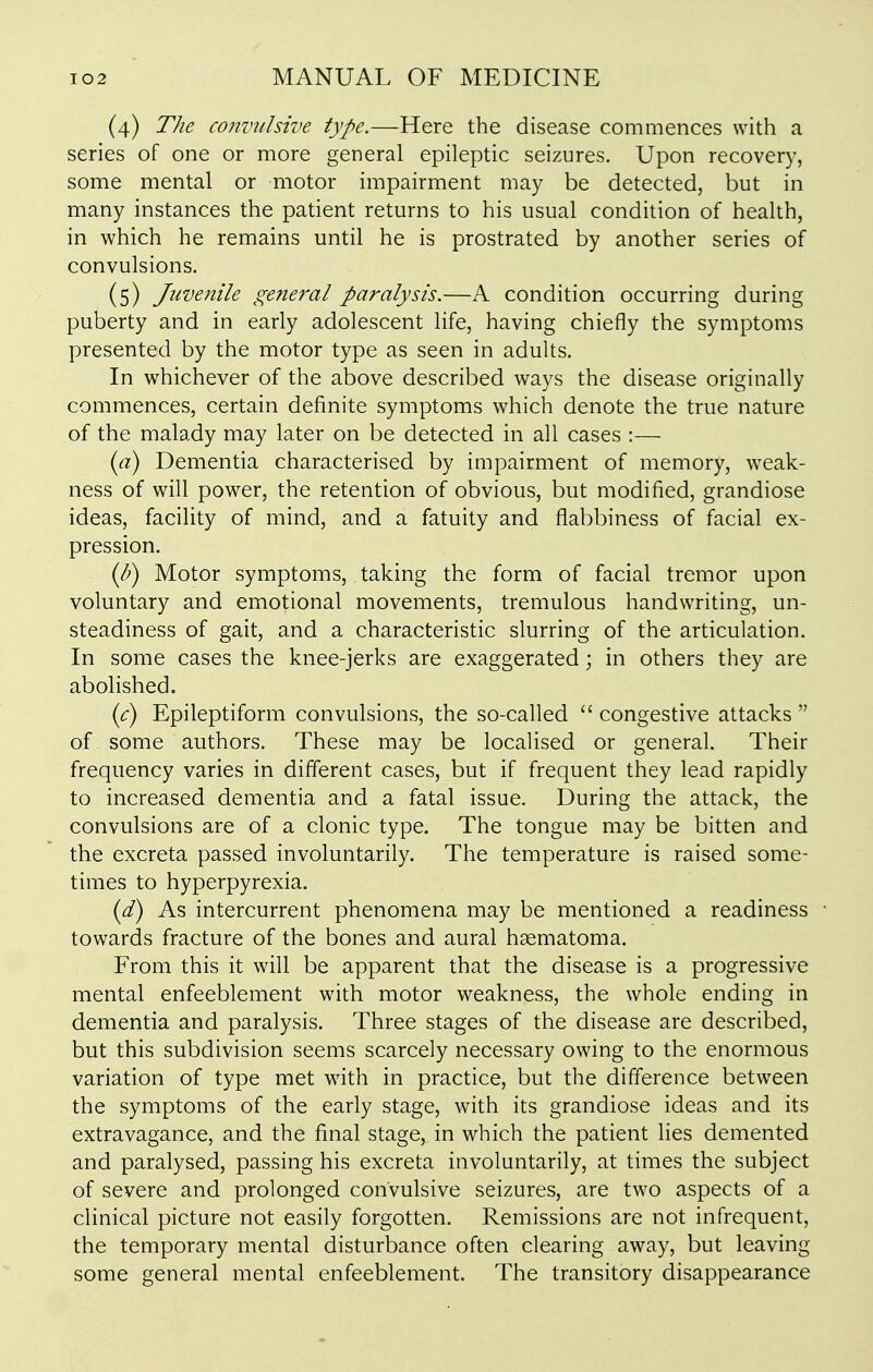 (4) The convulsive type.—Here the disease comaiences with a series of one or more general epileptic seizures. Upon recovery, some mental or motor impairment may be detected, but in many instances the patient returns to his usual condition of health, in which he remains until he is prostrated by another series of convulsions. (5) Juvenile general paralysis.—A condition occurring during puberty and in early adolescent life, having chiefly the symptoms presented by the motor type as seen in adults. In whichever of the above described ways the disease originally commences, certain definite symptoms which denote the true nature of the malady may later on be detected in all cases :— ia) Dementia characterised by impairment of memory, weak- ness of will power, the retention of obvious, but modified, grandiose ideas, facility of mind, and a fatuity and flabbiness of facial ex- pression. ip) Motor symptoms, taking the form of facial tremor upon voluntary and emotional movements, tremulous handwriting, un- steadiness of gait, and a characteristic slurring of the articulation. In some cases the knee-jerks are exaggerated; in others they are abolished. {c) Epileptiform convulsions, the so-called  congestive attacks  of some authors. These may be localised or general. Their frequency varies in different cases, but if frequent they lead rapidly to increased dementia and a fatal issue. During the attack, the convulsions are of a clonic type. The tongue may be bitten and the excreta passed involuntarily. The temperature is raised some- times to hyperpyrexia. id) As intercurrent phenomena may be mentioned a readiness towards fracture of the bones and aural haematoma. From this it will be apparent that the disease is a progressive mental enfeeblement with motor weakness, the whole ending in dementia and paralysis. Three stages of the disease are described, but this subdivision seems scarcely necessary owing to the enormous variation of type met with in practice, but the difference between the symptoms of the early stage, with its grandiose ideas and its extravagance, and the final stage, in which the patient lies demented and paralysed, passing his excreta involuntarily, at times the subject of severe and prolonged convulsive seizures, are two aspects of a clinical picture not easily forgotten. Remissions are not infrequent, the temporary mental disturbance often clearing away, but leaving some general mental enfeeblement. The transitory disappearance