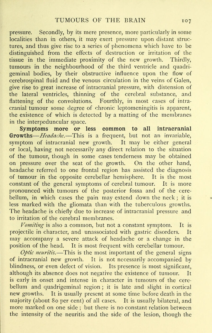 pressure. Secondly, by its mere presence, more particularly in some localities than in others, it may exert pressure upon distant struc- tures, and thus give rise to a series of phenomena which have to be distinguished from the effects of destruction or irritation of the tissue in the immediate proximity of the new growth. Thirdly, tumours in the neighbourhood of the third ventricle and quadri- geminal bodies, by their obstructive influence upon the flow of cerebrospinal fluid and the venous circulation in the veins of Galen, give rise to great increase of intracranial pressure, with distension of the lateral ventricles, thinning of the cerebral substance, and flattening of the convolutions. Fourthly, in most cases of intra- cranial tumour some degree of chronic leptomeningitis is apparent, the existence of which is detected by a matting of the membranes in the interpeduncular space. Symptoms more op less common to all intracranial Growths—Headache.—This is a frequent, but not an invariable, symptom of intracranial new growth. It may be either general or local, having not necessarily any direct relation to the situation of the tumour, though in some cases tenderness may be obtained on pressure over the seat of the growth. On the other hand, headache referred to one frontal region has assisted the diagnosis of tumour in the opposite cerebellar hemisphere. It is the most constant of the general symptoms of cerebral tumour. It is more pronounced with tumours of the posterior fossa and of the cere- bellum, in which cases the pain may extend down the neck; it is • less marked with the gliomata than with the tuberculous growths. The headache is chiefly due to increase of intracranial pressure and to irritation of the cerebral membranes. Vomiting is also a common, but not a constant symptom. It is projectile in character, and unassociated with gastric disorders. It may accompany a severe attack of headache or a change in the position of the head. It is most frequent with cerebellar tumour. Optic neuritis.—This is the most important of the general signs of intracranial new growth. It is not necessarily accompanied by blindness, or even defect of vision. Its presence is most significant, although its absence does not negative the existence of tumour. It is early in onset and intense in character in tumours of the cere- bellum and quadrigeminal region ; it is late and slight in cortical new growths. It is usually present at some time before death in the majority (about 80 per cent) of all cases. It is usually bilateral, and more marked on one side ; but there is no constant relation between the intensity of the neuritis and the side of the lesion, though the