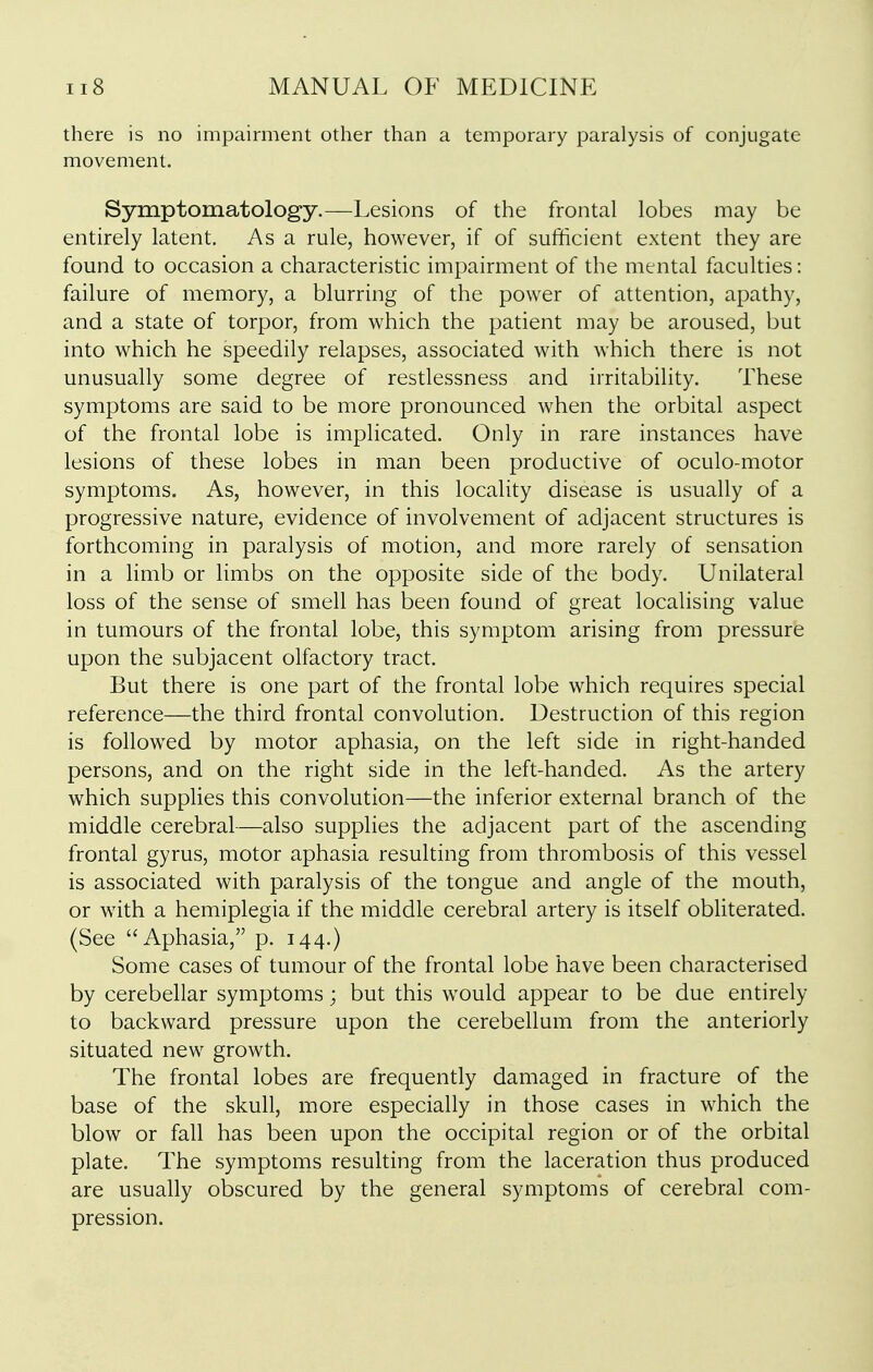 there is no impairment other than a temporary paralysis of conjugate movement. Symptomatology.—Lesions of the frontal lobes may be entirely latent. As a rule, however, if of sufficient extent they are found to occasion a characteristic impairment of the mental faculties: failure of memory, a blurring of the power of attention, apathy, and a state of torpor, from which the patient may be aroused, but into which he speedily relapses, associated with which there is not unusually some degree of restlessness and irritability. These symptoms are said to be more pronounced when the orbital aspect of the frontal lobe is implicated. Only in rare instances have lesions of these lobes in man been productive of oculo-motor symptoms. As, however, in this locality disease is usually of a progressive nature, evidence of involvement of adjacent structures is forthcoming in paralysis of motion, and more rarely of sensation in a limb or limbs on the opposite side of the body. Unilateral loss of the sense of smell has been found of great localising value in tumours of the frontal lobe, this symptom arising from pressure upon the subjacent olfactory tract. But there is one part of the frontal lobe which requires special reference—the third frontal convolution. Destruction of this region is followed by motor aphasia, on the left side in right-handed persons, and on the right side in the left-handed. As the artery which supplies this convolution—the inferior external branch of the middle cerebral—also supplies the adjacent part of the ascending frontal gyrus, motor aphasia resulting from thrombosis of this vessel is associated with paralysis of the tongue and angle of the mouth, or with a hemiplegia if the middle cerebral artery is itself obliterated. (See Aphasia, p. 144.) Some cases of tumour of the frontal lobe have been characterised by cerebellar symptoms; but this would appear to be due entirely to backward pressure upon the cerebellum from the anteriorly situated new growth. The frontal lobes are frequently damaged in fracture of the base of the skull, more especially in those cases in which the blow or fall has been upon the occipital region or of the orbital plate. The symptoms resulting from the laceration thus produced are usually obscured by the general symptoms of cerebral com- pression.