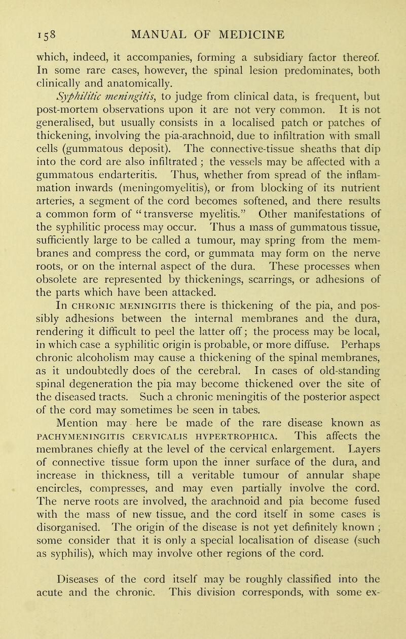 which, indeed, it accompanies, forming a subsidiary factor thereof In some rare cases, however, the spinal lesion predominates, both clinically and anatomically. Syphilitic menifigifis, to judge from clinical data, is frequent, but post-mortem observations upon it are not very common. It is not generahsed, but usually consists in a localised patch or patches of thickening, involving the pia-arachnoid, due to infiltration with small cells (gummatous deposit). The connective-tissue sheaths that dip into the cord are also infiltrated ; the vessels may be affected with a gummatous endarteritis. Thus, whether from spread of the inflam- mation inwards (meningomyelitis), or from blocking of its nutrient arteries, a segment of the cord becomes softened, and there results a common form of  transverse myelitis. Other manifestations of the syphilitic process may occur. Thus a mass of gummatous tissue, sufficiently large to be called a tumour, may spring from the mem- branes and compress the cord, or gummata may form on the nerve roots, or on the internal aspect of the dura. These processes when obsolete are represented by thickenings, scarrings, or adhesions of the parts which have been attacked. In CHRONIC MENINGITIS there is thickening of the pia, and pos- sibly adhesions between the internal membranes and the dura, rendering it difficult to peel the latter off; the process may be local, in which case a syphilitic origin is probable, or more diffuse. Perhaps chronic alcoholism may cause a thickening of the spinal membranes, as it undoubtedly does of the cerebral. In cases of old-standing spinal degeneration the pia may become thickened over the site of the diseased tracts. Such a chronic meningitis of the posterior aspect of the cord may sometimes be seen in tabes. Mention may here be made of the rare disease known as PACHYMENINGITIS CERVICALIS HYPERTROPHICA. This affcCtS the membranes chiefly at the level of the cervical enlargement. Layers of connective tissue form upon the inner surface of the dura, and increase in thickness, till a veritable tumour of annular shape encircles, compresses, and may even partially involve the cord. The nerve roots are involved, the arachnoid and pia become fused with the mass of new tissue, and the cord itself in some cases is disorganised. The origin of the disease is not yet definitely known ; some consider that it is only a special localisation of disease (such as syphilis), which may involve other regions of the cord. Diseases of the cord itself may be roughly classified into the acute and the chronic. This division corresponds, with some ex-