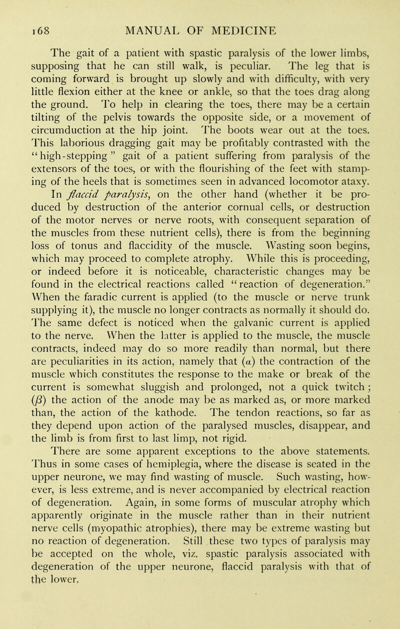 The gait of a patient with spastic paralysis of the lower limbs, supposing that he can still walk, is peculiar. The leg that is coming forward is brought up slowly and with difficulty, with very little flexion either at the knee or ankle, so that the toes drag along the ground. To help in clearing the toes, there may be a certain tilting of the pelvis towards the opposite side, or a movement of circumduction at the hip joint. The boots wear out at the toes. This laborious dragging gait may be profitably contrasted with the  high-stepping  gait of a patient suffering from paralysis of the extensors of the toes, or with the flourishing of the feet with stamp- ing of the heels that is sometimes seen in advanced locomotor ataxy. In flaccid paralysis, on the other hand (whether it be pro- duced by destruction of the anterior cornual cells, or destruction of the motor nerves or nerve roots, with consequent separation of the muscles from these nutrient cells), there is from the beginning loss of tonus and flaccidity of the muscle. Wasting soon begins, which may proceed to complete atrophy. While this is proceeding, or indeed before it is noticeable, characteristic changes may be found in the electrical reactions called reaction of degeneration. When the faradic current is applied (to the muscle or nerve trunk supplying it), the muscle no longer contracts as normally it should do. The same defect is noticed when the galvanic current is applied to the nerve. When the Litter is applied to the muscle, the muscle contracts, indeed may do so more readily than normal, but there are peculiarities in its action, namely that (a) the contraction of the muscle which constitutes the response to the make or break of the current is somewhat sluggish and prolonged, not a quick twitch ; (y8) the action of the anode may be as marked as, or more marked than, the action of the kathode. The tendon reactions, so far as they depend upon action of the paralysed muscles, disappear, and the limb is from first to last limp, not rigid. There are some apparent exceptions to the above statements. Thus in some cases of hemiplegia, where the disease is seated in the upper neurone, we may find wasting of muscle. Such wasting, how- ever, is less extreme, and is never accompanied by electrical reaction of degeneration. Again, in some forms of muscular atrophy which apparently originate in the muscle rather than in their nutrient nerve cells (myopathic atrophies), there may be extreme wasting but no reaction of degeneration. Still these two types of paralysis may be accepted on the whole, viz. spastic paralysis associated with degeneration of the upper neurone, flaccid paralysis with that of the lower.