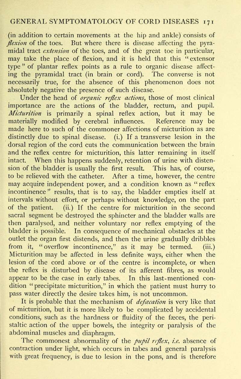 (in addition to certain movements at the hip and ankle) consists of flexion of the toes. But where there is disease affecting the pyra- midal tract extensio7i of the toes, and of the great toe in particular, may take the place of flexion, and it is held that this extensor type of plantar reflex points as a rule to organic disease affect- ing the pyramidal tract (in brain or cord). The converse is not necessarily true, for the absence of this phenomenon does not absolutely negative the presence of such disease. Under the head of organic reflex actions^ those of most clinical importance are the actions of the bladder, rectum, and pupil. Micturition is primarily a spinal reflex action, but it may be materially modified by cerebral influences. Reference may be made here to such of the commoner affections of micturition as are distinctly due to spinal disease, (i.) If a transverse lesion in the dorsal region of the cord cuts the communication between the brain and the reflex centre for micturition, this latter remaining in itself intact. When this happens suddenly, retention of urine with disten- sion of the bladder is usually the first result. This has, of course, to be relieved with the catheter. After a time, however, the centre may acquire independent power, and a condition known as  reflex incontinence results, that is to say, the bladder empties itself at intervals without effort, or perhaps without knowledge, on the part of the patient. (ii.) If the centre for micturition in the second sacral segment be destroyed the sphincter and the bladder walls are then paralysed, and neither voluntary nor reflex emptying of the bladder is possible. In consequence of mechanical obstacles at the outlet the organ first distends, and then the urine gradually dribbles from it, overflow incontinence, as it may be termed. (iii.) Micturition may be affected in less definite ways, either when the lesion of the cord above or of the centre is incomplete, or when the reflex is disturbed by disease of its afferent fibres, as would appear to be the case in early tabes. In this last-mentioned con- dition precipitate micturition, in which the patient must hurry to pass water directly the desire takes him, is not uncommon. It is probable that the mechanism of defcecation is very like that of micturition, but it is more likely to be complicated by accidental conditions, such as the hardness or fluidity of the faeces, the peri- staltic action of the upper bowels, the integrity or paralysis of the abdominal muscles and diaphragm. The commonest abnormality of the pupil reflex^ i.e. absence of contraction under light, which occurs in tabes and general paralysis with great frequency, is due to lesion in the pons, and is therefore
