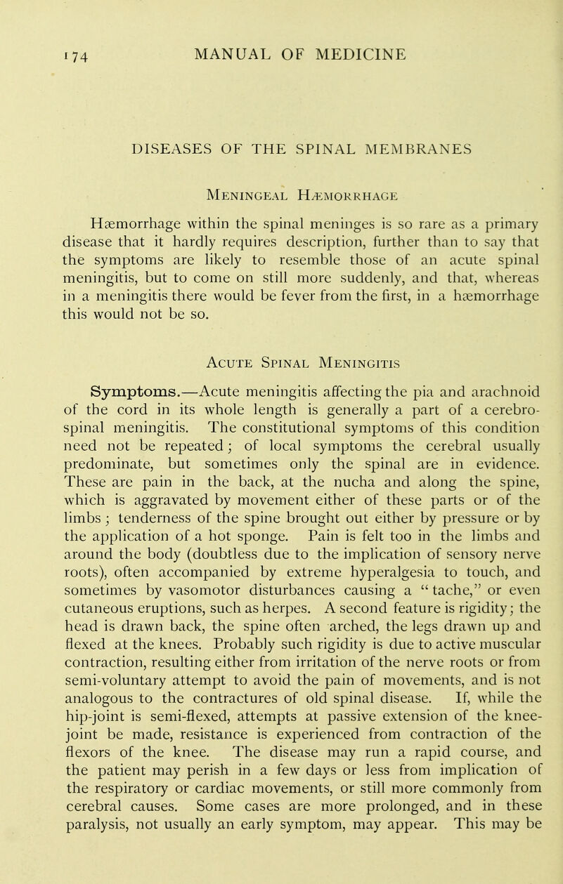 DISEASES OF THE SPINAL MEMBRANES Meningeal H/emorrhage Haemorrhage within the spinal meninges is so rare as a primary disease that it hardly requires description, further than to say that the symptoms are likely to resemble those of an acute spinal meningitis, but to come on still more suddenly, and that, whereas in a meningitis there would be fever from the first, in a haemorrhage this would not be so. Acute Spinal Meningitis Symptoms.—Acute meningitis affecting the pia and arachnoid of the cord in its whole length is generally a part of a cerebro- spinal meningitis. The constitutional symptoms of this condition need not be repeated; of local symptoms the cerebral usually predominate, but sometimes only the spinal are in evidence. These are pain in the back, at the nucha and along the spine, which is aggravated by movement either of these parts or of the limbs ; tenderness of the spine brought out either by pressure or by the application of a hot sponge. Pain is felt too in the limbs and around the body (doubtless due to the implication of sensory nerve roots), often accompanied by extreme hyperalgesia to touch, and sometimes by vasomotor disturbances causing a tache, or even cutaneous eruptions, such as herpes. A second feature is rigidity; the head is drawn back, the spine often arched, the legs drawn up and flexed at the knees. Probably such rigidity is due to active muscular contraction, resulting either from irritation of the nerve roots or from semi-voluntary attempt to avoid the pain of movements, and is not analogous to the contractures of old spinal disease. If, while the hip-joint is semi-flexed, attempts at passive extension of the knee- joint be made, resistance is experienced from contraction of the flexors of the knee. The disease may run a rapid course, and the patient may perish in a few days or less from implication of the respiratory or cardiac movements, or still more commonly from cerebral causes. Some cases are more prolonged, and in these paralysis, not usually an early symptom, may appear. This may be