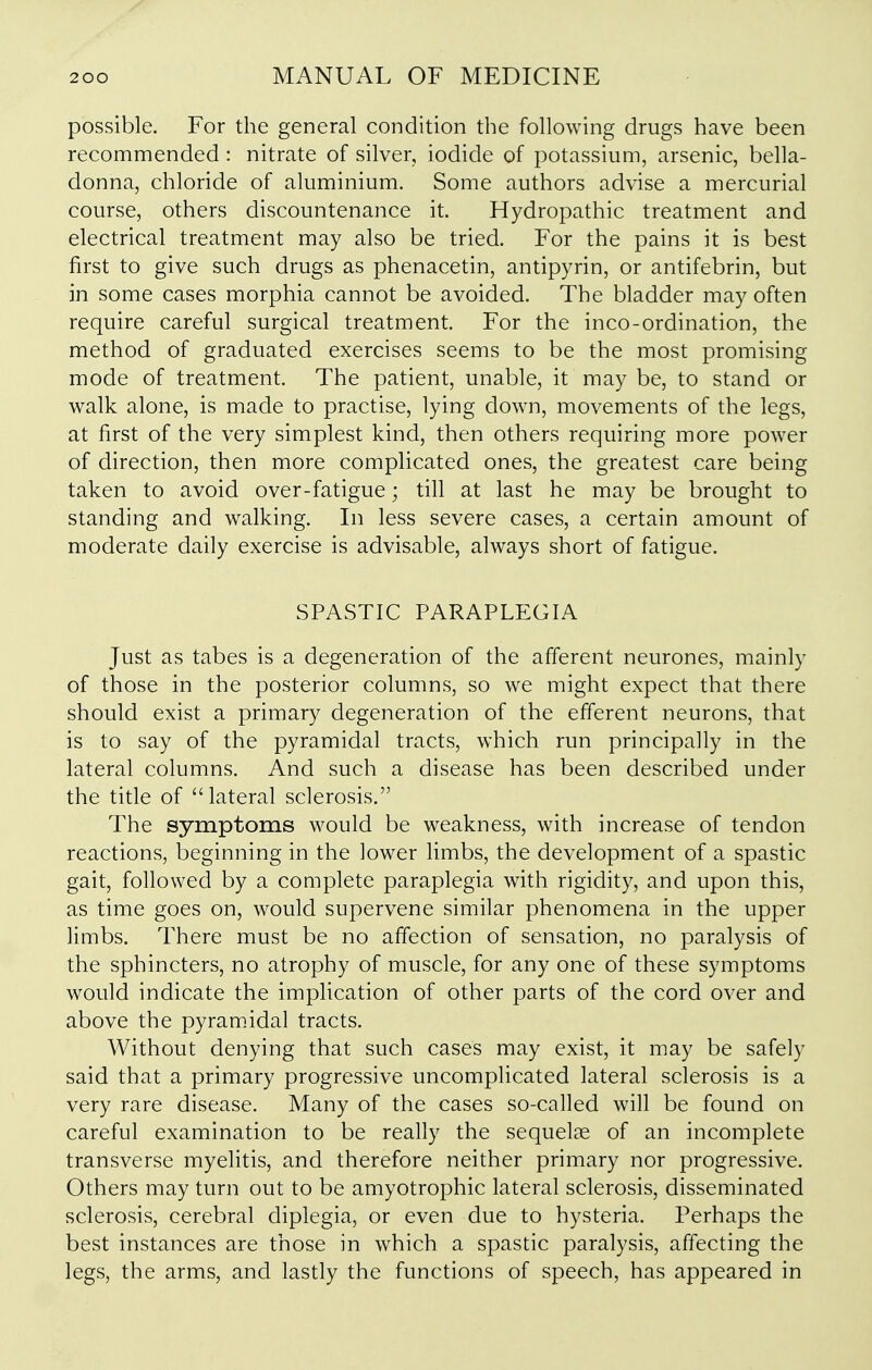 possible. For the general condition the following drugs have been recommended: nitrate of silver, iodide of potassium, arsenic, bella- donna, chloride of aluminium. Some authors advise a mercurial course, others discountenance it. Hydropathic treatment and electrical treatment may also be tried. For the pains it is best first to give such drugs as phenacetin, antipyrin, or antifebrin, but in some cases morphia cannot be avoided. The bladder may often require careful surgical treatment. For the inco-ordination, the method of graduated exercises seems to be the most promising mode of treatment. The patient, unable, it may be, to stand or walk alone, is made to practise, lying down, movements of the legs, at first of the very simplest kind, then others requiring more power of direction, then more complicated ones, the greatest care being taken to avoid over-fatigue; till at last he may be brought to standing and walking. In less severe cases, a certain amount of moderate daily exercise is advisable, always short of fatigue. SPASTIC PARAPLEGIA Just as tabes is a degeneration of the afferent neurones, mainly of those in the posterior columns, so we might expect that there should exist a primary degeneration of the efferent neurons, that is to say of the pyramidal tracts, which run principally in the lateral columns. And such a disease has been described under the title of lateral sclerosis. The symptoms would be weakness, with increase of tendon reactions, beginning in the lower limbs, the development of a spastic gait, followed by a complete paraplegia with rigidity, and upon this, as time goes on, would supervene similar phenomena in the upper limbs. There must be no affection of sensation, no paralysis of the sphincters, no atrophy of muscle, for any one of these symptoms would indicate the implication of other parts of the cord over and above the pyramidal tracts. Without denying that such cases may exist, it may be safely said that a primary progressive uncomplicated lateral sclerosis is a very rare disease. Many of the cases so-called will be found on careful examination to be really the sequelae of an incomplete transverse myelitis, and therefore neither primary nor progressive. Others may turn out to be amyotrophic lateral sclerosis, disseminated sclerosis, cerebral diplegia, or even due to hysteria. Perhaps the best instances are those in which a spastic paralysis, affecting the legs, the arms, and lastly the functions of speech, has appeared in